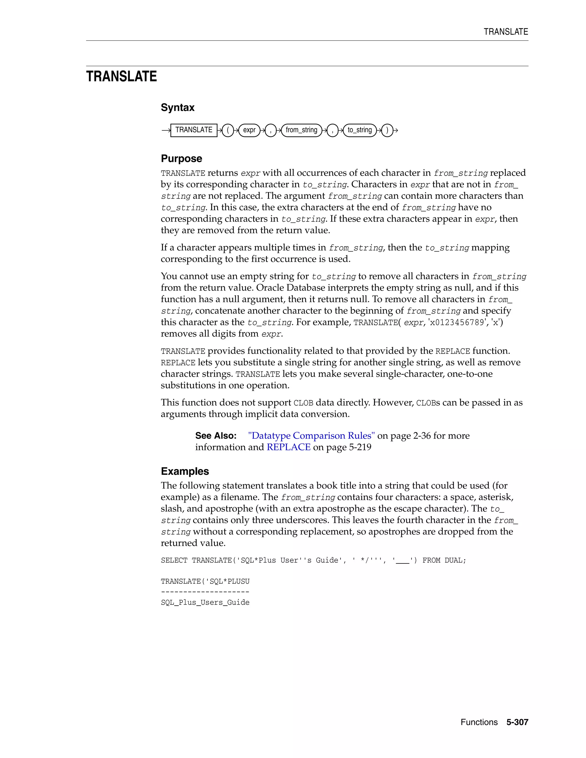 TRANSLATE
Functions 5-307
TRANSLATE
Syntax
Purpose
TRANSLATE returns expr with all occurrences of each character in from_string replaced
by its corresponding character in to_string. Characters in expr that are not in from_
string are not replaced. The argument from_string can contain more characters than
to_string. In this case, the extra characters at the end of from_string have no
corresponding characters in to_string. If these extra characters appear in expr, then
they are removed from the return value.
If a character appears multiple times in from_string, then the to_string mapping
corresponding to the first occurrence is used.
You cannot use an empty string for to_string to remove all characters in from_string
from the return value. Oracle Database interprets the empty string as null, and if this
function has a null argument, then it returns null. To remove all characters in from_
string, concatenate another character to the beginning of from_string and specify
this character as the to_string. For example, TRANSLATE( expr, 'x0123456789', 'x')
removes all digits from expr.
TRANSLATE provides functionality related to that provided by the REPLACE function.
REPLACE lets you substitute a single string for another single string, as well as remove
character strings. TRANSLATE lets you make several single-character, one-to-one
substitutions in one operation.
This function does not support CLOB data directly. However, CLOBs can be passed in as
arguments through implicit data conversion.
Examples
The following statement translates a book title into a string that could be used (for
example) as a filename. The from_string contains four characters: a space, asterisk,
slash, and apostrophe (with an extra apostrophe as the escape character). The to_
string contains only three underscores. This leaves the fourth character in the from_
string without a corresponding replacement, so apostrophes are dropped from the
returned value.
SELECT TRANSLATE('SQL*Plus User''s Guide', ' */''', '___') FROM DUAL;
TRANSLATE('SQL*PLUSU
--------------------
SQL_Plus_Users_Guide
See Also: "Datatype Comparison Rules" on page 2-36 for more
information and REPLACE on page 5-219
TRANSLATE ( expr , from_string , to_string )
 