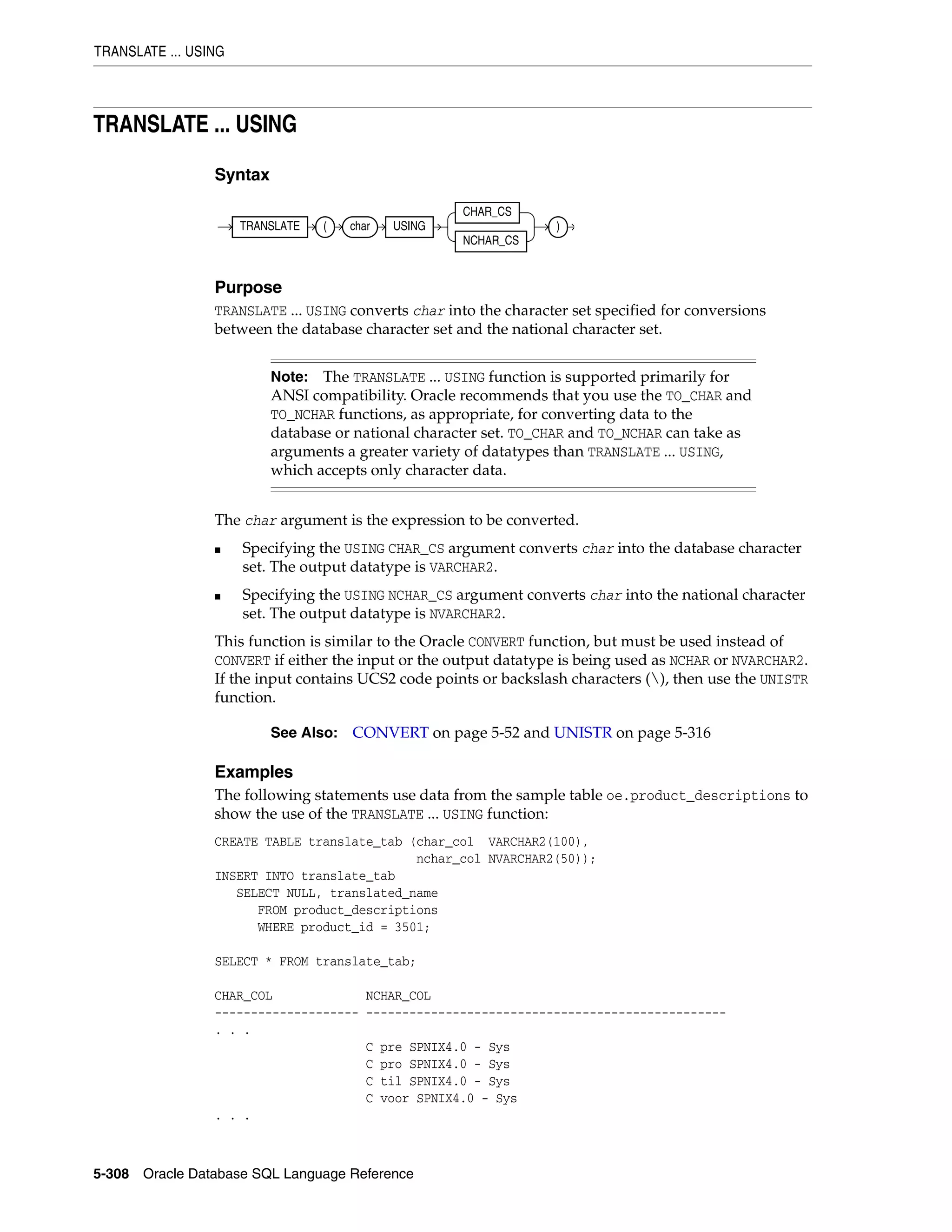 TRANSLATE ... USING
5-308 Oracle Database SQL Language Reference
TRANSLATE ... USING
Syntax
Purpose
TRANSLATE ... USING converts char into the character set specified for conversions
between the database character set and the national character set.
The char argument is the expression to be converted.
■ Specifying the USING CHAR_CS argument converts char into the database character
set. The output datatype is VARCHAR2.
■ Specifying the USING NCHAR_CS argument converts char into the national character
set. The output datatype is NVARCHAR2.
This function is similar to the Oracle CONVERT function, but must be used instead of
CONVERT if either the input or the output datatype is being used as NCHAR or NVARCHAR2.
If the input contains UCS2 code points or backslash characters (), then use the UNISTR
function.
Examples
The following statements use data from the sample table oe.product_descriptions to
show the use of the TRANSLATE ... USING function:
CREATE TABLE translate_tab (char_col VARCHAR2(100),
nchar_col NVARCHAR2(50));
INSERT INTO translate_tab
SELECT NULL, translated_name
FROM product_descriptions
WHERE product_id = 3501;
SELECT * FROM translate_tab;
CHAR_COL NCHAR_COL
-------------------- --------------------------------------------------
. . .
C pre SPNIX4.0 - Sys
C pro SPNIX4.0 - Sys
C til SPNIX4.0 - Sys
C voor SPNIX4.0 - Sys
. . .
Note: The TRANSLATE ... USING function is supported primarily for
ANSI compatibility. Oracle recommends that you use the TO_CHAR and
TO_NCHAR functions, as appropriate, for converting data to the
database or national character set. TO_CHAR and TO_NCHAR can take as
arguments a greater variety of datatypes than TRANSLATE ... USING,
which accepts only character data.
See Also: CONVERT on page 5-52 and UNISTR on page 5-316
TRANSLATE ( char USING
CHAR_CS
NCHAR_CS
)
 