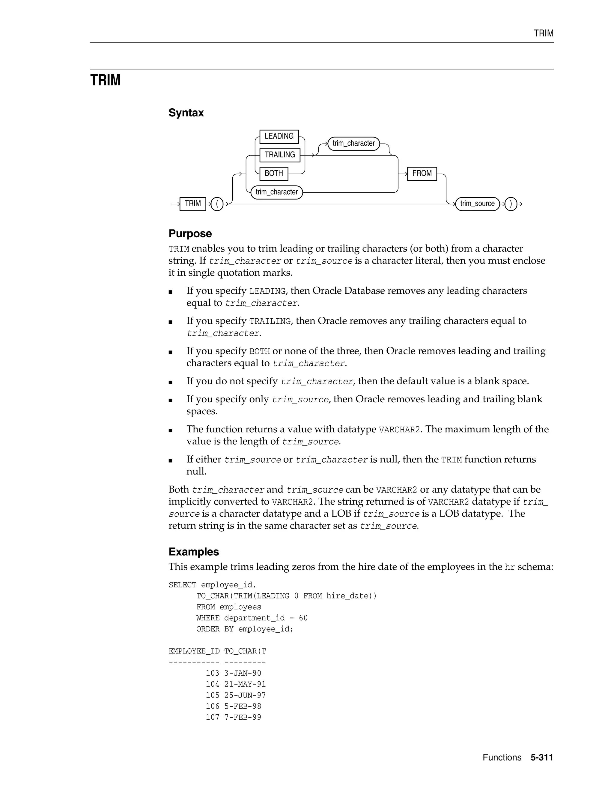 TRIM
Functions 5-311
TRIM
Syntax
Purpose
TRIM enables you to trim leading or trailing characters (or both) from a character
string. If trim_character or trim_source is a character literal, then you must enclose
it in single quotation marks.
■ If you specify LEADING, then Oracle Database removes any leading characters
equal to trim_character.
■ If you specify TRAILING, then Oracle removes any trailing characters equal to
trim_character.
■ If you specify BOTH or none of the three, then Oracle removes leading and trailing
characters equal to trim_character.
■ If you do not specify trim_character, then the default value is a blank space.
■ If you specify only trim_source, then Oracle removes leading and trailing blank
spaces.
■ The function returns a value with datatype VARCHAR2. The maximum length of the
value is the length of trim_source.
■ If either trim_source or trim_character is null, then the TRIM function returns
null.
Both trim_character and trim_source can be VARCHAR2 or any datatype that can be
implicitly converted to VARCHAR2. The string returned is of VARCHAR2 datatype if trim_
source is a character datatype and a LOB if trim_source is a LOB datatype. The
return string is in the same character set as trim_source.
Examples
This example trims leading zeros from the hire date of the employees in the hr schema:
SELECT employee_id,
TO_CHAR(TRIM(LEADING 0 FROM hire_date))
FROM employees
WHERE department_id = 60
ORDER BY employee_id;
EMPLOYEE_ID TO_CHAR(T
----------- ---------
103 3-JAN-90
104 21-MAY-91
105 25-JUN-97
106 5-FEB-98
107 7-FEB-99
TRIM (
LEADING
TRAILING
BOTH
trim_character
trim_character
FROM
trim_source )
 