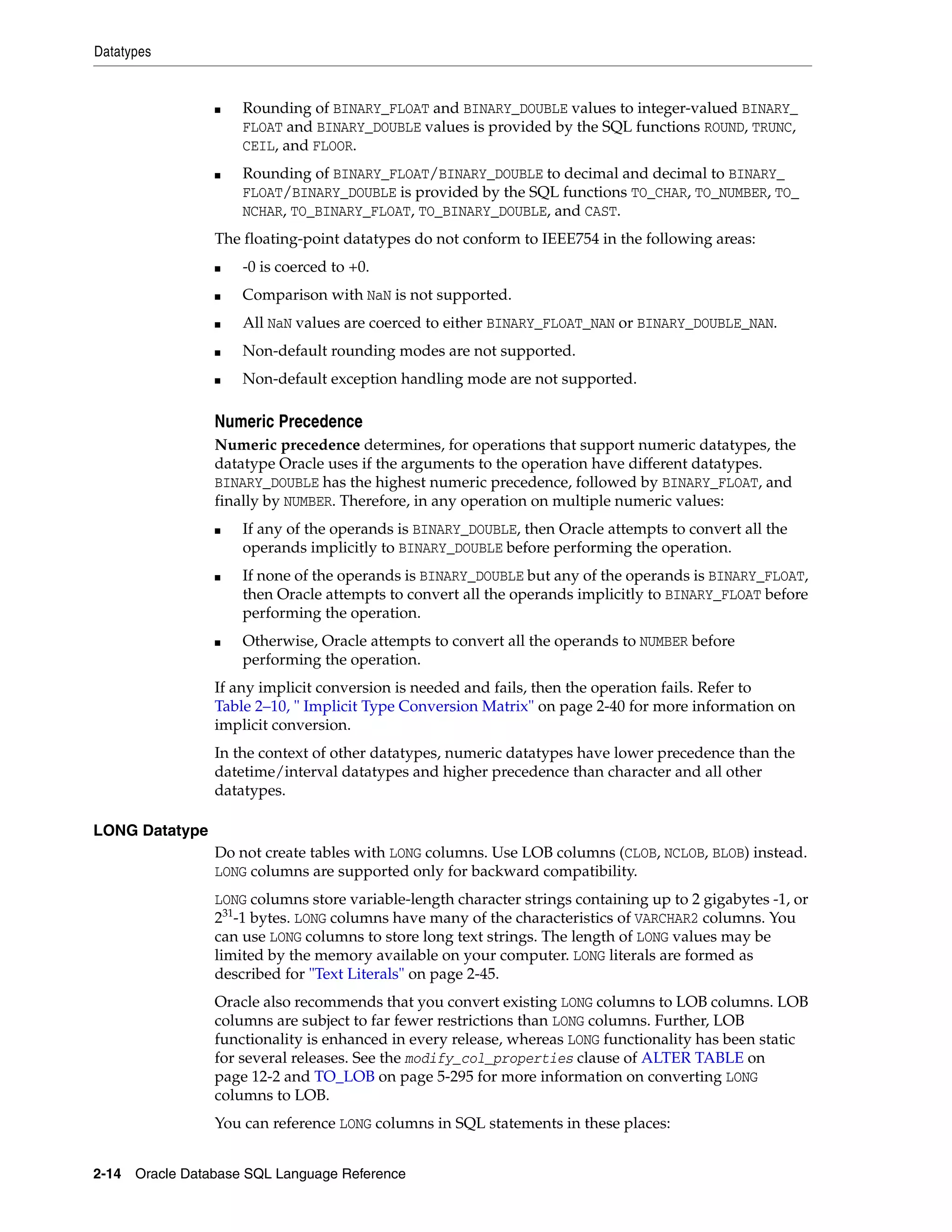 Datatypes
2-14 Oracle Database SQL Language Reference
■ Rounding of BINARY_FLOAT and BINARY_DOUBLE values to integer-valued BINARY_
FLOAT and BINARY_DOUBLE values is provided by the SQL functions ROUND, TRUNC,
CEIL, and FLOOR.
■ Rounding of BINARY_FLOAT/BINARY_DOUBLE to decimal and decimal to BINARY_
FLOAT/BINARY_DOUBLE is provided by the SQL functions TO_CHAR, TO_NUMBER, TO_
NCHAR, TO_BINARY_FLOAT, TO_BINARY_DOUBLE, and CAST.
The floating-point datatypes do not conform to IEEE754 in the following areas:
■ -0 is coerced to +0.
■ Comparison with NaN is not supported.
■ All NaN values are coerced to either BINARY_FLOAT_NAN or BINARY_DOUBLE_NAN.
■ Non-default rounding modes are not supported.
■ Non-default exception handling mode are not supported.
Numeric Precedence
Numeric precedence determines, for operations that support numeric datatypes, the
datatype Oracle uses if the arguments to the operation have different datatypes.
BINARY_DOUBLE has the highest numeric precedence, followed by BINARY_FLOAT, and
finally by NUMBER. Therefore, in any operation on multiple numeric values:
■ If any of the operands is BINARY_DOUBLE, then Oracle attempts to convert all the
operands implicitly to BINARY_DOUBLE before performing the operation.
■ If none of the operands is BINARY_DOUBLE but any of the operands is BINARY_FLOAT,
then Oracle attempts to convert all the operands implicitly to BINARY_FLOAT before
performing the operation.
■ Otherwise, Oracle attempts to convert all the operands to NUMBER before
performing the operation.
If any implicit conversion is needed and fails, then the operation fails. Refer to
Table 2–10, " Implicit Type Conversion Matrix" on page 2-40 for more information on
implicit conversion.
In the context of other datatypes, numeric datatypes have lower precedence than the
datetime/interval datatypes and higher precedence than character and all other
datatypes.
LONG Datatype
Do not create tables with LONG columns. Use LOB columns (CLOB, NCLOB, BLOB) instead.
LONG columns are supported only for backward compatibility.
LONG columns store variable-length character strings containing up to 2 gigabytes -1, or
231
-1 bytes. LONG columns have many of the characteristics of VARCHAR2 columns. You
can use LONG columns to store long text strings. The length of LONG values may be
limited by the memory available on your computer. LONG literals are formed as
described for "Text Literals" on page 2-45.
Oracle also recommends that you convert existing LONG columns to LOB columns. LOB
columns are subject to far fewer restrictions than LONG columns. Further, LOB
functionality is enhanced in every release, whereas LONG functionality has been static
for several releases. See the modify_col_properties clause of ALTER TABLE on
page 12-2 and TO_LOB on page 5-295 for more information on converting LONG
columns to LOB.
You can reference LONG columns in SQL statements in these places:
 