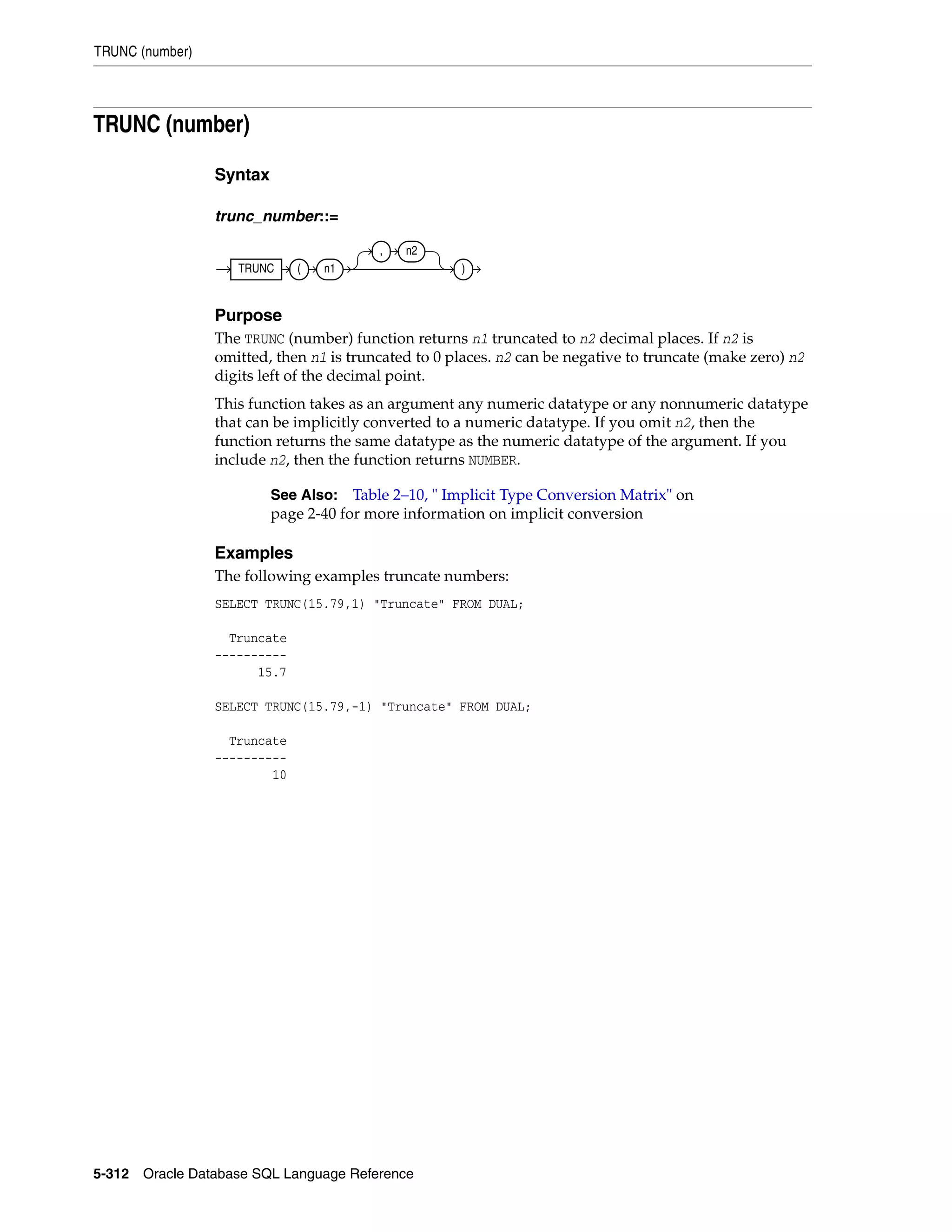 TRUNC (number)
5-312 Oracle Database SQL Language Reference
TRUNC (number)
Syntax
trunc_number::=
Purpose
The TRUNC (number) function returns n1 truncated to n2 decimal places. If n2 is
omitted, then n1 is truncated to 0 places. n2 can be negative to truncate (make zero) n2
digits left of the decimal point.
This function takes as an argument any numeric datatype or any nonnumeric datatype
that can be implicitly converted to a numeric datatype. If you omit n2, then the
function returns the same datatype as the numeric datatype of the argument. If you
include n2, then the function returns NUMBER.
Examples
The following examples truncate numbers:
SELECT TRUNC(15.79,1) "Truncate" FROM DUAL;
Truncate
----------
15.7
SELECT TRUNC(15.79,-1) "Truncate" FROM DUAL;
Truncate
----------
10
See Also: Table 2–10, " Implicit Type Conversion Matrix" on
page 2-40 for more information on implicit conversion
TRUNC ( n1
, n2
)
 