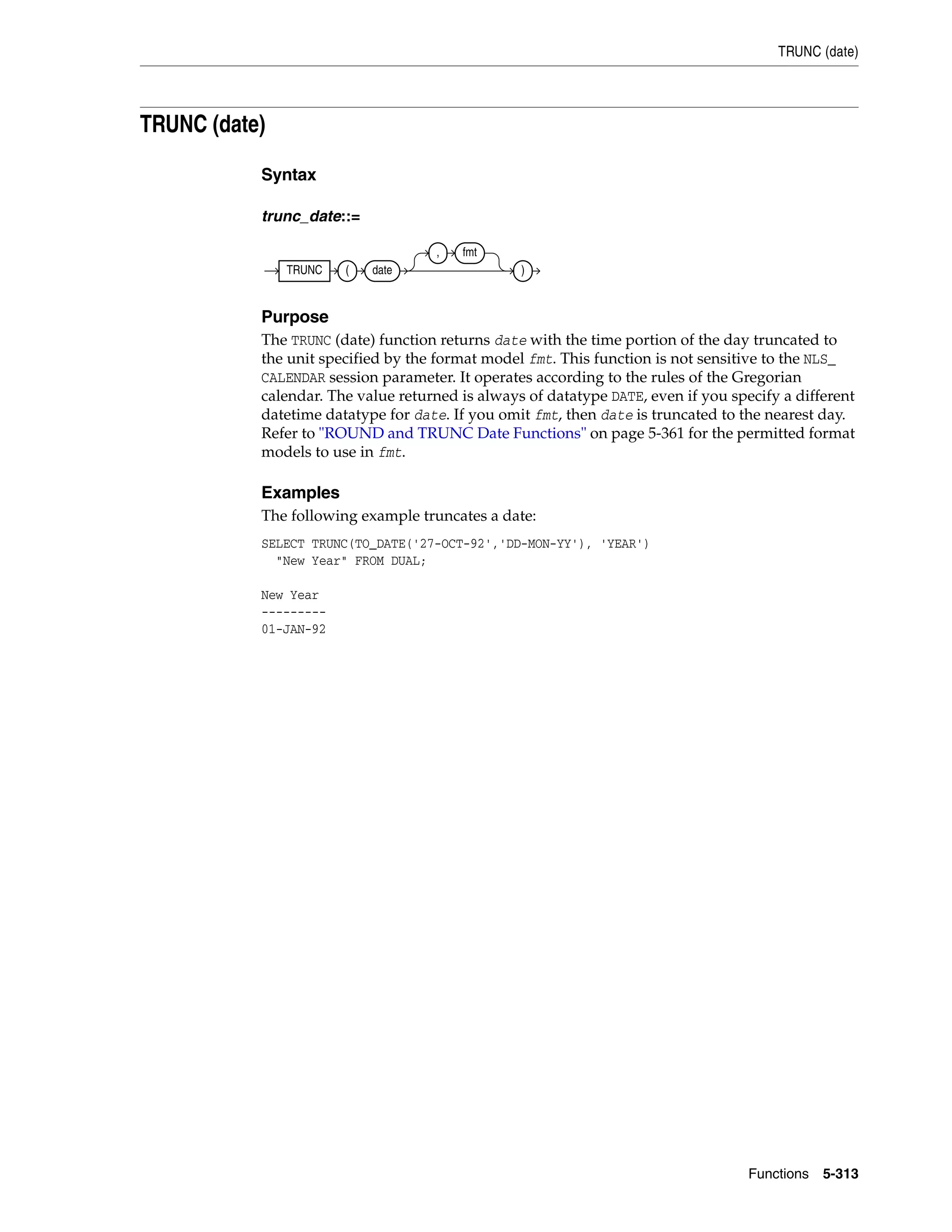 TRUNC (date)
Functions 5-313
TRUNC (date)
Syntax
trunc_date::=
Purpose
The TRUNC (date) function returns date with the time portion of the day truncated to
the unit specified by the format model fmt. This function is not sensitive to the NLS_
CALENDAR session parameter. It operates according to the rules of the Gregorian
calendar. The value returned is always of datatype DATE, even if you specify a different
datetime datatype for date. If you omit fmt, then date is truncated to the nearest day.
Refer to "ROUND and TRUNC Date Functions" on page 5-361 for the permitted format
models to use in fmt.
Examples
The following example truncates a date:
SELECT TRUNC(TO_DATE('27-OCT-92','DD-MON-YY'), 'YEAR')
"New Year" FROM DUAL;
New Year
---------
01-JAN-92
TRUNC ( date
, fmt
)
 