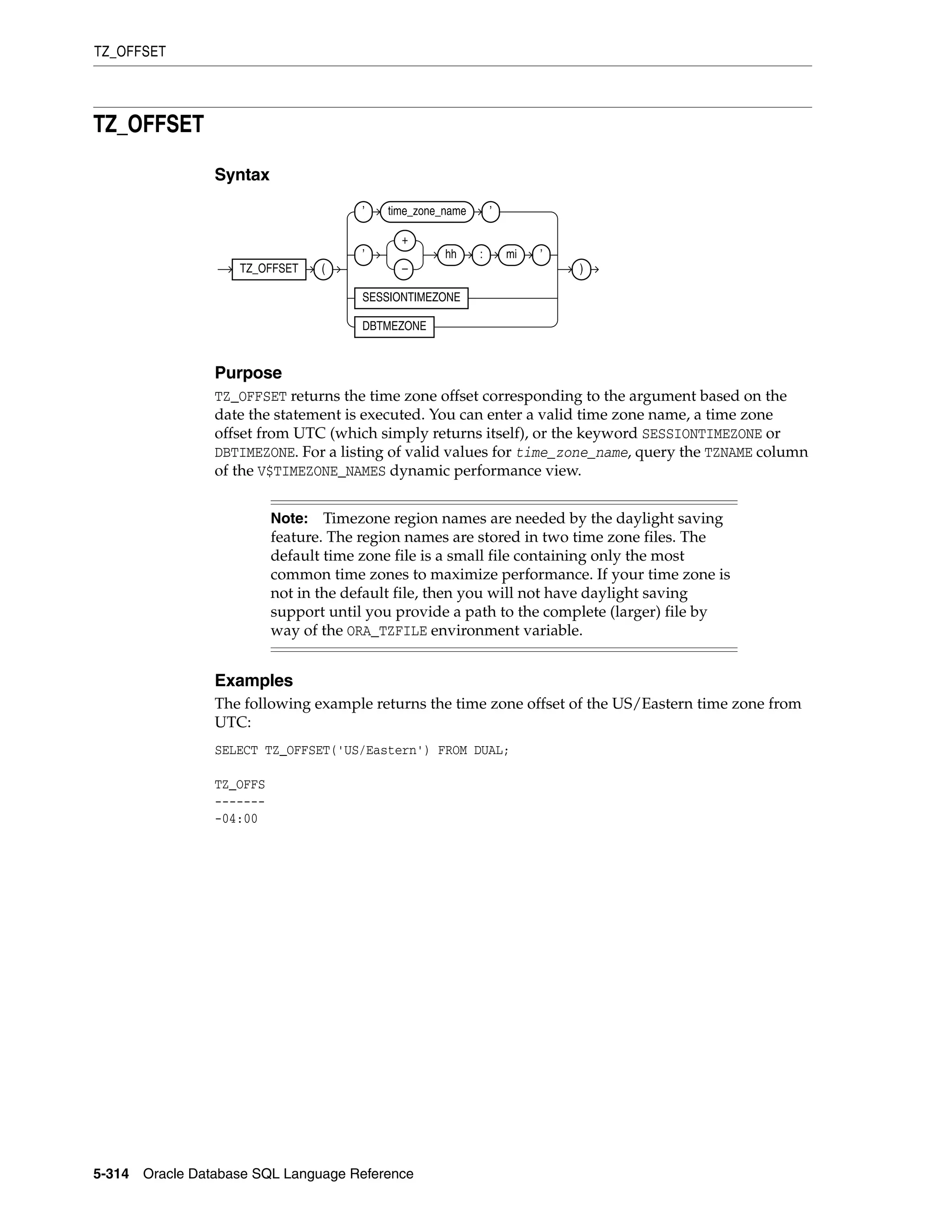 TZ_OFFSET
5-314 Oracle Database SQL Language Reference
TZ_OFFSET
Syntax
Purpose
TZ_OFFSET returns the time zone offset corresponding to the argument based on the
date the statement is executed. You can enter a valid time zone name, a time zone
offset from UTC (which simply returns itself), or the keyword SESSIONTIMEZONE or
DBTIMEZONE. For a listing of valid values for time_zone_name, query the TZNAME column
of the V$TIMEZONE_NAMES dynamic performance view.
Examples
The following example returns the time zone offset of the US/Eastern time zone from
UTC:
SELECT TZ_OFFSET('US/Eastern') FROM DUAL;
TZ_OFFS
-------
-04:00
Note: Timezone region names are needed by the daylight saving
feature. The region names are stored in two time zone files. The
default time zone file is a small file containing only the most
common time zones to maximize performance. If your time zone is
not in the default file, then you will not have daylight saving
support until you provide a path to the complete (larger) file by
way of the ORA_TZFILE environment variable.
TZ_OFFSET (
’ time_zone_name ’
’
+
–
hh : mi ’
SESSIONTIMEZONE
DBTMEZONE
)
 