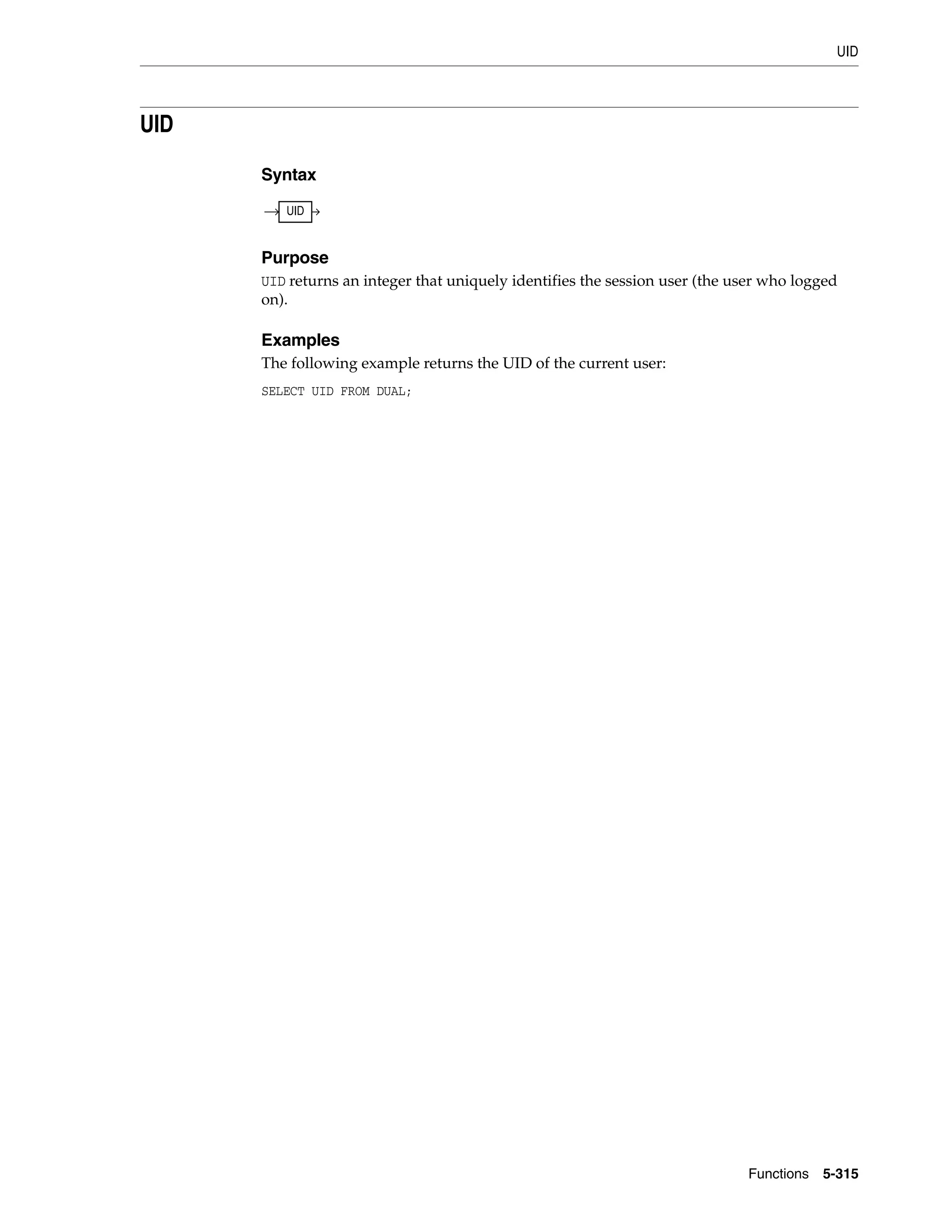 UID
Functions 5-315
UID
Syntax
Purpose
UID returns an integer that uniquely identifies the session user (the user who logged
on).
Examples
The following example returns the UID of the current user:
SELECT UID FROM DUAL;
UID
 