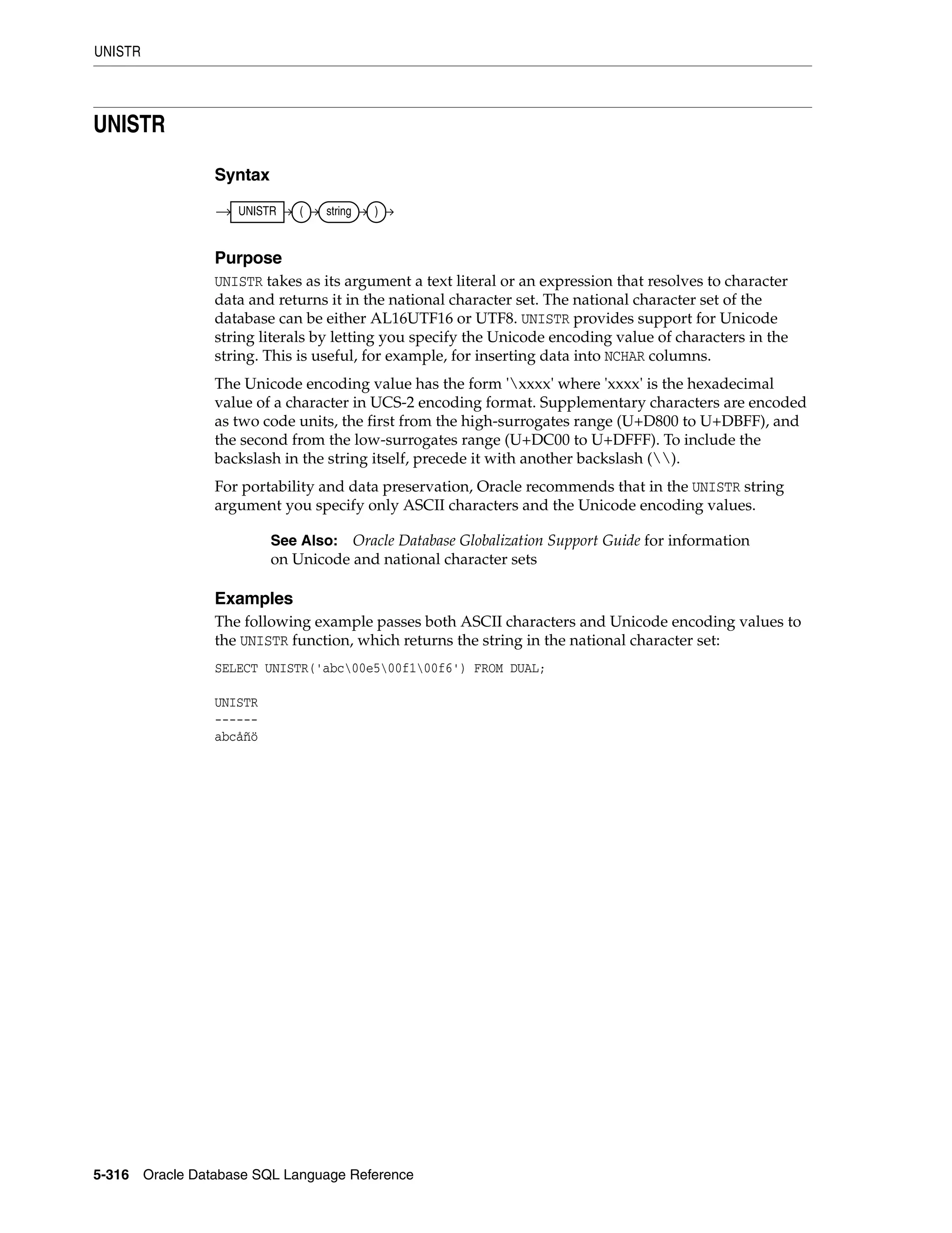 UNISTR
5-316 Oracle Database SQL Language Reference
UNISTR
Syntax
Purpose
UNISTR takes as its argument a text literal or an expression that resolves to character
data and returns it in the national character set. The national character set of the
database can be either AL16UTF16 or UTF8. UNISTR provides support for Unicode
string literals by letting you specify the Unicode encoding value of characters in the
string. This is useful, for example, for inserting data into NCHAR columns.
The Unicode encoding value has the form 'xxxx' where 'xxxx' is the hexadecimal
value of a character in UCS-2 encoding format. Supplementary characters are encoded
as two code units, the first from the high-surrogates range (U+D800 to U+DBFF), and
the second from the low-surrogates range (U+DC00 to U+DFFF). To include the
backslash in the string itself, precede it with another backslash ().
For portability and data preservation, Oracle recommends that in the UNISTR string
argument you specify only ASCII characters and the Unicode encoding values.
Examples
The following example passes both ASCII characters and Unicode encoding values to
the UNISTR function, which returns the string in the national character set:
SELECT UNISTR('abc00e500f100f6') FROM DUAL;
UNISTR
------
abcåñö
See Also: Oracle Database Globalization Support Guide for information
on Unicode and national character sets
UNISTR ( string )
 
