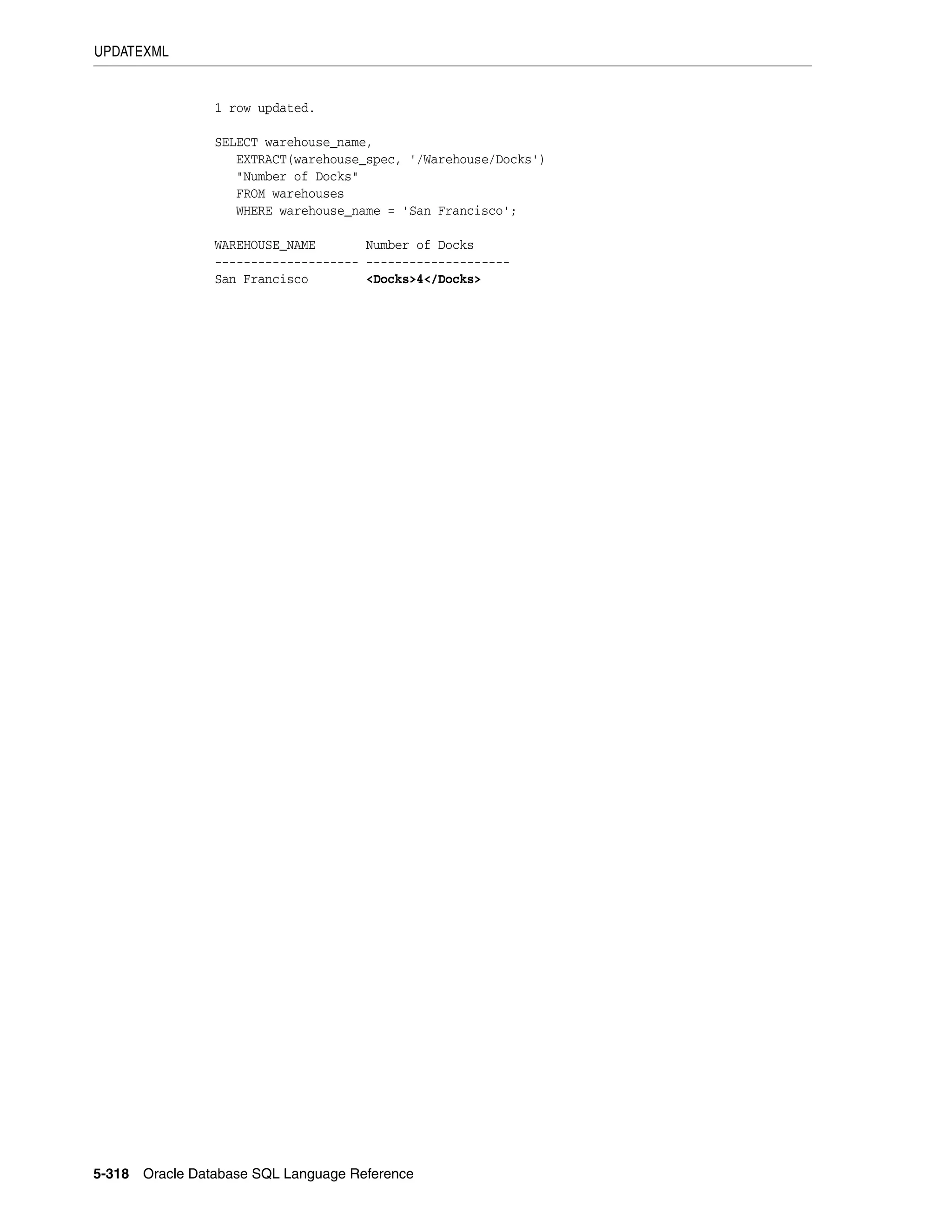 UPDATEXML
5-318 Oracle Database SQL Language Reference
1 row updated.
SELECT warehouse_name,
EXTRACT(warehouse_spec, '/Warehouse/Docks')
"Number of Docks"
FROM warehouses
WHERE warehouse_name = 'San Francisco';
WAREHOUSE_NAME Number of Docks
-------------------- --------------------
San Francisco <Docks>4</Docks>
 