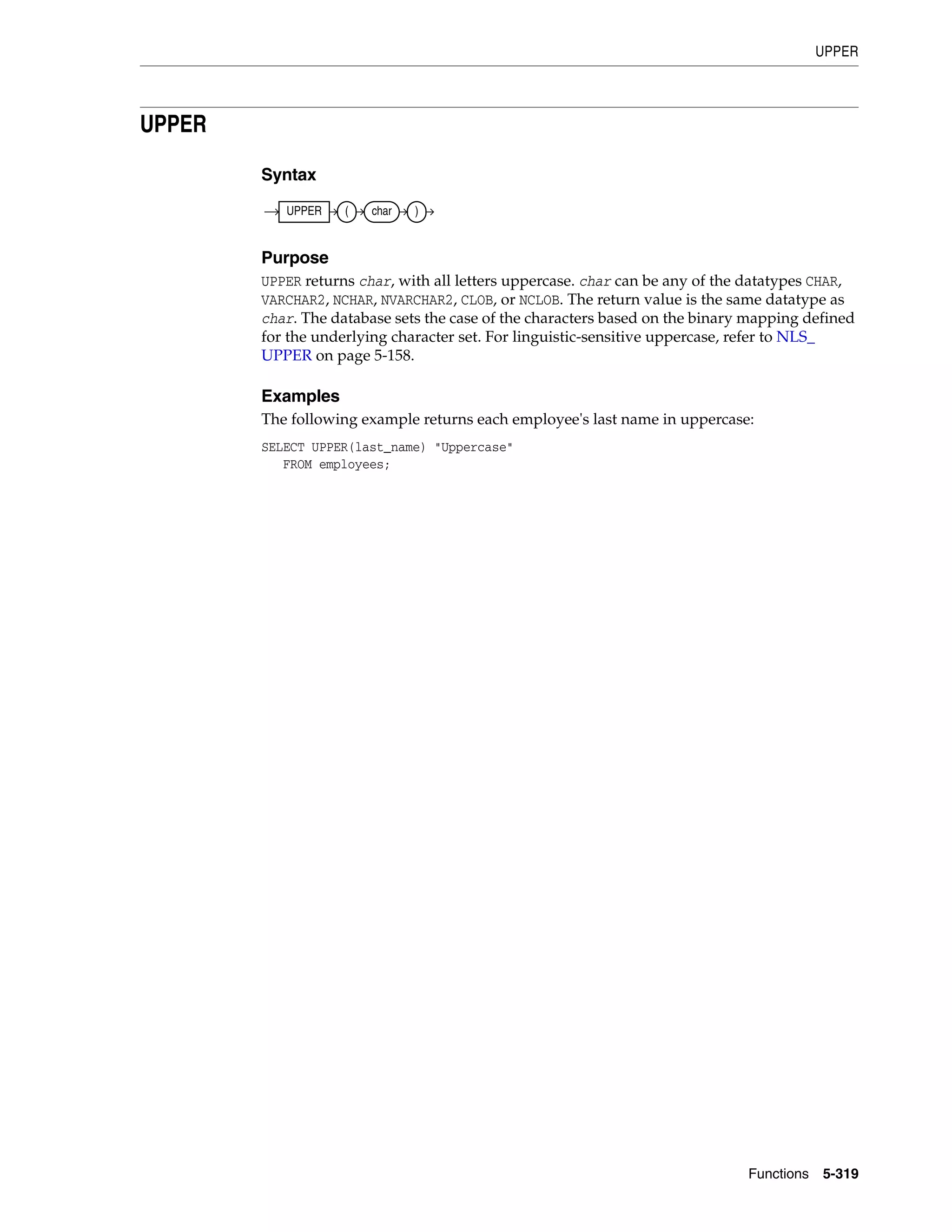 UPPER
Functions 5-319
UPPER
Syntax
Purpose
UPPER returns char, with all letters uppercase. char can be any of the datatypes CHAR,
VARCHAR2, NCHAR, NVARCHAR2, CLOB, or NCLOB. The return value is the same datatype as
char. The database sets the case of the characters based on the binary mapping defined
for the underlying character set. For linguistic-sensitive uppercase, refer to NLS_
UPPER on page 5-158.
Examples
The following example returns each employee's last name in uppercase:
SELECT UPPER(last_name) "Uppercase"
FROM employees;
UPPER ( char )
 