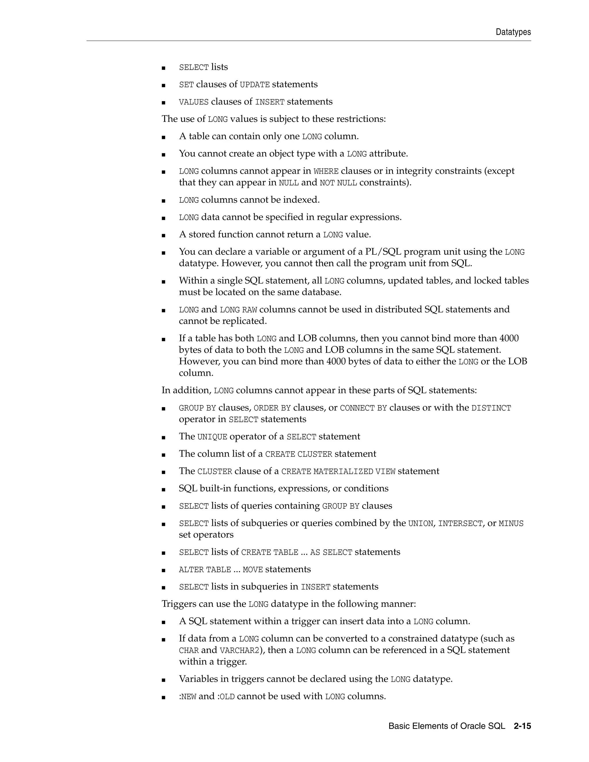 Datatypes
Basic Elements of Oracle SQL 2-15
■ SELECT lists
■ SET clauses of UPDATE statements
■ VALUES clauses of INSERT statements
The use of LONG values is subject to these restrictions:
■ A table can contain only one LONG column.
■ You cannot create an object type with a LONG attribute.
■ LONG columns cannot appear in WHERE clauses or in integrity constraints (except
that they can appear in NULL and NOT NULL constraints).
■ LONG columns cannot be indexed.
■ LONG data cannot be specified in regular expressions.
■ A stored function cannot return a LONG value.
■ You can declare a variable or argument of a PL/SQL program unit using the LONG
datatype. However, you cannot then call the program unit from SQL.
■ Within a single SQL statement, all LONG columns, updated tables, and locked tables
must be located on the same database.
■ LONG and LONG RAW columns cannot be used in distributed SQL statements and
cannot be replicated.
■ If a table has both LONG and LOB columns, then you cannot bind more than 4000
bytes of data to both the LONG and LOB columns in the same SQL statement.
However, you can bind more than 4000 bytes of data to either the LONG or the LOB
column.
In addition, LONG columns cannot appear in these parts of SQL statements:
■ GROUP BY clauses, ORDER BY clauses, or CONNECT BY clauses or with the DISTINCT
operator in SELECT statements
■ The UNIQUE operator of a SELECT statement
■ The column list of a CREATE CLUSTER statement
■ The CLUSTER clause of a CREATE MATERIALIZED VIEW statement
■ SQL built-in functions, expressions, or conditions
■ SELECT lists of queries containing GROUP BY clauses
■ SELECT lists of subqueries or queries combined by the UNION, INTERSECT, or MINUS
set operators
■ SELECT lists of CREATE TABLE ... AS SELECT statements
■ ALTER TABLE ... MOVE statements
■ SELECT lists in subqueries in INSERT statements
Triggers can use the LONG datatype in the following manner:
■ A SQL statement within a trigger can insert data into a LONG column.
■ If data from a LONG column can be converted to a constrained datatype (such as
CHAR and VARCHAR2), then a LONG column can be referenced in a SQL statement
within a trigger.
■ Variables in triggers cannot be declared using the LONG datatype.
■ :NEW and :OLD cannot be used with LONG columns.
 