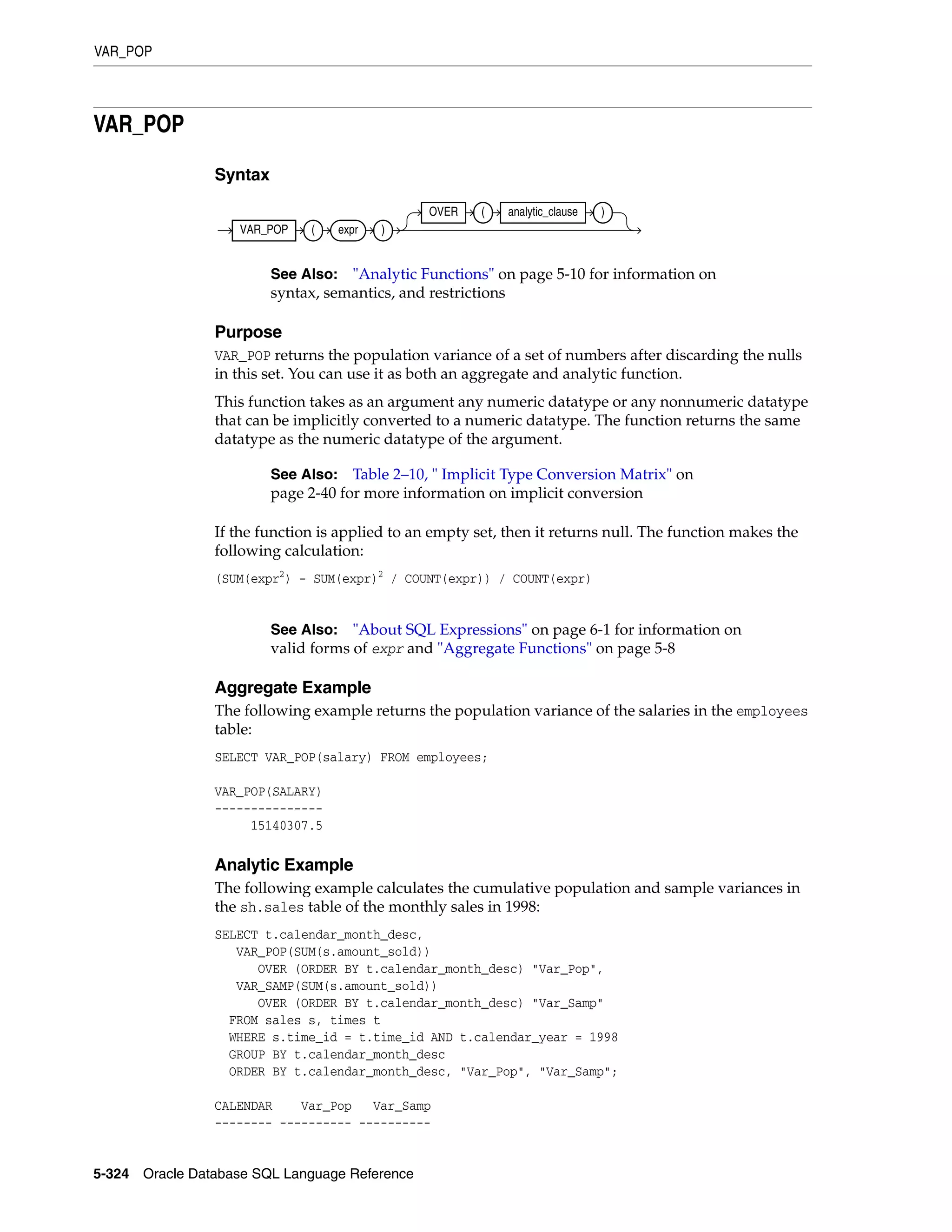 VAR_POP
5-324 Oracle Database SQL Language Reference
VAR_POP
Syntax
Purpose
VAR_POP returns the population variance of a set of numbers after discarding the nulls
in this set. You can use it as both an aggregate and analytic function.
This function takes as an argument any numeric datatype or any nonnumeric datatype
that can be implicitly converted to a numeric datatype. The function returns the same
datatype as the numeric datatype of the argument.
If the function is applied to an empty set, then it returns null. The function makes the
following calculation:
(SUM(expr2
) - SUM(expr)2
/ COUNT(expr)) / COUNT(expr)
Aggregate Example
The following example returns the population variance of the salaries in the employees
table:
SELECT VAR_POP(salary) FROM employees;
VAR_POP(SALARY)
---------------
15140307.5
Analytic Example
The following example calculates the cumulative population and sample variances in
the sh.sales table of the monthly sales in 1998:
SELECT t.calendar_month_desc,
VAR_POP(SUM(s.amount_sold))
OVER (ORDER BY t.calendar_month_desc) "Var_Pop",
VAR_SAMP(SUM(s.amount_sold))
OVER (ORDER BY t.calendar_month_desc) "Var_Samp"
FROM sales s, times t
WHERE s.time_id = t.time_id AND t.calendar_year = 1998
GROUP BY t.calendar_month_desc
ORDER BY t.calendar_month_desc, "Var_Pop", "Var_Samp";
CALENDAR Var_Pop Var_Samp
-------- ---------- ----------
See Also: "Analytic Functions" on page 5-10 for information on
syntax, semantics, and restrictions
See Also: Table 2–10, " Implicit Type Conversion Matrix" on
page 2-40 for more information on implicit conversion
See Also: "About SQL Expressions" on page 6-1 for information on
valid forms of expr and "Aggregate Functions" on page 5-8
VAR_POP ( expr )
OVER ( analytic_clause )
 