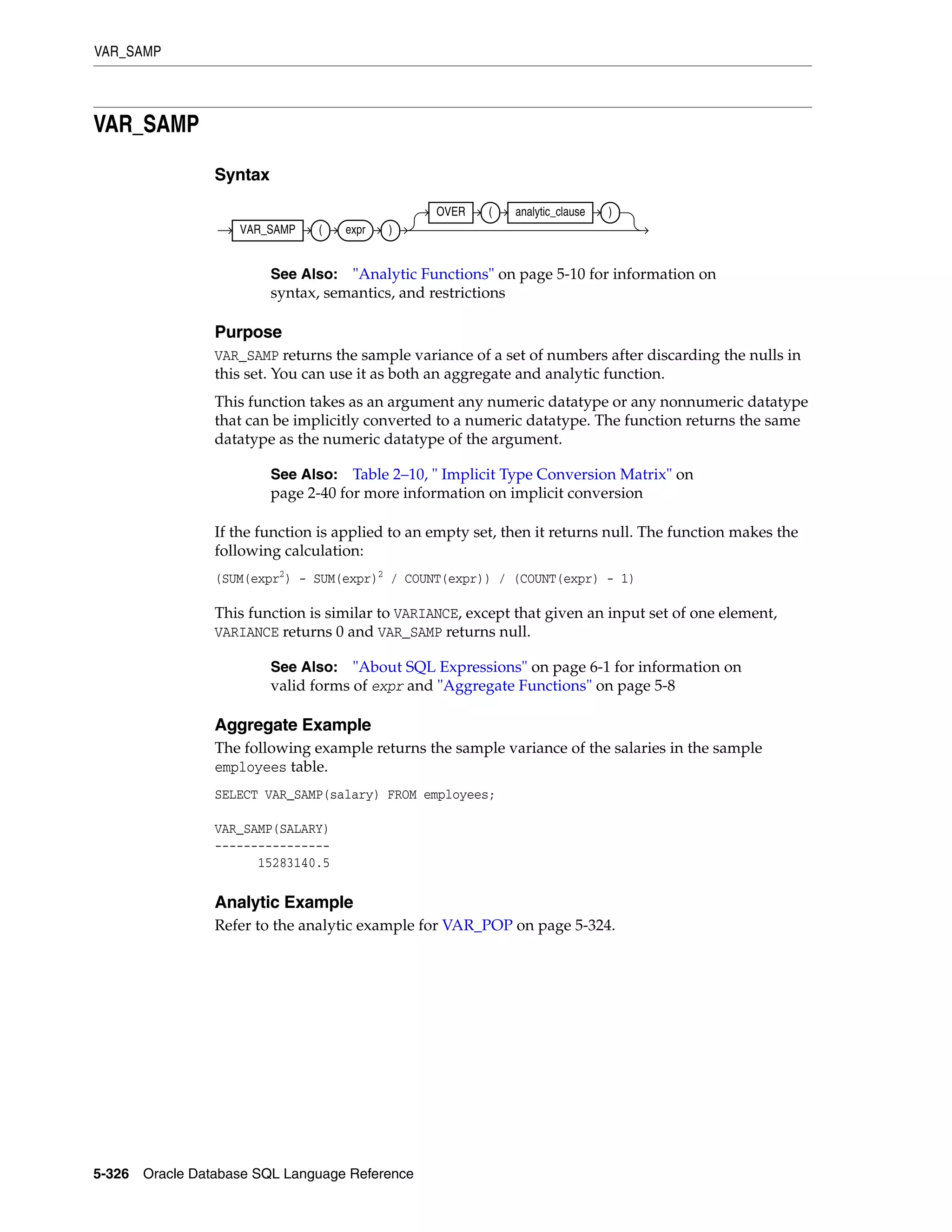 VAR_SAMP
5-326 Oracle Database SQL Language Reference
VAR_SAMP
Syntax
Purpose
VAR_SAMP returns the sample variance of a set of numbers after discarding the nulls in
this set. You can use it as both an aggregate and analytic function.
This function takes as an argument any numeric datatype or any nonnumeric datatype
that can be implicitly converted to a numeric datatype. The function returns the same
datatype as the numeric datatype of the argument.
If the function is applied to an empty set, then it returns null. The function makes the
following calculation:
(SUM(expr2
) - SUM(expr)2
/ COUNT(expr)) / (COUNT(expr) - 1)
This function is similar to VARIANCE, except that given an input set of one element,
VARIANCE returns 0 and VAR_SAMP returns null.
Aggregate Example
The following example returns the sample variance of the salaries in the sample
employees table.
SELECT VAR_SAMP(salary) FROM employees;
VAR_SAMP(SALARY)
----------------
15283140.5
Analytic Example
Refer to the analytic example for VAR_POP on page 5-324.
See Also: "Analytic Functions" on page 5-10 for information on
syntax, semantics, and restrictions
See Also: Table 2–10, " Implicit Type Conversion Matrix" on
page 2-40 for more information on implicit conversion
See Also: "About SQL Expressions" on page 6-1 for information on
valid forms of expr and "Aggregate Functions" on page 5-8
VAR_SAMP ( expr )
OVER ( analytic_clause )
 