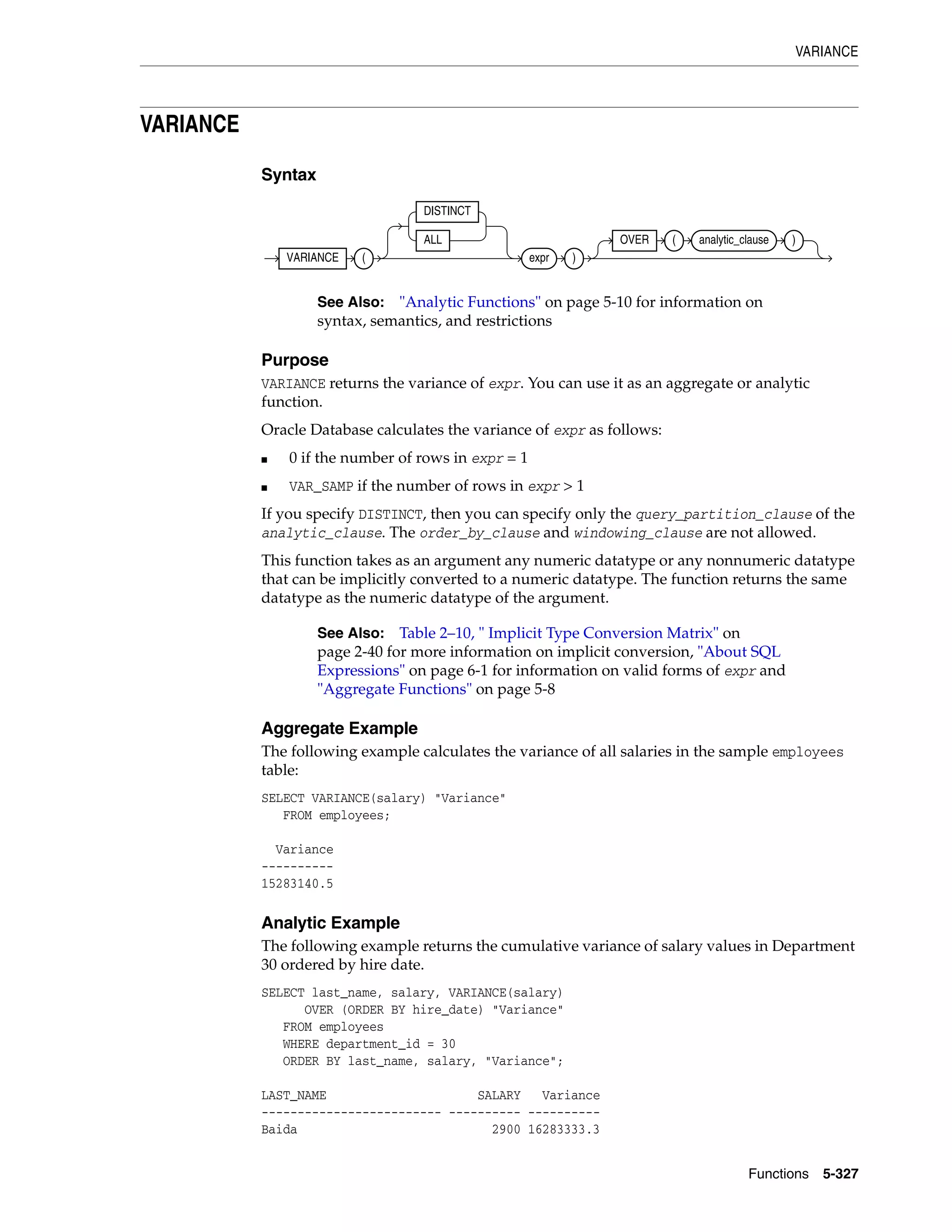 VARIANCE
Functions 5-327
VARIANCE
Syntax
Purpose
VARIANCE returns the variance of expr. You can use it as an aggregate or analytic
function.
Oracle Database calculates the variance of expr as follows:
■ 0 if the number of rows in expr = 1
■ VAR_SAMP if the number of rows in expr > 1
If you specify DISTINCT, then you can specify only the query_partition_clause of the
analytic_clause. The order_by_clause and windowing_clause are not allowed.
This function takes as an argument any numeric datatype or any nonnumeric datatype
that can be implicitly converted to a numeric datatype. The function returns the same
datatype as the numeric datatype of the argument.
Aggregate Example
The following example calculates the variance of all salaries in the sample employees
table:
SELECT VARIANCE(salary) "Variance"
FROM employees;
Variance
----------
15283140.5
Analytic Example
The following example returns the cumulative variance of salary values in Department
30 ordered by hire date.
SELECT last_name, salary, VARIANCE(salary)
OVER (ORDER BY hire_date) "Variance"
FROM employees
WHERE department_id = 30
ORDER BY last_name, salary, "Variance";
LAST_NAME SALARY Variance
------------------------- ---------- ----------
Baida 2900 16283333.3
See Also: "Analytic Functions" on page 5-10 for information on
syntax, semantics, and restrictions
See Also: Table 2–10, " Implicit Type Conversion Matrix" on
page 2-40 for more information on implicit conversion, "About SQL
Expressions" on page 6-1 for information on valid forms of expr and
"Aggregate Functions" on page 5-8
VARIANCE (
DISTINCT
ALL
expr )
OVER ( analytic_clause )
 