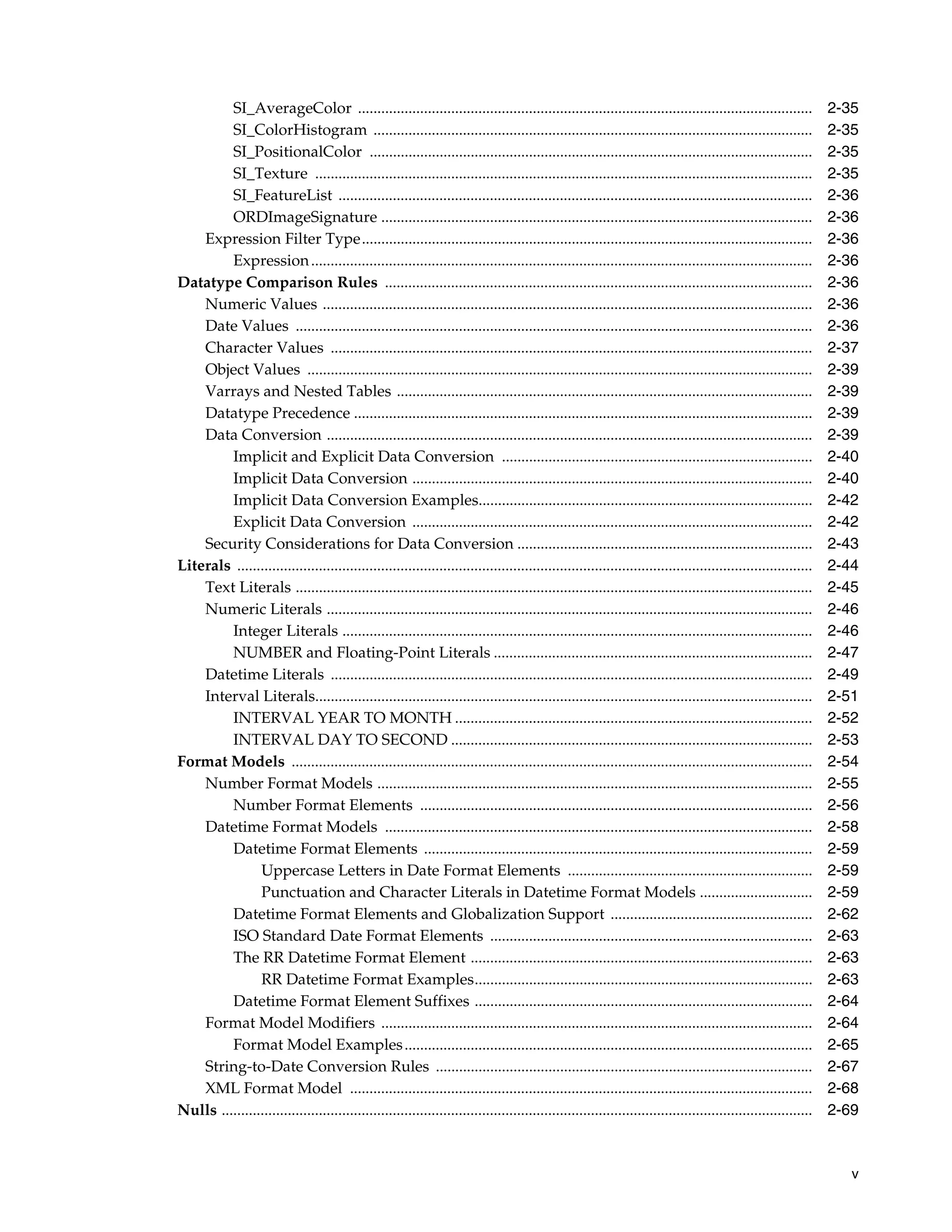 v
SI_AverageColor ..................................................................................................................... 2-35
SI_ColorHistogram ................................................................................................................. 2-35
SI_PositionalColor .................................................................................................................. 2-35
SI_Texture ................................................................................................................................ 2-35
SI_FeatureList .......................................................................................................................... 2-36
ORDImageSignature ............................................................................................................... 2-36
Expression Filter Type.................................................................................................................... 2-36
Expression................................................................................................................................. 2-36
Datatype Comparison Rules .............................................................................................................. 2-36
Numeric Values .............................................................................................................................. 2-36
Date Values ..................................................................................................................................... 2-36
Character Values ............................................................................................................................ 2-37
Object Values .................................................................................................................................. 2-39
Varrays and Nested Tables ........................................................................................................... 2-39
Datatype Precedence ...................................................................................................................... 2-39
Data Conversion ............................................................................................................................. 2-39
Implicit and Explicit Data Conversion ................................................................................ 2-40
Implicit Data Conversion ....................................................................................................... 2-40
Implicit Data Conversion Examples...................................................................................... 2-42
Explicit Data Conversion ....................................................................................................... 2-42
Security Considerations for Data Conversion ............................................................................ 2-43
Literals .................................................................................................................................................... 2-44
Text Literals ..................................................................................................................................... 2-45
Numeric Literals ............................................................................................................................. 2-46
Integer Literals ......................................................................................................................... 2-46
NUMBER and Floating-Point Literals .................................................................................. 2-47
Datetime Literals ............................................................................................................................ 2-49
Interval Literals................................................................................................................................ 2-51
INTERVAL YEAR TO MONTH ............................................................................................ 2-52
INTERVAL DAY TO SECOND ............................................................................................. 2-53
Format Models ...................................................................................................................................... 2-54
Number Format Models ................................................................................................................ 2-55
Number Format Elements ..................................................................................................... 2-56
Datetime Format Models .............................................................................................................. 2-58
Datetime Format Elements .................................................................................................... 2-59
Uppercase Letters in Date Format Elements ............................................................... 2-59
Punctuation and Character Literals in Datetime Format Models ............................. 2-59
Datetime Format Elements and Globalization Support .................................................... 2-62
ISO Standard Date Format Elements ................................................................................... 2-63
The RR Datetime Format Element ........................................................................................ 2-63
RR Datetime Format Examples....................................................................................... 2-63
Datetime Format Element Suffixes ....................................................................................... 2-64
Format Model Modifiers ............................................................................................................... 2-64
Format Model Examples......................................................................................................... 2-65
String-to-Date Conversion Rules ................................................................................................. 2-67
XML Format Model ....................................................................................................................... 2-68
Nulls ........................................................................................................................................................ 2-69
 