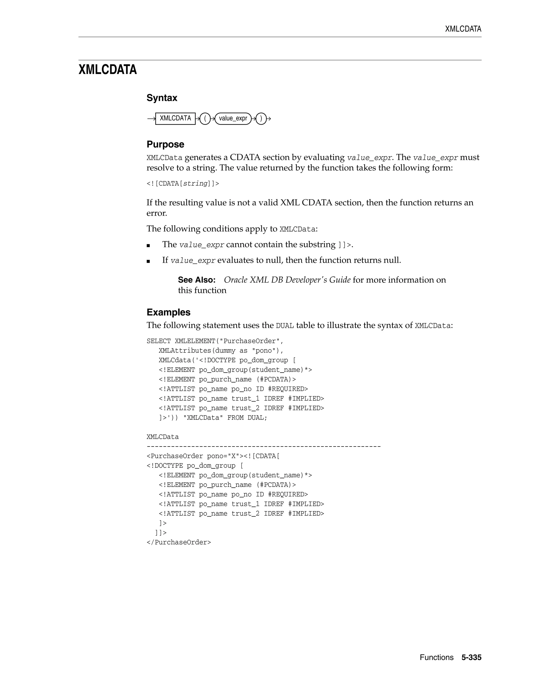 XMLCDATA
Functions 5-335
XMLCDATA
Syntax
Purpose
XMLCData generates a CDATA section by evaluating value_expr. The value_expr must
resolve to a string. The value returned by the function takes the following form:
<![CDATA[string]]>
If the resulting value is not a valid XML CDATA section, then the function returns an
error.
The following conditions apply to XMLCData:
■ The value_expr cannot contain the substring ]]>.
■ If value_expr evaluates to null, then the function returns null.
Examples
The following statement uses the DUAL table to illustrate the syntax of XMLCData:
SELECT XMLELEMENT("PurchaseOrder",
XMLAttributes(dummy as "pono"),
XMLCdata('<!DOCTYPE po_dom_group [
<!ELEMENT po_dom_group(student_name)*>
<!ELEMENT po_purch_name (#PCDATA)>
<!ATTLIST po_name po_no ID #REQUIRED>
<!ATTLIST po_name trust_1 IDREF #IMPLIED>
<!ATTLIST po_name trust_2 IDREF #IMPLIED>
]>')) "XMLCData" FROM DUAL;
XMLCData
----------------------------------------------------------
<PurchaseOrder pono="X"><![CDATA[
<!DOCTYPE po_dom_group [
<!ELEMENT po_dom_group(student_name)*>
<!ELEMENT po_purch_name (#PCDATA)>
<!ATTLIST po_name po_no ID #REQUIRED>
<!ATTLIST po_name trust_1 IDREF #IMPLIED>
<!ATTLIST po_name trust_2 IDREF #IMPLIED>
]>
]]>
</PurchaseOrder>
See Also: Oracle XML DB Developer's Guide for more information on
this function
XMLCDATA ( value_expr )
 