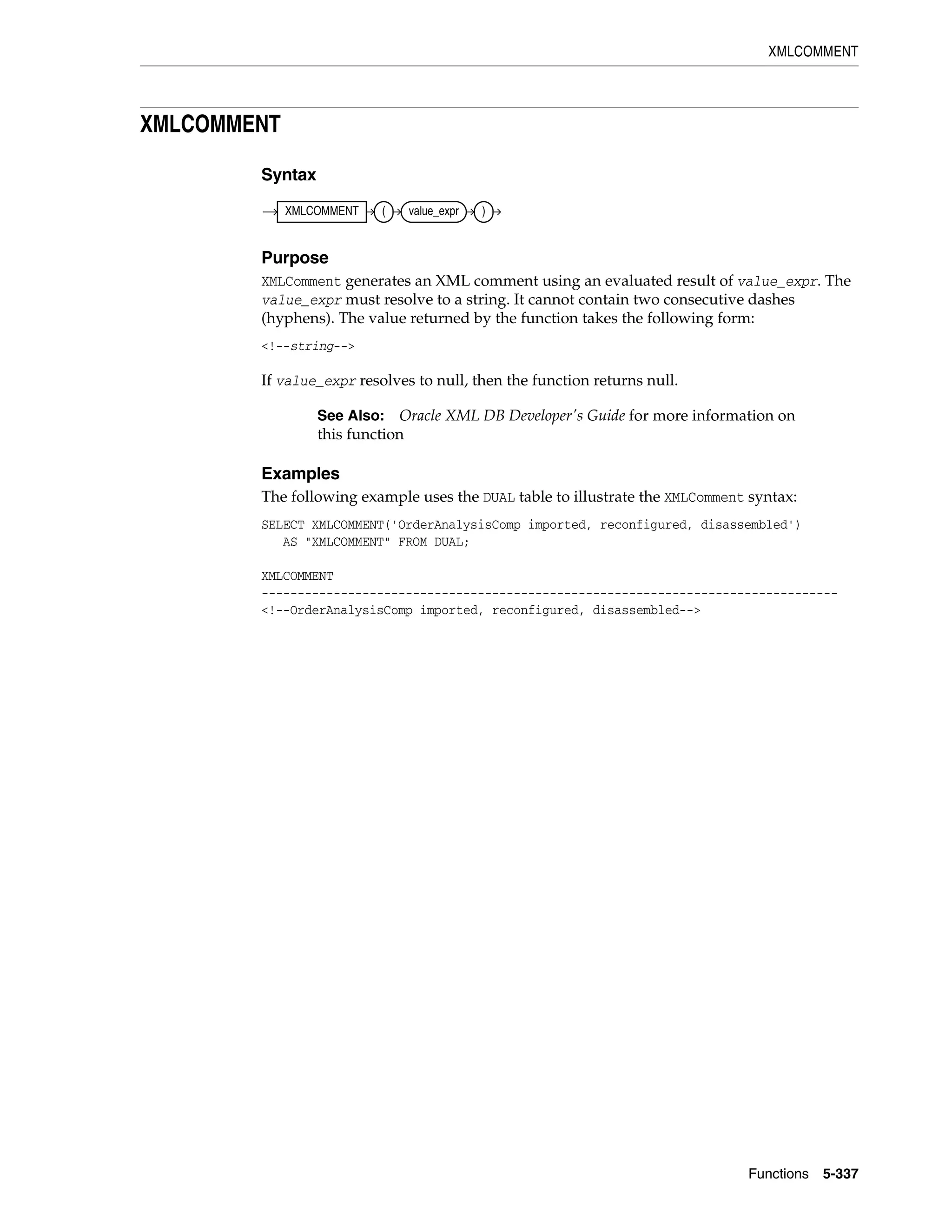 XMLCOMMENT
Functions 5-337
XMLCOMMENT
Syntax
Purpose
XMLComment generates an XML comment using an evaluated result of value_expr. The
value_expr must resolve to a string. It cannot contain two consecutive dashes
(hyphens). The value returned by the function takes the following form:
<!--string-->
If value_expr resolves to null, then the function returns null.
Examples
The following example uses the DUAL table to illustrate the XMLComment syntax:
SELECT XMLCOMMENT('OrderAnalysisComp imported, reconfigured, disassembled')
AS "XMLCOMMENT" FROM DUAL;
XMLCOMMENT
--------------------------------------------------------------------------------
<!--OrderAnalysisComp imported, reconfigured, disassembled-->
See Also: Oracle XML DB Developer's Guide for more information on
this function
XMLCOMMENT ( value_expr )
 