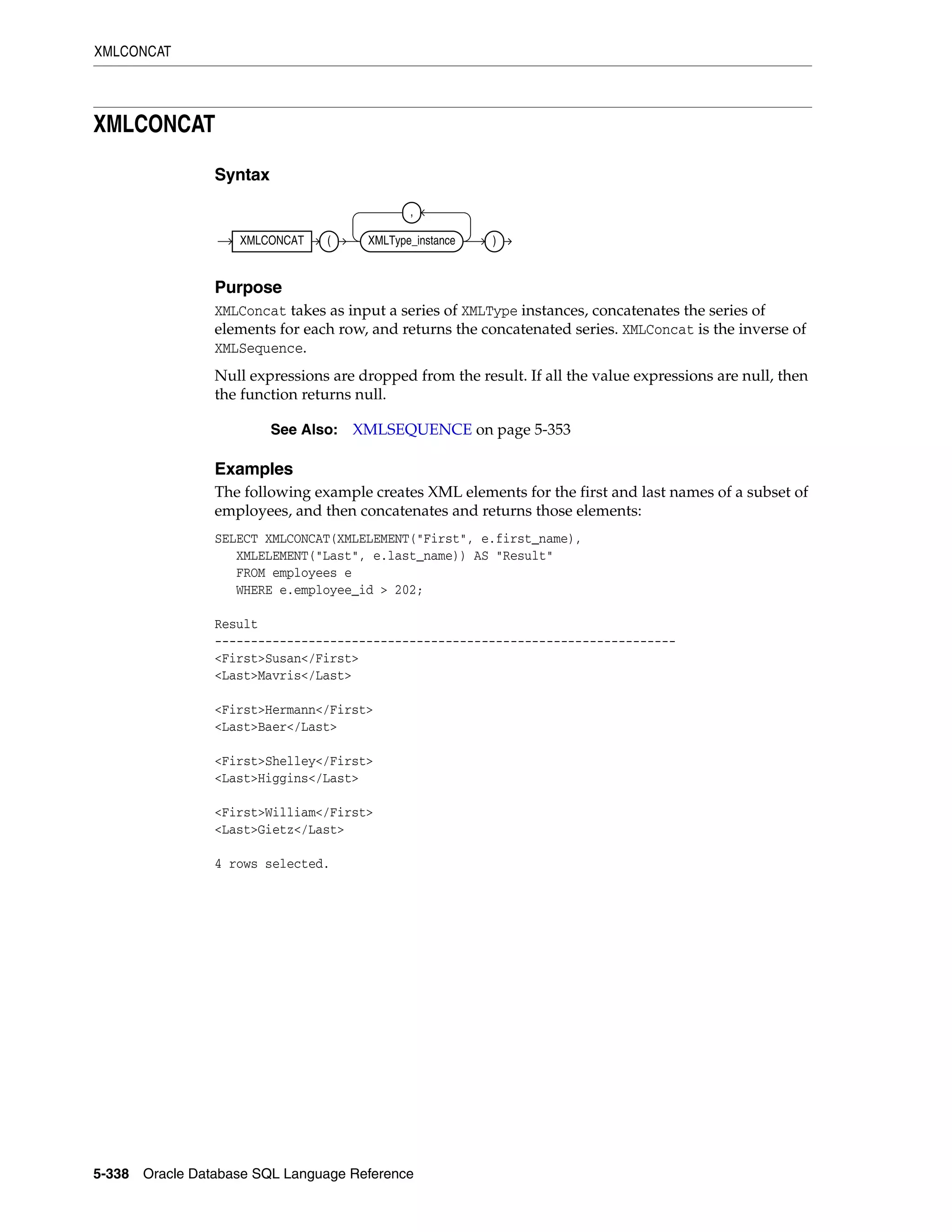 XMLCONCAT
5-338 Oracle Database SQL Language Reference
XMLCONCAT
Syntax
Purpose
XMLConcat takes as input a series of XMLType instances, concatenates the series of
elements for each row, and returns the concatenated series. XMLConcat is the inverse of
XMLSequence.
Null expressions are dropped from the result. If all the value expressions are null, then
the function returns null.
Examples
The following example creates XML elements for the first and last names of a subset of
employees, and then concatenates and returns those elements:
SELECT XMLCONCAT(XMLELEMENT("First", e.first_name),
XMLELEMENT("Last", e.last_name)) AS "Result"
FROM employees e
WHERE e.employee_id > 202;
Result
----------------------------------------------------------------
<First>Susan</First>
<Last>Mavris</Last>
<First>Hermann</First>
<Last>Baer</Last>
<First>Shelley</First>
<Last>Higgins</Last>
<First>William</First>
<Last>Gietz</Last>
4 rows selected.
See Also: XMLSEQUENCE on page 5-353
XMLCONCAT ( XMLType_instance
,
)
 