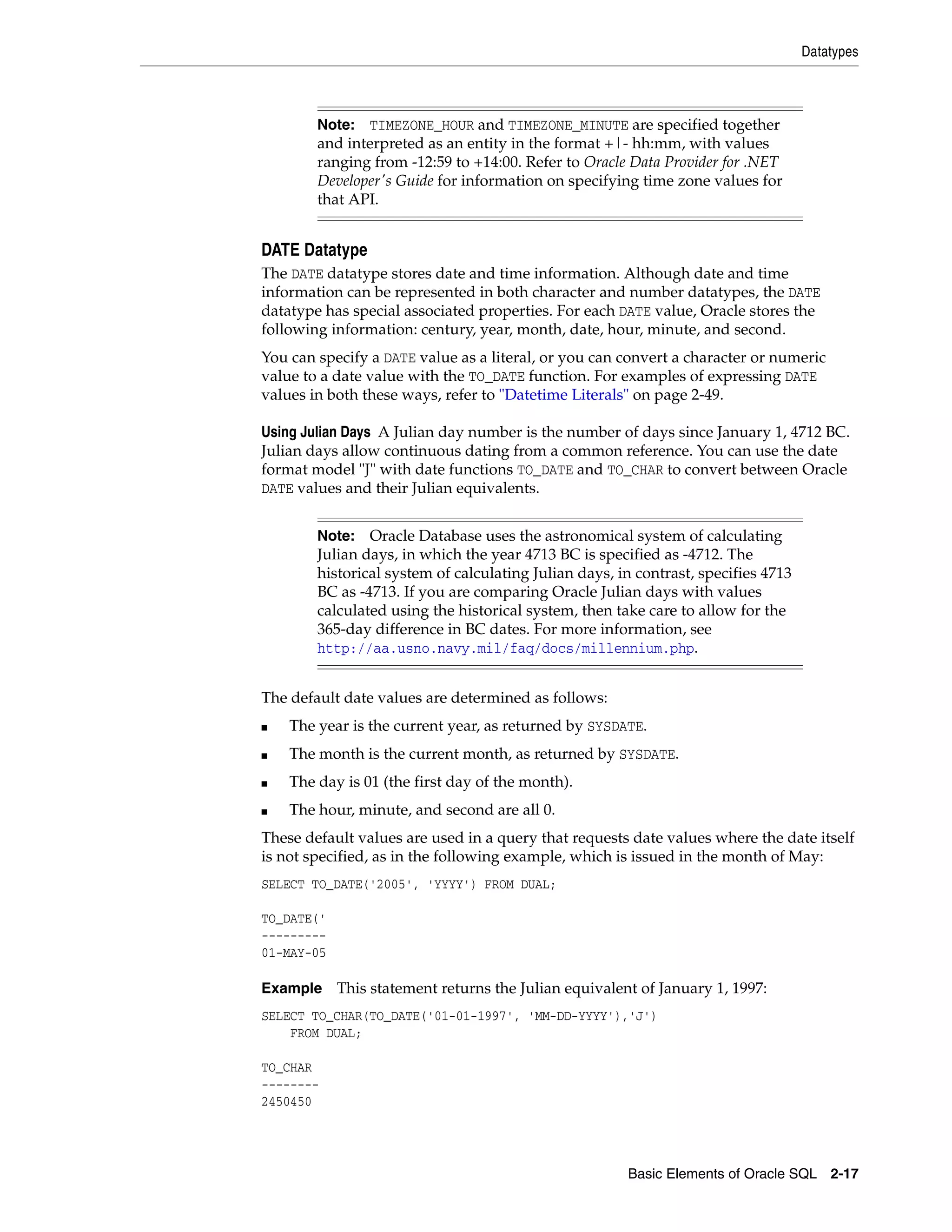 Datatypes
Basic Elements of Oracle SQL 2-17
DATE Datatype
The DATE datatype stores date and time information. Although date and time
information can be represented in both character and number datatypes, the DATE
datatype has special associated properties. For each DATE value, Oracle stores the
following information: century, year, month, date, hour, minute, and second.
You can specify a DATE value as a literal, or you can convert a character or numeric
value to a date value with the TO_DATE function. For examples of expressing DATE
values in both these ways, refer to "Datetime Literals" on page 2-49.
Using Julian Days A Julian day number is the number of days since January 1, 4712 BC.
Julian days allow continuous dating from a common reference. You can use the date
format model "J" with date functions TO_DATE and TO_CHAR to convert between Oracle
DATE values and their Julian equivalents.
The default date values are determined as follows:
■ The year is the current year, as returned by SYSDATE.
■ The month is the current month, as returned by SYSDATE.
■ The day is 01 (the first day of the month).
■ The hour, minute, and second are all 0.
These default values are used in a query that requests date values where the date itself
is not specified, as in the following example, which is issued in the month of May:
SELECT TO_DATE('2005', 'YYYY') FROM DUAL;
TO_DATE('
---------
01-MAY-05
Example This statement returns the Julian equivalent of January 1, 1997:
SELECT TO_CHAR(TO_DATE('01-01-1997', 'MM-DD-YYYY'),'J')
FROM DUAL;
TO_CHAR
--------
2450450
Note: TIMEZONE_HOUR and TIMEZONE_MINUTE are specified together
and interpreted as an entity in the format +|- hh:mm, with values
ranging from -12:59 to +14:00. Refer to Oracle Data Provider for .NET
Developer's Guide for information on specifying time zone values for
that API.
Note: Oracle Database uses the astronomical system of calculating
Julian days, in which the year 4713 BC is specified as -4712. The
historical system of calculating Julian days, in contrast, specifies 4713
BC as -4713. If you are comparing Oracle Julian days with values
calculated using the historical system, then take care to allow for the
365-day difference in BC dates. For more information, see
http://aa.usno.navy.mil/faq/docs/millennium.php.
 