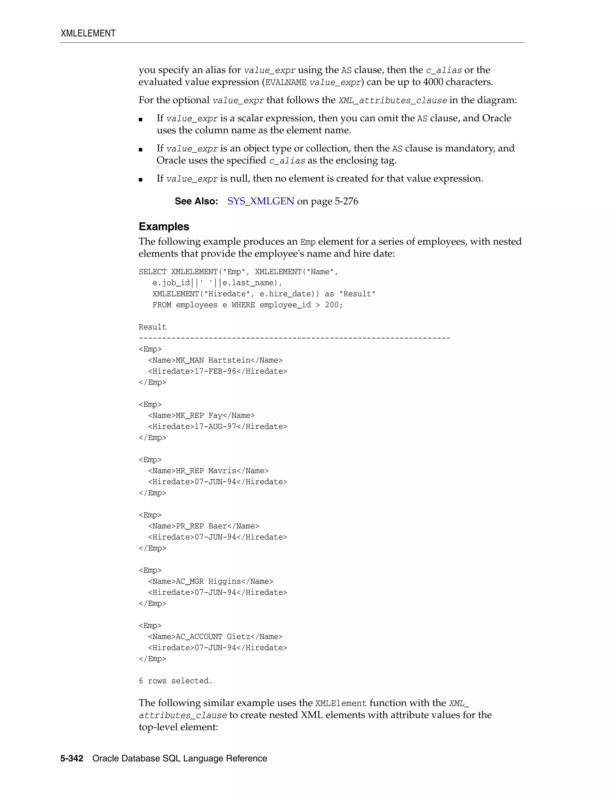 XMLELEMENT
5-342 Oracle Database SQL Language Reference
you specify an alias for value_expr using the AS clause, then the c_alias or the
evaluated value expression (EVALNAME value_expr) can be up to 4000 characters.
For the optional value_expr that follows the XML_attributes_clause in the diagram:
■ If value_expr is a scalar expression, then you can omit the AS clause, and Oracle
uses the column name as the element name.
■ If value_expr is an object type or collection, then the AS clause is mandatory, and
Oracle uses the specified c_alias as the enclosing tag.
■ If value_expr is null, then no element is created for that value expression.
Examples
The following example produces an Emp element for a series of employees, with nested
elements that provide the employee's name and hire date:
SELECT XMLELEMENT("Emp", XMLELEMENT("Name",
e.job_id||' '||e.last_name),
XMLELEMENT("Hiredate", e.hire_date)) as "Result"
FROM employees e WHERE employee_id > 200;
Result
-------------------------------------------------------------------
<Emp>
<Name>MK_MAN Hartstein</Name>
<Hiredate>17-FEB-96</Hiredate>
</Emp>
<Emp>
<Name>MK_REP Fay</Name>
<Hiredate>17-AUG-97</Hiredate>
</Emp>
<Emp>
<Name>HR_REP Mavris</Name>
<Hiredate>07-JUN-94</Hiredate>
</Emp>
<Emp>
<Name>PR_REP Baer</Name>
<Hiredate>07-JUN-94</Hiredate>
</Emp>
<Emp>
<Name>AC_MGR Higgins</Name>
<Hiredate>07-JUN-94</Hiredate>
</Emp>
<Emp>
<Name>AC_ACCOUNT Gietz</Name>
<Hiredate>07-JUN-94</Hiredate>
</Emp>
6 rows selected.
The following similar example uses the XMLElement function with the XML_
attributes_clause to create nested XML elements with attribute values for the
top-level element:
See Also: SYS_XMLGEN on page 5-276
 