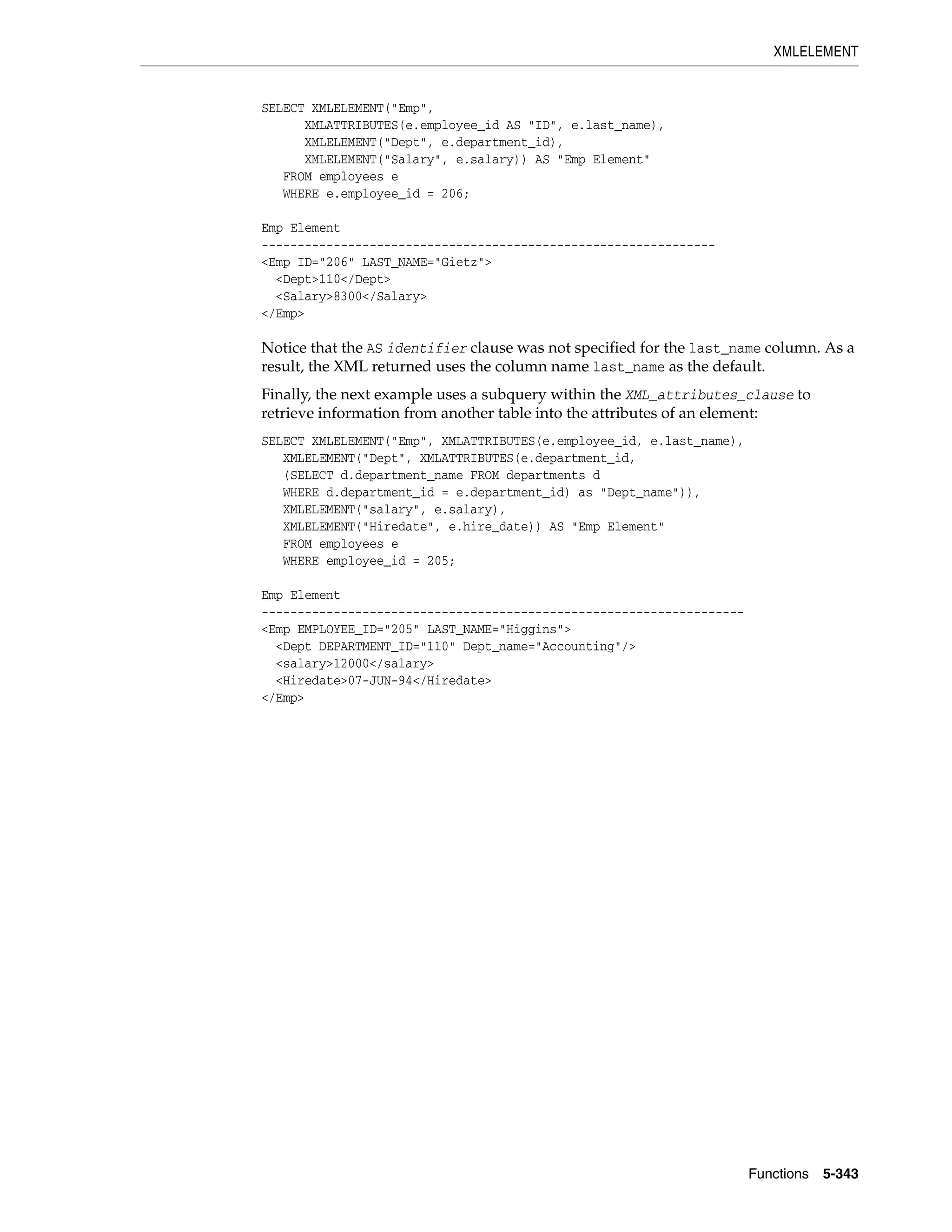 XMLELEMENT
Functions 5-343
SELECT XMLELEMENT("Emp",
XMLATTRIBUTES(e.employee_id AS "ID", e.last_name),
XMLELEMENT("Dept", e.department_id),
XMLELEMENT("Salary", e.salary)) AS "Emp Element"
FROM employees e
WHERE e.employee_id = 206;
Emp Element
---------------------------------------------------------------
<Emp ID="206" LAST_NAME="Gietz">
<Dept>110</Dept>
<Salary>8300</Salary>
</Emp>
Notice that the AS identifier clause was not specified for the last_name column. As a
result, the XML returned uses the column name last_name as the default.
Finally, the next example uses a subquery within the XML_attributes_clause to
retrieve information from another table into the attributes of an element:
SELECT XMLELEMENT("Emp", XMLATTRIBUTES(e.employee_id, e.last_name),
XMLELEMENT("Dept", XMLATTRIBUTES(e.department_id,
(SELECT d.department_name FROM departments d
WHERE d.department_id = e.department_id) as "Dept_name")),
XMLELEMENT("salary", e.salary),
XMLELEMENT("Hiredate", e.hire_date)) AS "Emp Element"
FROM employees e
WHERE employee_id = 205;
Emp Element
-------------------------------------------------------------------
<Emp EMPLOYEE_ID="205" LAST_NAME="Higgins">
<Dept DEPARTMENT_ID="110" Dept_name="Accounting"/>
<salary>12000</salary>
<Hiredate>07-JUN-94</Hiredate>
</Emp>
 