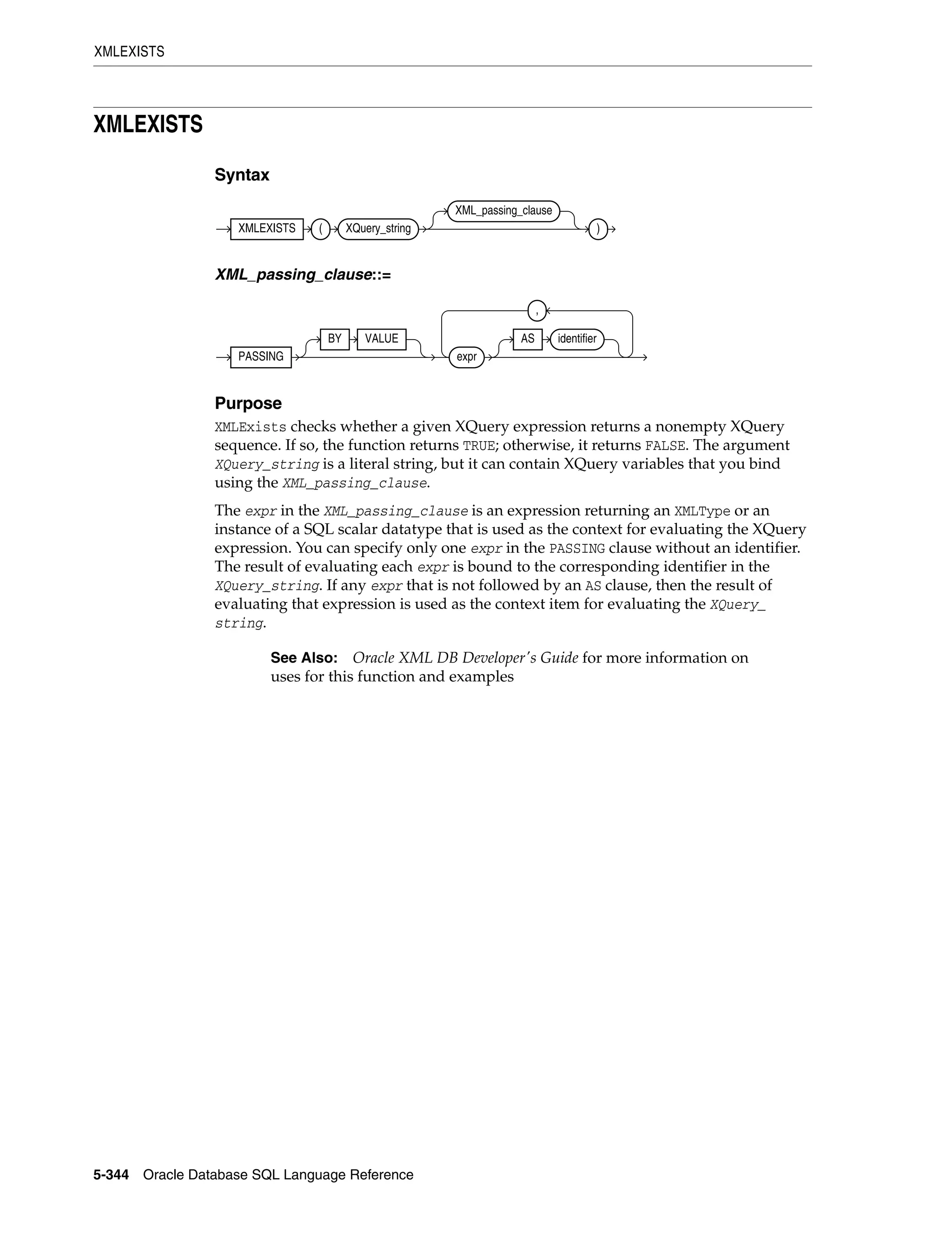 XMLEXISTS
5-344 Oracle Database SQL Language Reference
XMLEXISTS
Syntax
XML_passing_clause::=
Purpose
XMLExists checks whether a given XQuery expression returns a nonempty XQuery
sequence. If so, the function returns TRUE; otherwise, it returns FALSE. The argument
XQuery_string is a literal string, but it can contain XQuery variables that you bind
using the XML_passing_clause.
The expr in the XML_passing_clause is an expression returning an XMLType or an
instance of a SQL scalar datatype that is used as the context for evaluating the XQuery
expression. You can specify only one expr in the PASSING clause without an identifier.
The result of evaluating each expr is bound to the corresponding identifier in the
XQuery_string. If any expr that is not followed by an AS clause, then the result of
evaluating that expression is used as the context item for evaluating the XQuery_
string.
See Also: Oracle XML DB Developer's Guide for more information on
uses for this function and examples
XMLEXISTS ( XQuery_string
XML_passing_clause
)
PASSING
BY VALUE
expr
AS identifier
,
 