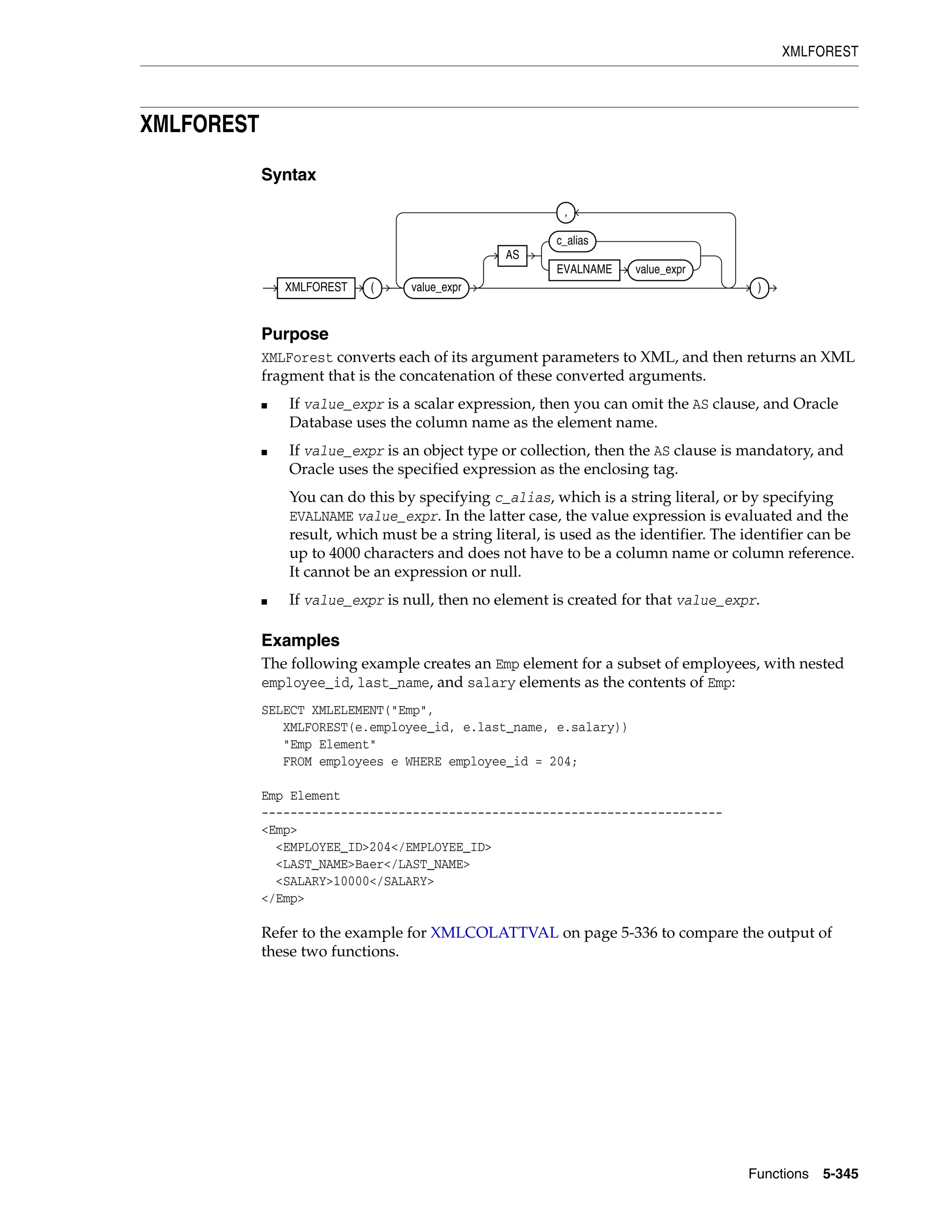XMLFOREST
Functions 5-345
XMLFOREST
Syntax
Purpose
XMLForest converts each of its argument parameters to XML, and then returns an XML
fragment that is the concatenation of these converted arguments.
■ If value_expr is a scalar expression, then you can omit the AS clause, and Oracle
Database uses the column name as the element name.
■ If value_expr is an object type or collection, then the AS clause is mandatory, and
Oracle uses the specified expression as the enclosing tag.
You can do this by specifying c_alias, which is a string literal, or by specifying
EVALNAME value_expr. In the latter case, the value expression is evaluated and the
result, which must be a string literal, is used as the identifier. The identifier can be
up to 4000 characters and does not have to be a column name or column reference.
It cannot be an expression or null.
■ If value_expr is null, then no element is created for that value_expr.
Examples
The following example creates an Emp element for a subset of employees, with nested
employee_id, last_name, and salary elements as the contents of Emp:
SELECT XMLELEMENT("Emp",
XMLFOREST(e.employee_id, e.last_name, e.salary))
"Emp Element"
FROM employees e WHERE employee_id = 204;
Emp Element
----------------------------------------------------------------
<Emp>
<EMPLOYEE_ID>204</EMPLOYEE_ID>
<LAST_NAME>Baer</LAST_NAME>
<SALARY>10000</SALARY>
</Emp>
Refer to the example for XMLCOLATTVAL on page 5-336 to compare the output of
these two functions.
XMLFOREST ( value_expr
AS
c_alias
EVALNAME value_expr
,
)
 