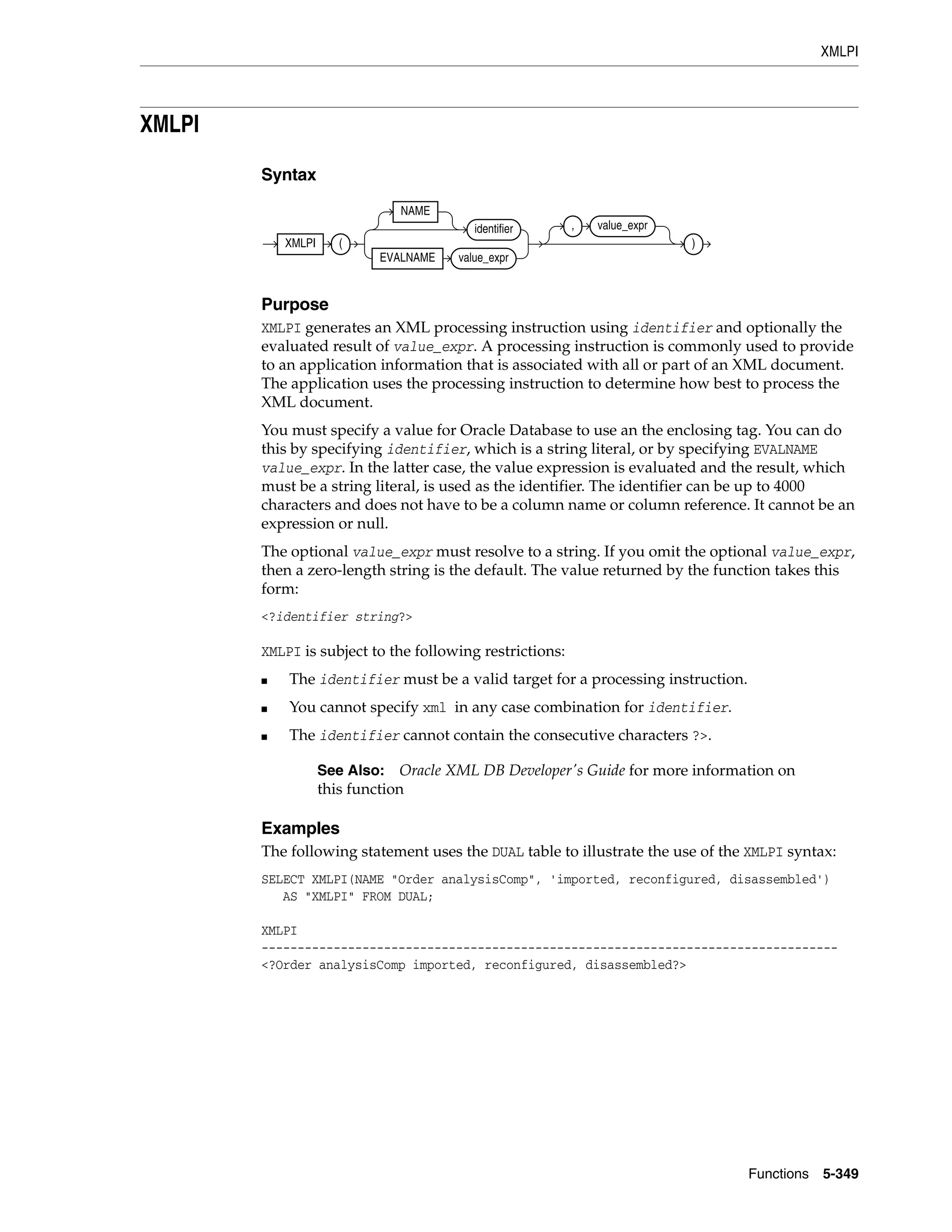 XMLPI
Functions 5-349
XMLPI
Syntax
Purpose
XMLPI generates an XML processing instruction using identifier and optionally the
evaluated result of value_expr. A processing instruction is commonly used to provide
to an application information that is associated with all or part of an XML document.
The application uses the processing instruction to determine how best to process the
XML document.
You must specify a value for Oracle Database to use an the enclosing tag. You can do
this by specifying identifier, which is a string literal, or by specifying EVALNAME
value_expr. In the latter case, the value expression is evaluated and the result, which
must be a string literal, is used as the identifier. The identifier can be up to 4000
characters and does not have to be a column name or column reference. It cannot be an
expression or null.
The optional value_expr must resolve to a string. If you omit the optional value_expr,
then a zero-length string is the default. The value returned by the function takes this
form:
<?identifier string?>
XMLPI is subject to the following restrictions:
■ The identifier must be a valid target for a processing instruction.
■ You cannot specify xml in any case combination for identifier.
■ The identifier cannot contain the consecutive characters ?>.
Examples
The following statement uses the DUAL table to illustrate the use of the XMLPI syntax:
SELECT XMLPI(NAME "Order analysisComp", 'imported, reconfigured, disassembled')
AS "XMLPI" FROM DUAL;
XMLPI
--------------------------------------------------------------------------------
<?Order analysisComp imported, reconfigured, disassembled?>
See Also: Oracle XML DB Developer's Guide for more information on
this function
XMLPI (
NAME
identifier
EVALNAME value_expr
, value_expr
)
 