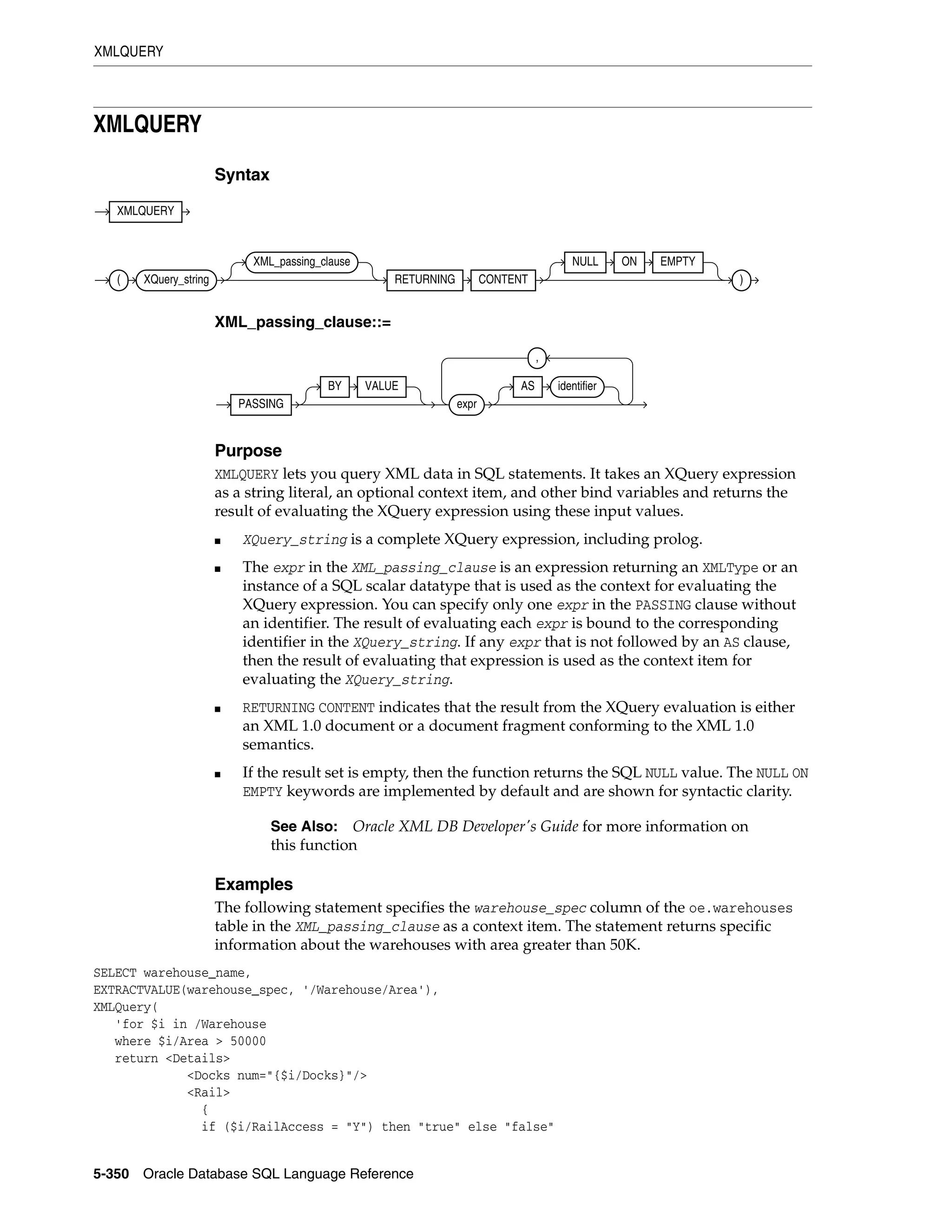 XMLQUERY
5-350 Oracle Database SQL Language Reference
XMLQUERY
Syntax
XML_passing_clause::=
Purpose
XMLQUERY lets you query XML data in SQL statements. It takes an XQuery expression
as a string literal, an optional context item, and other bind variables and returns the
result of evaluating the XQuery expression using these input values.
■ XQuery_string is a complete XQuery expression, including prolog.
■ The expr in the XML_passing_clause is an expression returning an XMLType or an
instance of a SQL scalar datatype that is used as the context for evaluating the
XQuery expression. You can specify only one expr in the PASSING clause without
an identifier. The result of evaluating each expr is bound to the corresponding
identifier in the XQuery_string. If any expr that is not followed by an AS clause,
then the result of evaluating that expression is used as the context item for
evaluating the XQuery_string.
■ RETURNING CONTENT indicates that the result from the XQuery evaluation is either
an XML 1.0 document or a document fragment conforming to the XML 1.0
semantics.
■ If the result set is empty, then the function returns the SQL NULL value. The NULL ON
EMPTY keywords are implemented by default and are shown for syntactic clarity.
Examples
The following statement specifies the warehouse_spec column of the oe.warehouses
table in the XML_passing_clause as a context item. The statement returns specific
information about the warehouses with area greater than 50K.
SELECT warehouse_name,
EXTRACTVALUE(warehouse_spec, '/Warehouse/Area'),
XMLQuery(
'for $i in /Warehouse
where $i/Area > 50000
return <Details>
<Docks num="{$i/Docks}"/>
<Rail>
{
if ($i/RailAccess = "Y") then "true" else "false"
See Also: Oracle XML DB Developer's Guide for more information on
this function
XMLQUERY
( XQuery_string
XML_passing_clause
RETURNING CONTENT
NULL ON EMPTY
)
PASSING
BY VALUE
expr
AS identifier
,
 