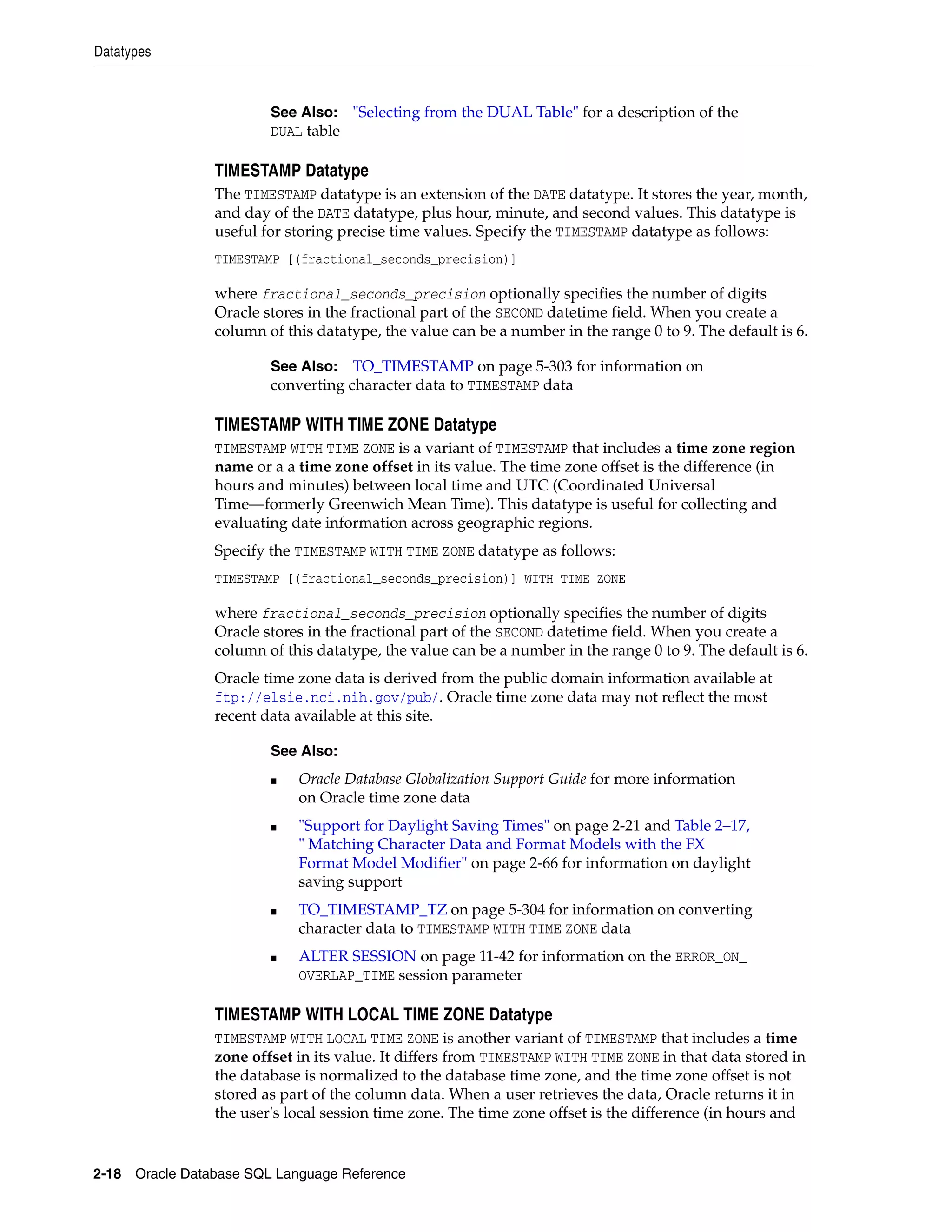 Datatypes
2-18 Oracle Database SQL Language Reference
TIMESTAMP Datatype
The TIMESTAMP datatype is an extension of the DATE datatype. It stores the year, month,
and day of the DATE datatype, plus hour, minute, and second values. This datatype is
useful for storing precise time values. Specify the TIMESTAMP datatype as follows:
TIMESTAMP [(fractional_seconds_precision)]
where fractional_seconds_precision optionally specifies the number of digits
Oracle stores in the fractional part of the SECOND datetime field. When you create a
column of this datatype, the value can be a number in the range 0 to 9. The default is 6.
TIMESTAMP WITH TIME ZONE Datatype
TIMESTAMP WITH TIME ZONE is a variant of TIMESTAMP that includes a time zone region
name or a a time zone offset in its value. The time zone offset is the difference (in
hours and minutes) between local time and UTC (Coordinated Universal
Time—formerly Greenwich Mean Time). This datatype is useful for collecting and
evaluating date information across geographic regions.
Specify the TIMESTAMP WITH TIME ZONE datatype as follows:
TIMESTAMP [(fractional_seconds_precision)] WITH TIME ZONE
where fractional_seconds_precision optionally specifies the number of digits
Oracle stores in the fractional part of the SECOND datetime field. When you create a
column of this datatype, the value can be a number in the range 0 to 9. The default is 6.
Oracle time zone data is derived from the public domain information available at
ftp://elsie.nci.nih.gov/pub/. Oracle time zone data may not reflect the most
recent data available at this site.
TIMESTAMP WITH LOCAL TIME ZONE Datatype
TIMESTAMP WITH LOCAL TIME ZONE is another variant of TIMESTAMP that includes a time
zone offset in its value. It differs from TIMESTAMP WITH TIME ZONE in that data stored in
the database is normalized to the database time zone, and the time zone offset is not
stored as part of the column data. When a user retrieves the data, Oracle returns it in
the user's local session time zone. The time zone offset is the difference (in hours and
See Also: "Selecting from the DUAL Table" for a description of the
DUAL table
See Also: TO_TIMESTAMP on page 5-303 for information on
converting character data to TIMESTAMP data
See Also:
■ Oracle Database Globalization Support Guide for more information
on Oracle time zone data
■ "Support for Daylight Saving Times" on page 2-21 and Table 2–17,
" Matching Character Data and Format Models with the FX
Format Model Modifier" on page 2-66 for information on daylight
saving support
■ TO_TIMESTAMP_TZ on page 5-304 for information on converting
character data to TIMESTAMP WITH TIME ZONE data
■ ALTER SESSION on page 11-42 for information on the ERROR_ON_
OVERLAP_TIME session parameter
 