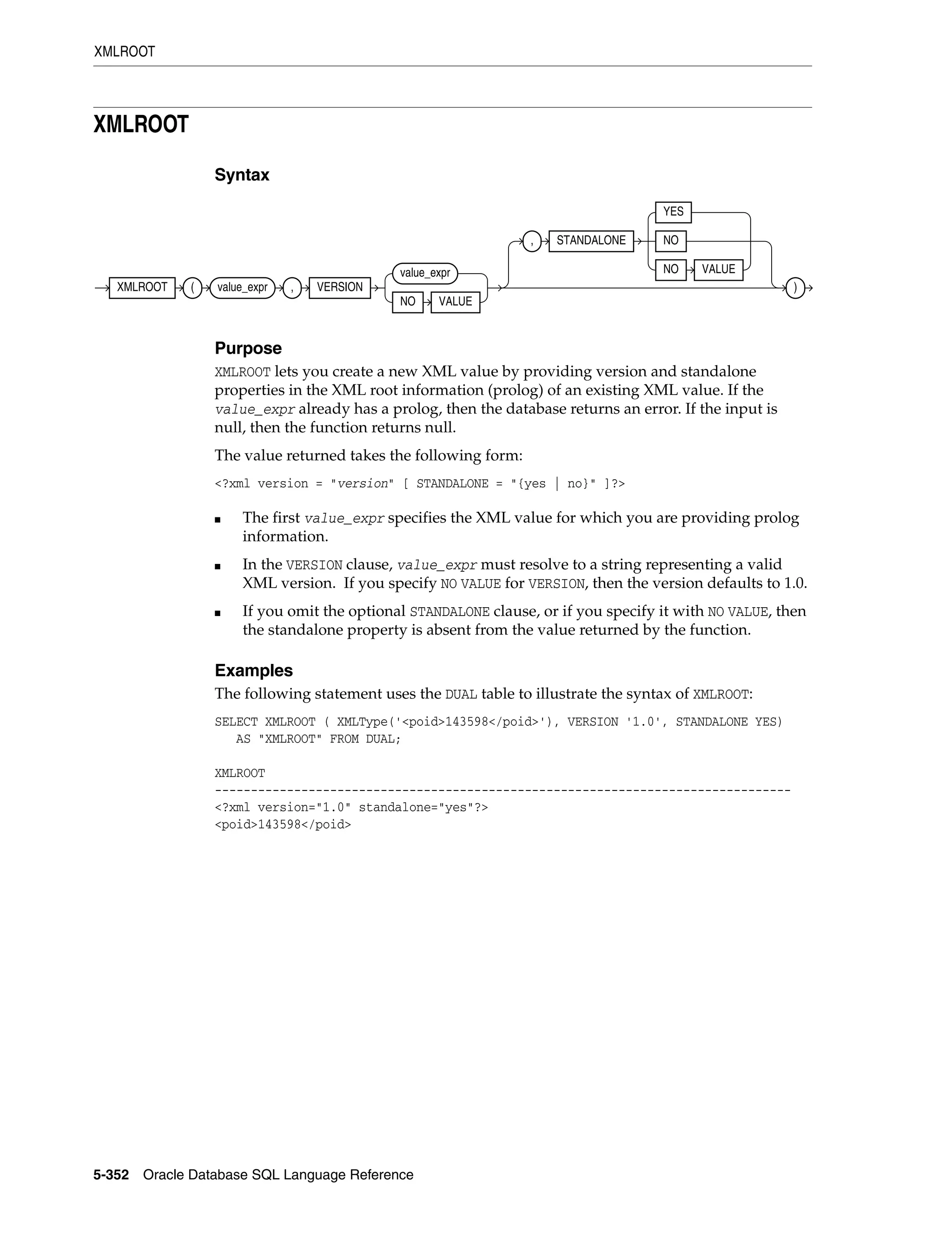 XMLROOT
5-352 Oracle Database SQL Language Reference
XMLROOT
Syntax
Purpose
XMLROOT lets you create a new XML value by providing version and standalone
properties in the XML root information (prolog) of an existing XML value. If the
value_expr already has a prolog, then the database returns an error. If the input is
null, then the function returns null.
The value returned takes the following form:
<?xml version = "version" [ STANDALONE = "{yes | no}" ]?>
■ The first value_expr specifies the XML value for which you are providing prolog
information.
■ In the VERSION clause, value_expr must resolve to a string representing a valid
XML version. If you specify NO VALUE for VERSION, then the version defaults to 1.0.
■ If you omit the optional STANDALONE clause, or if you specify it with NO VALUE, then
the standalone property is absent from the value returned by the function.
Examples
The following statement uses the DUAL table to illustrate the syntax of XMLROOT:
SELECT XMLROOT ( XMLType('<poid>143598</poid>'), VERSION '1.0', STANDALONE YES)
AS "XMLROOT" FROM DUAL;
XMLROOT
--------------------------------------------------------------------------------
<?xml version="1.0" standalone="yes"?>
<poid>143598</poid>
XMLROOT ( value_expr , VERSION
value_expr
NO VALUE
, STANDALONE
YES
NO
NO VALUE
)
 