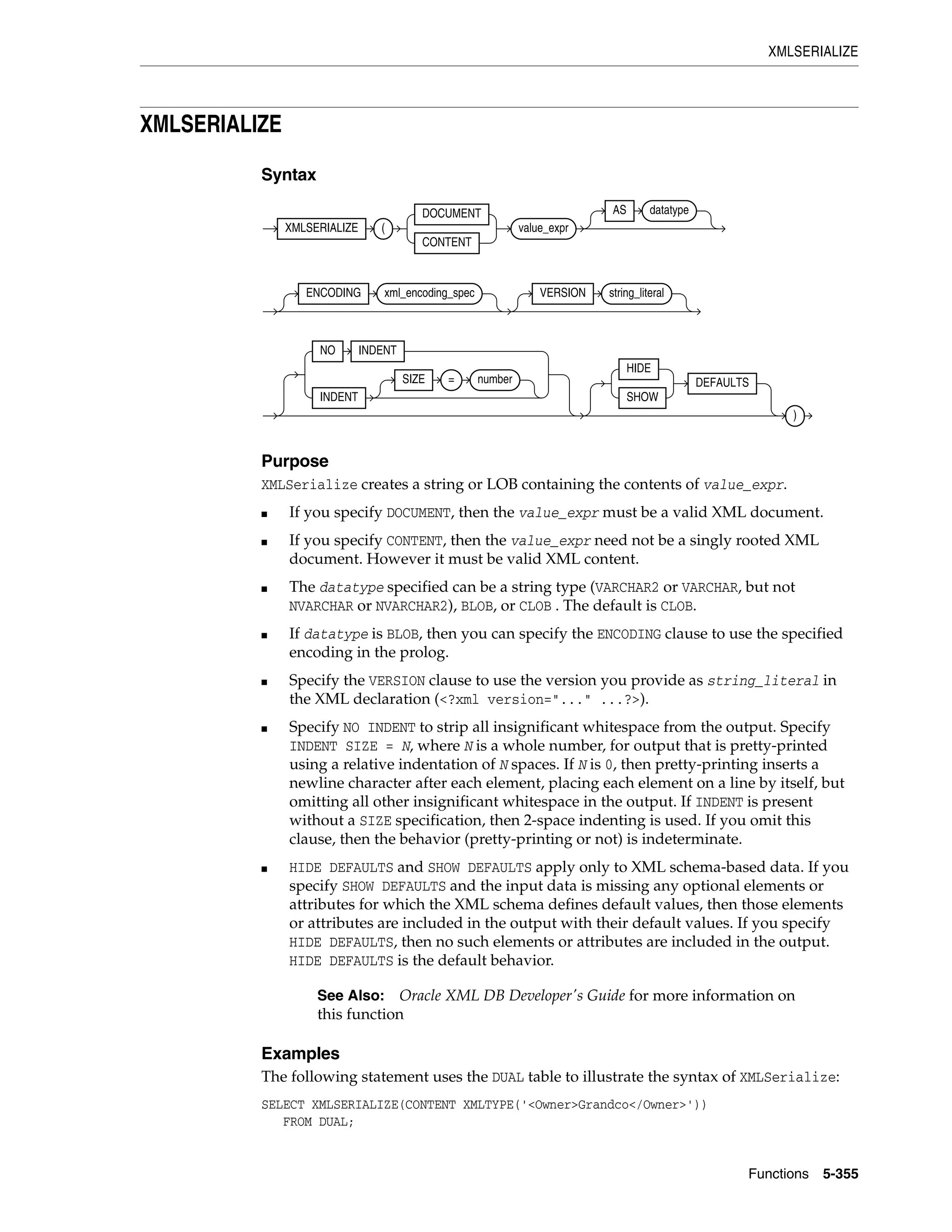 XMLSERIALIZE
Functions 5-355
XMLSERIALIZE
Syntax
Purpose
XMLSerialize creates a string or LOB containing the contents of value_expr.
■ If you specify DOCUMENT, then the value_expr must be a valid XML document.
■ If you specify CONTENT, then the value_expr need not be a singly rooted XML
document. However it must be valid XML content.
■ The datatype specified can be a string type (VARCHAR2 or VARCHAR, but not
NVARCHAR or NVARCHAR2), BLOB, or CLOB . The default is CLOB.
■ If datatype is BLOB, then you can specify the ENCODING clause to use the specified
encoding in the prolog.
■ Specify the VERSION clause to use the version you provide as string_literal in
the XML declaration (<?xml version="..." ...?>).
■ Specify NO INDENT to strip all insignificant whitespace from the output. Specify
INDENT SIZE = N, where N is a whole number, for output that is pretty-printed
using a relative indentation of N spaces. If N is 0, then pretty-printing inserts a
newline character after each element, placing each element on a line by itself, but
omitting all other insignificant whitespace in the output. If INDENT is present
without a SIZE specification, then 2-space indenting is used. If you omit this
clause, then the behavior (pretty-printing or not) is indeterminate.
■ HIDE DEFAULTS and SHOW DEFAULTS apply only to XML schema-based data. If you
specify SHOW DEFAULTS and the input data is missing any optional elements or
attributes for which the XML schema defines default values, then those elements
or attributes are included in the output with their default values. If you specify
HIDE DEFAULTS, then no such elements or attributes are included in the output.
HIDE DEFAULTS is the default behavior.
Examples
The following statement uses the DUAL table to illustrate the syntax of XMLSerialize:
SELECT XMLSERIALIZE(CONTENT XMLTYPE('<Owner>Grandco</Owner>'))
FROM DUAL;
See Also: Oracle XML DB Developer's Guide for more information on
this function
XMLSERIALIZE (
DOCUMENT
CONTENT
value_expr
AS datatype
ENCODING xml_encoding_spec VERSION string_literal
NO INDENT
INDENT
SIZE = number
HIDE
SHOW
DEFAULTS
)
 