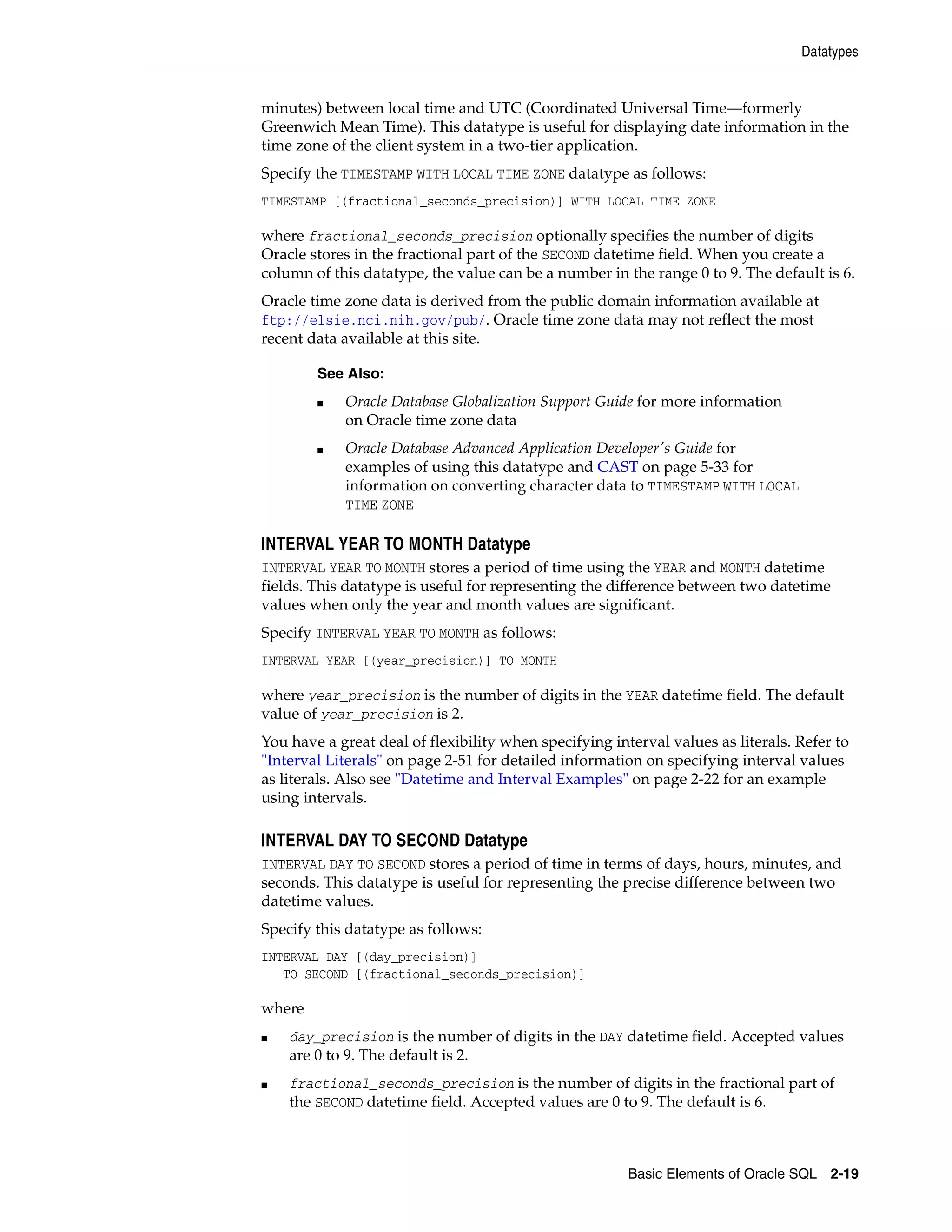 Datatypes
Basic Elements of Oracle SQL 2-19
minutes) between local time and UTC (Coordinated Universal Time—formerly
Greenwich Mean Time). This datatype is useful for displaying date information in the
time zone of the client system in a two-tier application.
Specify the TIMESTAMP WITH LOCAL TIME ZONE datatype as follows:
TIMESTAMP [(fractional_seconds_precision)] WITH LOCAL TIME ZONE
where fractional_seconds_precision optionally specifies the number of digits
Oracle stores in the fractional part of the SECOND datetime field. When you create a
column of this datatype, the value can be a number in the range 0 to 9. The default is 6.
Oracle time zone data is derived from the public domain information available at
ftp://elsie.nci.nih.gov/pub/. Oracle time zone data may not reflect the most
recent data available at this site.
INTERVAL YEAR TO MONTH Datatype
INTERVAL YEAR TO MONTH stores a period of time using the YEAR and MONTH datetime
fields. This datatype is useful for representing the difference between two datetime
values when only the year and month values are significant.
Specify INTERVAL YEAR TO MONTH as follows:
INTERVAL YEAR [(year_precision)] TO MONTH
where year_precision is the number of digits in the YEAR datetime field. The default
value of year_precision is 2.
You have a great deal of flexibility when specifying interval values as literals. Refer to
"Interval Literals" on page 2-51 for detailed information on specifying interval values
as literals. Also see "Datetime and Interval Examples" on page 2-22 for an example
using intervals.
INTERVAL DAY TO SECOND Datatype
INTERVAL DAY TO SECOND stores a period of time in terms of days, hours, minutes, and
seconds. This datatype is useful for representing the precise difference between two
datetime values.
Specify this datatype as follows:
INTERVAL DAY [(day_precision)]
TO SECOND [(fractional_seconds_precision)]
where
■ day_precision is the number of digits in the DAY datetime field. Accepted values
are 0 to 9. The default is 2.
■ fractional_seconds_precision is the number of digits in the fractional part of
the SECOND datetime field. Accepted values are 0 to 9. The default is 6.
See Also:
■ Oracle Database Globalization Support Guide for more information
on Oracle time zone data
■ Oracle Database Advanced Application Developer's Guide for
examples of using this datatype and CAST on page 5-33 for
information on converting character data to TIMESTAMP WITH LOCAL
TIME ZONE
 