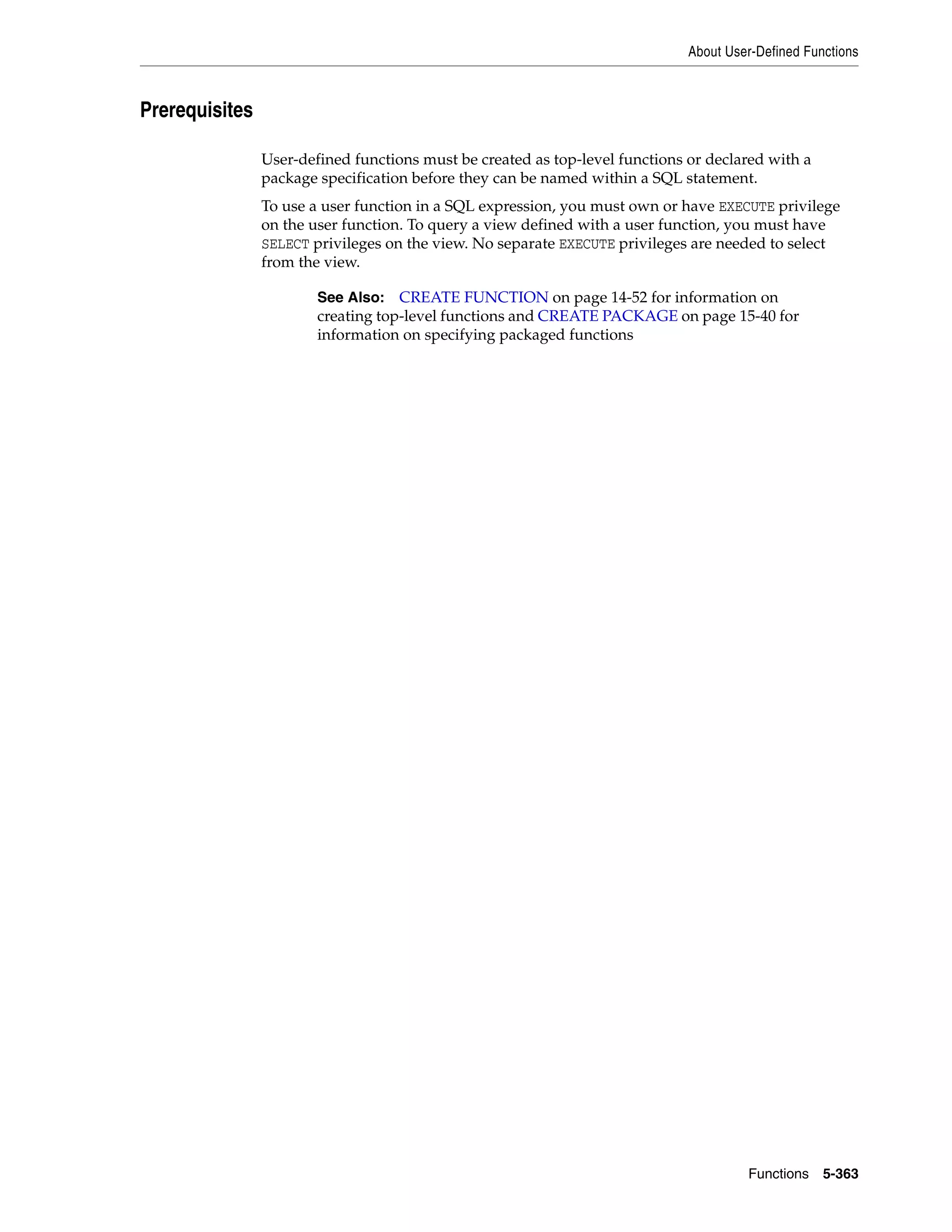 About User-Defined Functions
Functions 5-363
Prerequisites
User-defined functions must be created as top-level functions or declared with a
package specification before they can be named within a SQL statement.
To use a user function in a SQL expression, you must own or have EXECUTE privilege
on the user function. To query a view defined with a user function, you must have
SELECT privileges on the view. No separate EXECUTE privileges are needed to select
from the view.
See Also: CREATE FUNCTION on page 14-52 for information on
creating top-level functions and CREATE PACKAGE on page 15-40 for
information on specifying packaged functions
 