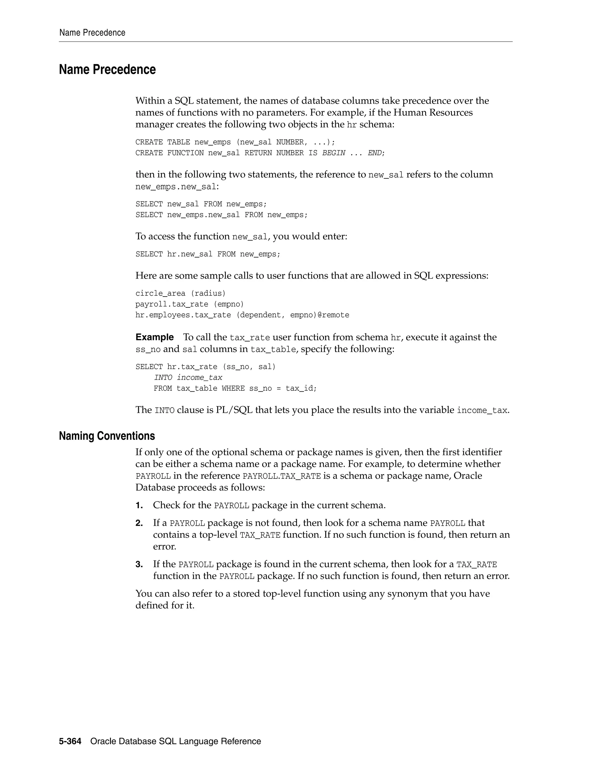 Name Precedence
5-364 Oracle Database SQL Language Reference
Name Precedence
Within a SQL statement, the names of database columns take precedence over the
names of functions with no parameters. For example, if the Human Resources
manager creates the following two objects in the hr schema:
CREATE TABLE new_emps (new_sal NUMBER, ...);
CREATE FUNCTION new_sal RETURN NUMBER IS BEGIN ... END;
then in the following two statements, the reference to new_sal refers to the column
new_emps.new_sal:
SELECT new_sal FROM new_emps;
SELECT new_emps.new_sal FROM new_emps;
To access the function new_sal, you would enter:
SELECT hr.new_sal FROM new_emps;
Here are some sample calls to user functions that are allowed in SQL expressions:
circle_area (radius)
payroll.tax_rate (empno)
hr.employees.tax_rate (dependent, empno)@remote
Example To call the tax_rate user function from schema hr, execute it against the
ss_no and sal columns in tax_table, specify the following:
SELECT hr.tax_rate (ss_no, sal)
INTO income_tax
FROM tax_table WHERE ss_no = tax_id;
The INTO clause is PL/SQL that lets you place the results into the variable income_tax.
Naming Conventions
If only one of the optional schema or package names is given, then the first identifier
can be either a schema name or a package name. For example, to determine whether
PAYROLL in the reference PAYROLL.TAX_RATE is a schema or package name, Oracle
Database proceeds as follows:
1. Check for the PAYROLL package in the current schema.
2. If a PAYROLL package is not found, then look for a schema name PAYROLL that
contains a top-level TAX_RATE function. If no such function is found, then return an
error.
3. If the PAYROLL package is found in the current schema, then look for a TAX_RATE
function in the PAYROLL package. If no such function is found, then return an error.
You can also refer to a stored top-level function using any synonym that you have
defined for it.
 
