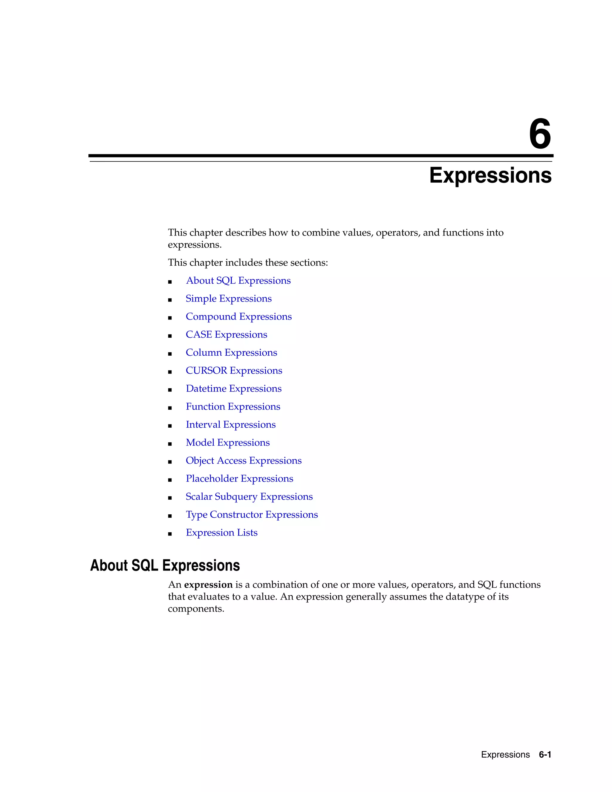 6
Expressions 6-1
6 Expressions
This chapter describes how to combine values, operators, and functions into
expressions.
This chapter includes these sections:
■ About SQL Expressions
■ Simple Expressions
■ Compound Expressions
■ CASE Expressions
■ Column Expressions
■ CURSOR Expressions
■ Datetime Expressions
■ Function Expressions
■ Interval Expressions
■ Model Expressions
■ Object Access Expressions
■ Placeholder Expressions
■ Scalar Subquery Expressions
■ Type Constructor Expressions
■ Expression Lists
About SQL Expressions
An expression is a combination of one or more values, operators, and SQL functions
that evaluates to a value. An expression generally assumes the datatype of its
components.
 