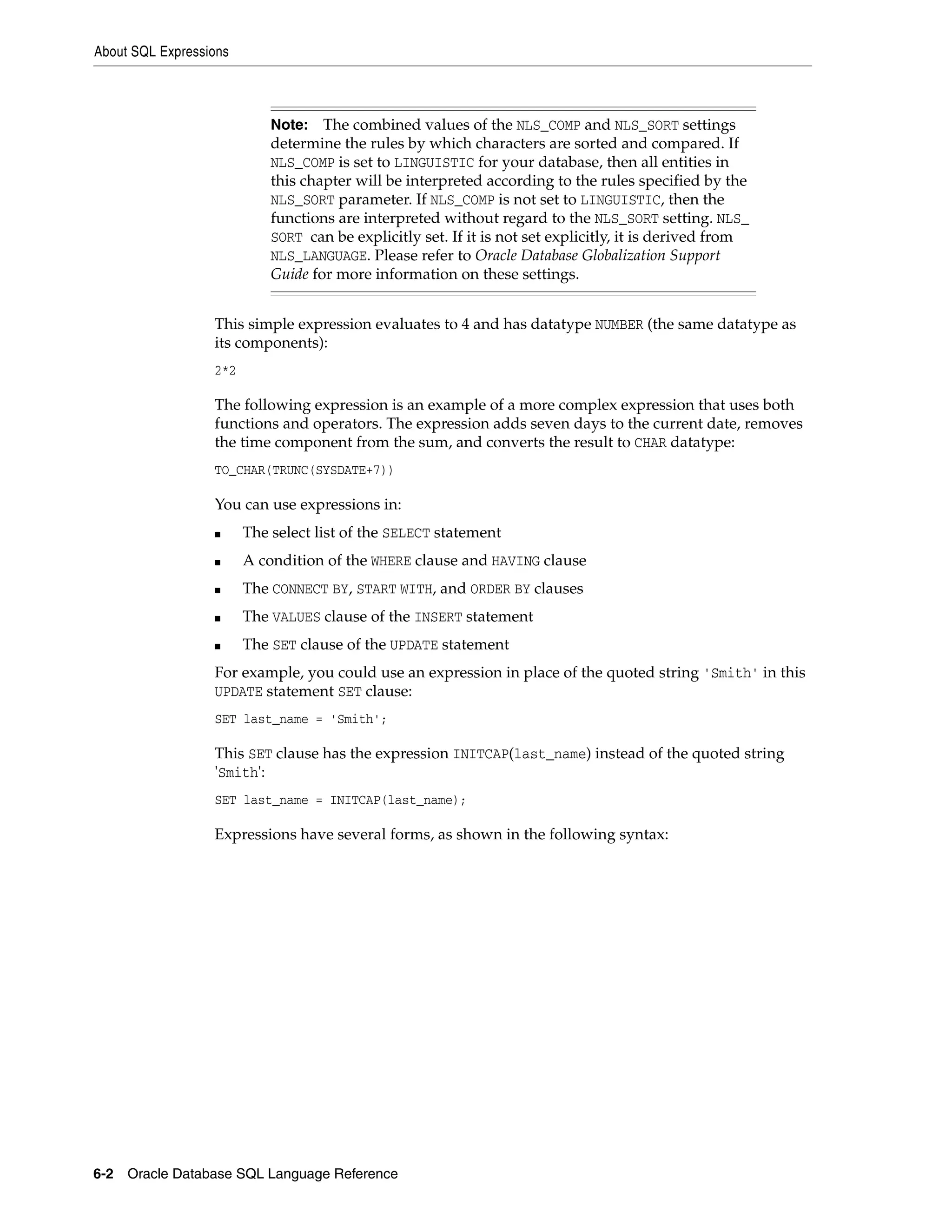 About SQL Expressions
6-2 Oracle Database SQL Language Reference
This simple expression evaluates to 4 and has datatype NUMBER (the same datatype as
its components):
2*2
The following expression is an example of a more complex expression that uses both
functions and operators. The expression adds seven days to the current date, removes
the time component from the sum, and converts the result to CHAR datatype:
TO_CHAR(TRUNC(SYSDATE+7))
You can use expressions in:
■ The select list of the SELECT statement
■ A condition of the WHERE clause and HAVING clause
■ The CONNECT BY, START WITH, and ORDER BY clauses
■ The VALUES clause of the INSERT statement
■ The SET clause of the UPDATE statement
For example, you could use an expression in place of the quoted string 'Smith' in this
UPDATE statement SET clause:
SET last_name = 'Smith';
This SET clause has the expression INITCAP(last_name) instead of the quoted string
'Smith':
SET last_name = INITCAP(last_name);
Expressions have several forms, as shown in the following syntax:
Note: The combined values of the NLS_COMP and NLS_SORT settings
determine the rules by which characters are sorted and compared. If
NLS_COMP is set to LINGUISTIC for your database, then all entities in
this chapter will be interpreted according to the rules specified by the
NLS_SORT parameter. If NLS_COMP is not set to LINGUISTIC, then the
functions are interpreted without regard to the NLS_SORT setting. NLS_
SORT can be explicitly set. If it is not set explicitly, it is derived from
NLS_LANGUAGE. Please refer to Oracle Database Globalization Support
Guide for more information on these settings.
 