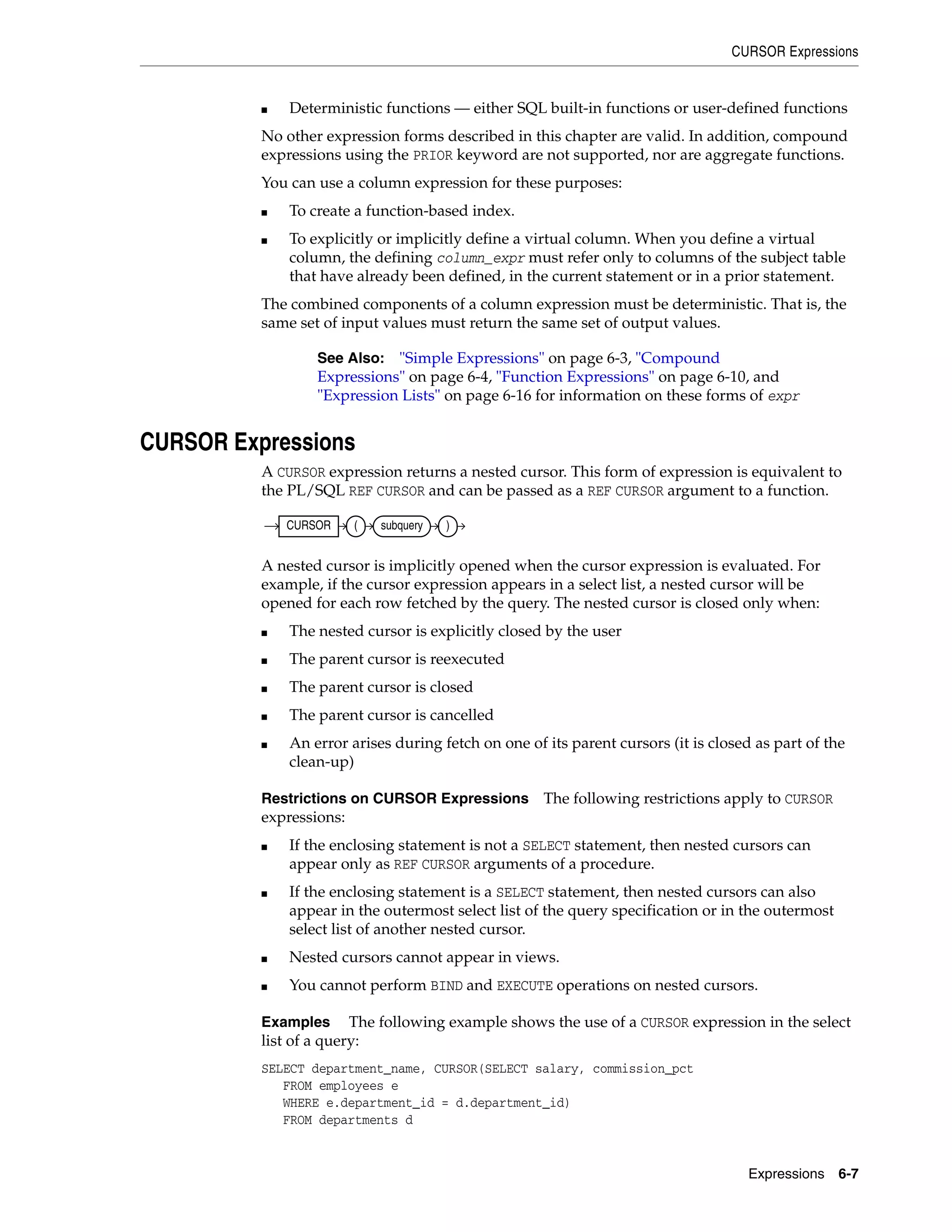 CURSOR Expressions
Expressions 6-7
■ Deterministic functions — either SQL built-in functions or user-defined functions
No other expression forms described in this chapter are valid. In addition, compound
expressions using the PRIOR keyword are not supported, nor are aggregate functions.
You can use a column expression for these purposes:
■ To create a function-based index.
■ To explicitly or implicitly define a virtual column. When you define a virtual
column, the defining column_expr must refer only to columns of the subject table
that have already been defined, in the current statement or in a prior statement.
The combined components of a column expression must be deterministic. That is, the
same set of input values must return the same set of output values.
CURSOR Expressions
A CURSOR expression returns a nested cursor. This form of expression is equivalent to
the PL/SQL REF CURSOR and can be passed as a REF CURSOR argument to a function.
A nested cursor is implicitly opened when the cursor expression is evaluated. For
example, if the cursor expression appears in a select list, a nested cursor will be
opened for each row fetched by the query. The nested cursor is closed only when:
■ The nested cursor is explicitly closed by the user
■ The parent cursor is reexecuted
■ The parent cursor is closed
■ The parent cursor is cancelled
■ An error arises during fetch on one of its parent cursors (it is closed as part of the
clean-up)
Restrictions on CURSOR Expressions The following restrictions apply to CURSOR
expressions:
■ If the enclosing statement is not a SELECT statement, then nested cursors can
appear only as REF CURSOR arguments of a procedure.
■ If the enclosing statement is a SELECT statement, then nested cursors can also
appear in the outermost select list of the query specification or in the outermost
select list of another nested cursor.
■ Nested cursors cannot appear in views.
■ You cannot perform BIND and EXECUTE operations on nested cursors.
Examples The following example shows the use of a CURSOR expression in the select
list of a query:
SELECT department_name, CURSOR(SELECT salary, commission_pct
FROM employees e
WHERE e.department_id = d.department_id)
FROM departments d
See Also: "Simple Expressions" on page 6-3, "Compound
Expressions" on page 6-4, "Function Expressions" on page 6-10, and
"Expression Lists" on page 6-16 for information on these forms of expr
CURSOR ( subquery )
 