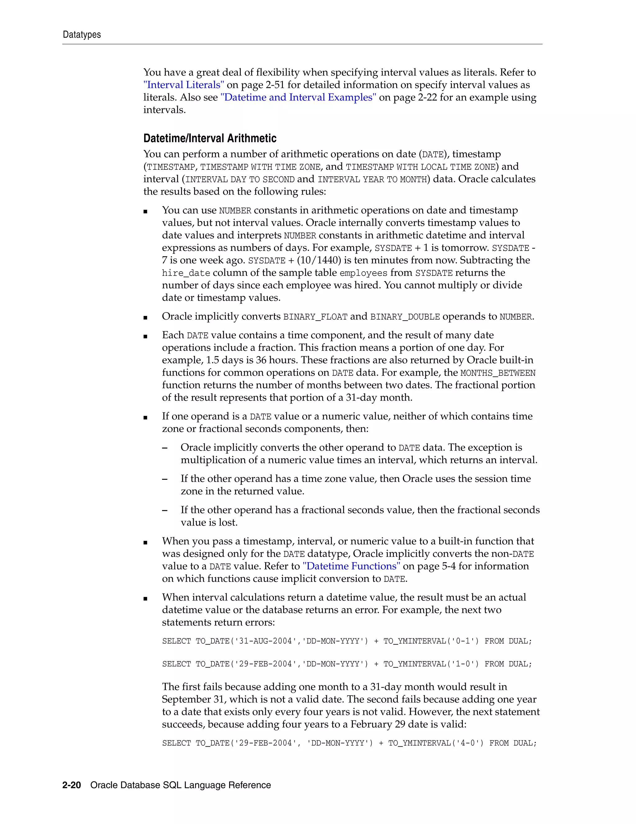 Datatypes
2-20 Oracle Database SQL Language Reference
You have a great deal of flexibility when specifying interval values as literals. Refer to
"Interval Literals" on page 2-51 for detailed information on specify interval values as
literals. Also see "Datetime and Interval Examples" on page 2-22 for an example using
intervals.
Datetime/Interval Arithmetic
You can perform a number of arithmetic operations on date (DATE), timestamp
(TIMESTAMP, TIMESTAMP WITH TIME ZONE, and TIMESTAMP WITH LOCAL TIME ZONE) and
interval (INTERVAL DAY TO SECOND and INTERVAL YEAR TO MONTH) data. Oracle calculates
the results based on the following rules:
■ You can use NUMBER constants in arithmetic operations on date and timestamp
values, but not interval values. Oracle internally converts timestamp values to
date values and interprets NUMBER constants in arithmetic datetime and interval
expressions as numbers of days. For example, SYSDATE + 1 is tomorrow. SYSDATE -
7 is one week ago. SYSDATE + (10/1440) is ten minutes from now. Subtracting the
hire_date column of the sample table employees from SYSDATE returns the
number of days since each employee was hired. You cannot multiply or divide
date or timestamp values.
■ Oracle implicitly converts BINARY_FLOAT and BINARY_DOUBLE operands to NUMBER.
■ Each DATE value contains a time component, and the result of many date
operations include a fraction. This fraction means a portion of one day. For
example, 1.5 days is 36 hours. These fractions are also returned by Oracle built-in
functions for common operations on DATE data. For example, the MONTHS_BETWEEN
function returns the number of months between two dates. The fractional portion
of the result represents that portion of a 31-day month.
■ If one operand is a DATE value or a numeric value, neither of which contains time
zone or fractional seconds components, then:
– Oracle implicitly converts the other operand to DATE data. The exception is
multiplication of a numeric value times an interval, which returns an interval.
– If the other operand has a time zone value, then Oracle uses the session time
zone in the returned value.
– If the other operand has a fractional seconds value, then the fractional seconds
value is lost.
■ When you pass a timestamp, interval, or numeric value to a built-in function that
was designed only for the DATE datatype, Oracle implicitly converts the non-DATE
value to a DATE value. Refer to "Datetime Functions" on page 5-4 for information
on which functions cause implicit conversion to DATE.
■ When interval calculations return a datetime value, the result must be an actual
datetime value or the database returns an error. For example, the next two
statements return errors:
SELECT TO_DATE('31-AUG-2004','DD-MON-YYYY') + TO_YMINTERVAL('0-1') FROM DUAL;
SELECT TO_DATE('29-FEB-2004','DD-MON-YYYY') + TO_YMINTERVAL('1-0') FROM DUAL;
The first fails because adding one month to a 31-day month would result in
September 31, which is not a valid date. The second fails because adding one year
to a date that exists only every four years is not valid. However, the next statement
succeeds, because adding four years to a February 29 date is valid:
SELECT TO_DATE('29-FEB-2004', 'DD-MON-YYYY') + TO_YMINTERVAL('4-0') FROM DUAL;
 