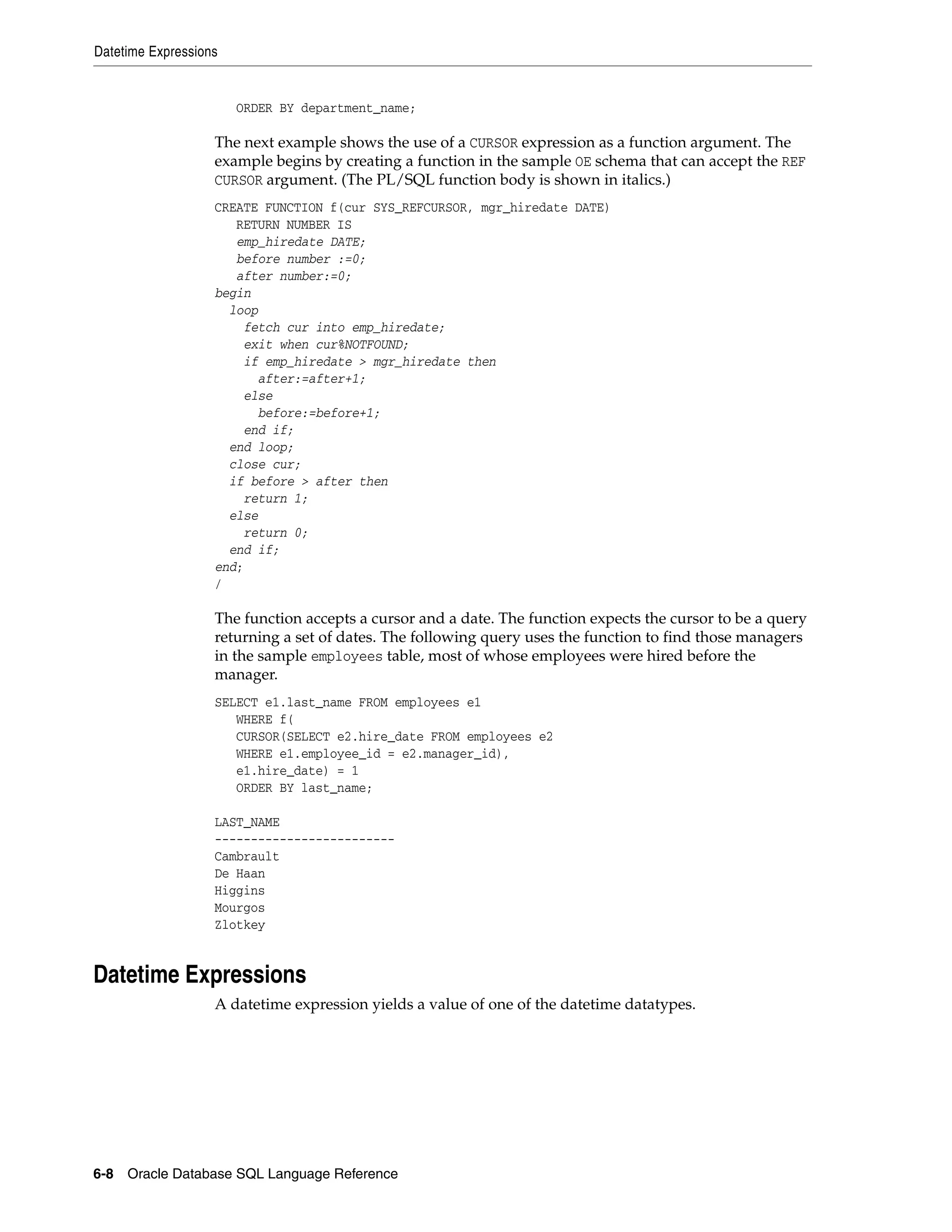 Datetime Expressions
6-8 Oracle Database SQL Language Reference
ORDER BY department_name;
The next example shows the use of a CURSOR expression as a function argument. The
example begins by creating a function in the sample OE schema that can accept the REF
CURSOR argument. (The PL/SQL function body is shown in italics.)
CREATE FUNCTION f(cur SYS_REFCURSOR, mgr_hiredate DATE)
RETURN NUMBER IS
emp_hiredate DATE;
before number :=0;
after number:=0;
begin
loop
fetch cur into emp_hiredate;
exit when cur%NOTFOUND;
if emp_hiredate > mgr_hiredate then
after:=after+1;
else
before:=before+1;
end if;
end loop;
close cur;
if before > after then
return 1;
else
return 0;
end if;
end;
/
The function accepts a cursor and a date. The function expects the cursor to be a query
returning a set of dates. The following query uses the function to find those managers
in the sample employees table, most of whose employees were hired before the
manager.
SELECT e1.last_name FROM employees e1
WHERE f(
CURSOR(SELECT e2.hire_date FROM employees e2
WHERE e1.employee_id = e2.manager_id),
e1.hire_date) = 1
ORDER BY last_name;
LAST_NAME
-------------------------
Cambrault
De Haan
Higgins
Mourgos
Zlotkey
Datetime Expressions
A datetime expression yields a value of one of the datetime datatypes.
 