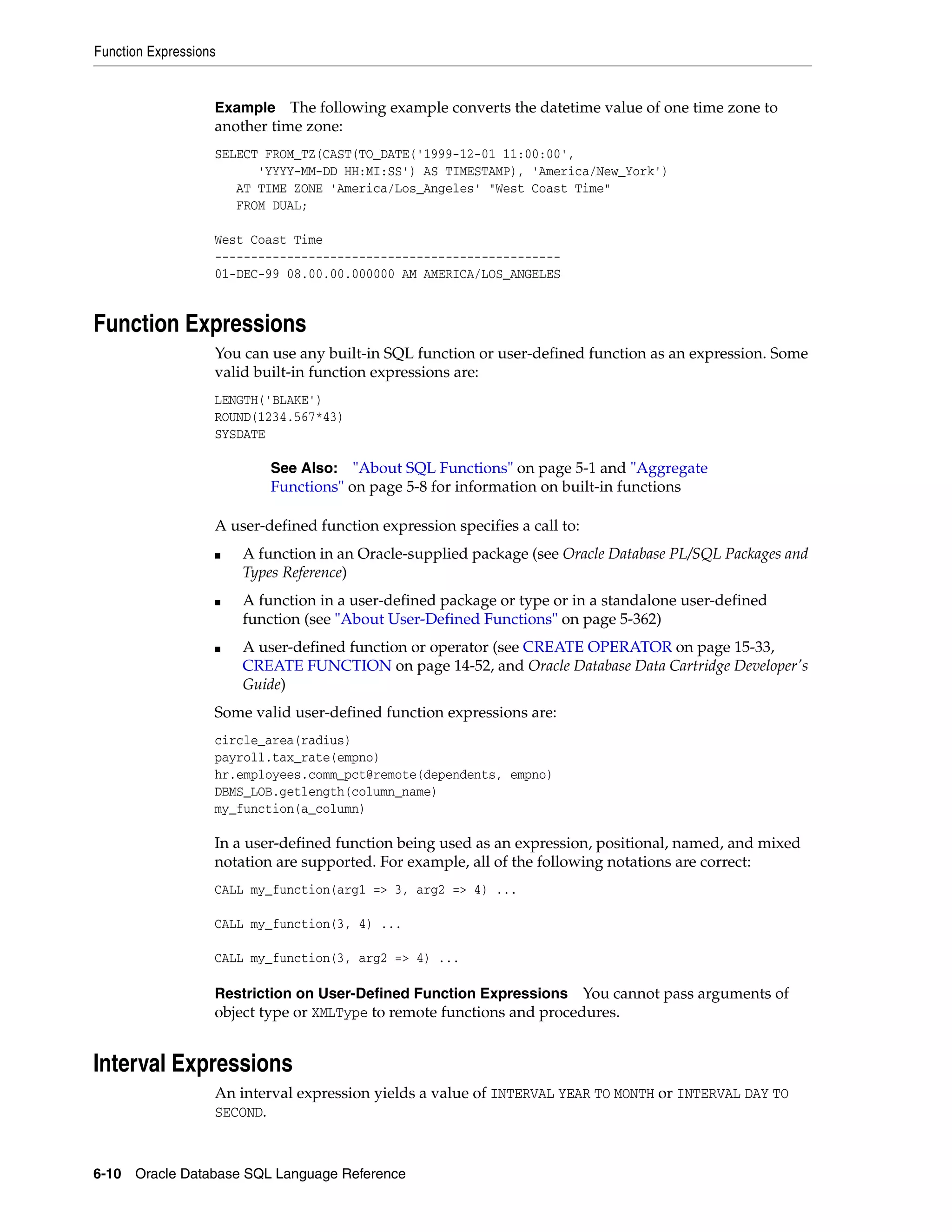 Function Expressions
6-10 Oracle Database SQL Language Reference
Example The following example converts the datetime value of one time zone to
another time zone:
SELECT FROM_TZ(CAST(TO_DATE('1999-12-01 11:00:00',
'YYYY-MM-DD HH:MI:SS') AS TIMESTAMP), 'America/New_York')
AT TIME ZONE 'America/Los_Angeles' "West Coast Time"
FROM DUAL;
West Coast Time
------------------------------------------------
01-DEC-99 08.00.00.000000 AM AMERICA/LOS_ANGELES
Function Expressions
You can use any built-in SQL function or user-defined function as an expression. Some
valid built-in function expressions are:
LENGTH('BLAKE')
ROUND(1234.567*43)
SYSDATE
A user-defined function expression specifies a call to:
■ A function in an Oracle-supplied package (see Oracle Database PL/SQL Packages and
Types Reference)
■ A function in a user-defined package or type or in a standalone user-defined
function (see "About User-Defined Functions" on page 5-362)
■ A user-defined function or operator (see CREATE OPERATOR on page 15-33,
CREATE FUNCTION on page 14-52, and Oracle Database Data Cartridge Developer's
Guide)
Some valid user-defined function expressions are:
circle_area(radius)
payroll.tax_rate(empno)
hr.employees.comm_pct@remote(dependents, empno)
DBMS_LOB.getlength(column_name)
my_function(a_column)
In a user-defined function being used as an expression, positional, named, and mixed
notation are supported. For example, all of the following notations are correct:
CALL my_function(arg1 => 3, arg2 => 4) ...
CALL my_function(3, 4) ...
CALL my_function(3, arg2 => 4) ...
Restriction on User-Defined Function Expressions You cannot pass arguments of
object type or XMLType to remote functions and procedures.
Interval Expressions
An interval expression yields a value of INTERVAL YEAR TO MONTH or INTERVAL DAY TO
SECOND.
See Also: "About SQL Functions" on page 5-1 and "Aggregate
Functions" on page 5-8 for information on built-in functions
 