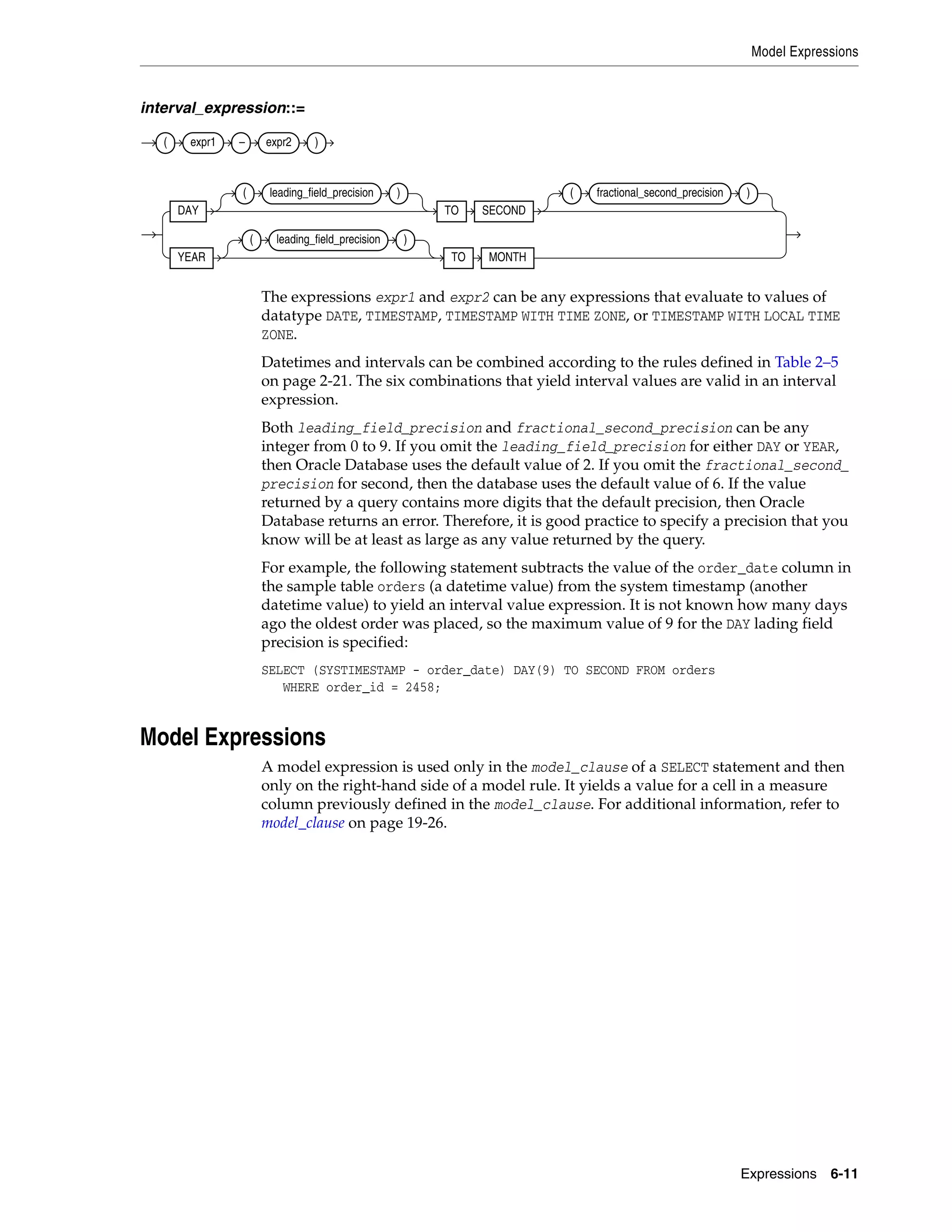 Model Expressions
Expressions 6-11
interval_expression::=
The expressions expr1 and expr2 can be any expressions that evaluate to values of
datatype DATE, TIMESTAMP, TIMESTAMP WITH TIME ZONE, or TIMESTAMP WITH LOCAL TIME
ZONE.
Datetimes and intervals can be combined according to the rules defined in Table 2–5
on page 2-21. The six combinations that yield interval values are valid in an interval
expression.
Both leading_field_precision and fractional_second_precision can be any
integer from 0 to 9. If you omit the leading_field_precision for either DAY or YEAR,
then Oracle Database uses the default value of 2. If you omit the fractional_second_
precision for second, then the database uses the default value of 6. If the value
returned by a query contains more digits that the default precision, then Oracle
Database returns an error. Therefore, it is good practice to specify a precision that you
know will be at least as large as any value returned by the query.
For example, the following statement subtracts the value of the order_date column in
the sample table orders (a datetime value) from the system timestamp (another
datetime value) to yield an interval value expression. It is not known how many days
ago the oldest order was placed, so the maximum value of 9 for the DAY lading field
precision is specified:
SELECT (SYSTIMESTAMP - order_date) DAY(9) TO SECOND FROM orders
WHERE order_id = 2458;
Model Expressions
A model expression is used only in the model_clause of a SELECT statement and then
only on the right-hand side of a model rule. It yields a value for a cell in a measure
column previously defined in the model_clause. For additional information, refer to
model_clause on page 19-26.
( expr1 – expr2 )
DAY
( leading_field_precision )
TO SECOND
( fractional_second_precision )
YEAR
( leading_field_precision )
TO MONTH
 