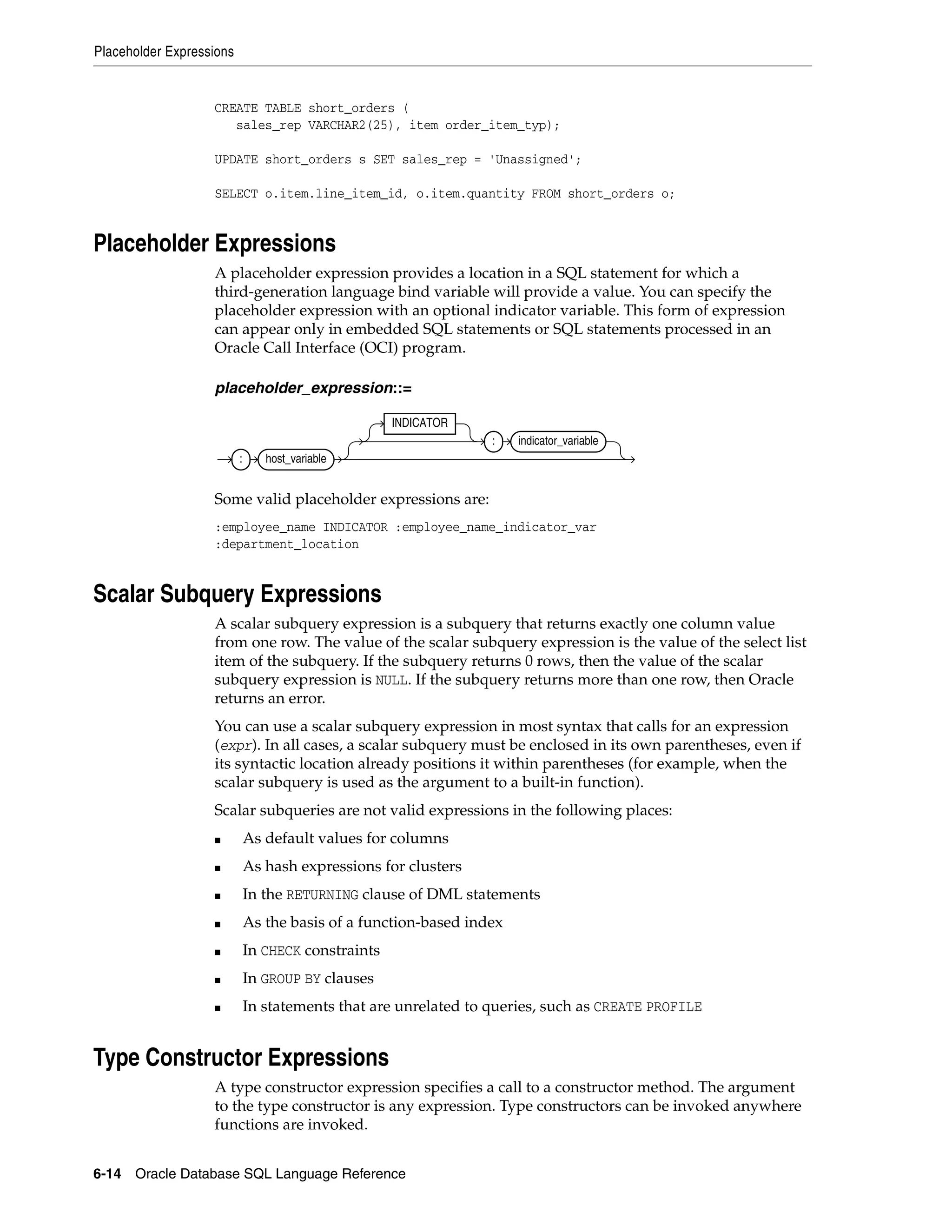 Placeholder Expressions
6-14 Oracle Database SQL Language Reference
CREATE TABLE short_orders (
sales_rep VARCHAR2(25), item order_item_typ);
UPDATE short_orders s SET sales_rep = 'Unassigned';
SELECT o.item.line_item_id, o.item.quantity FROM short_orders o;
Placeholder Expressions
A placeholder expression provides a location in a SQL statement for which a
third-generation language bind variable will provide a value. You can specify the
placeholder expression with an optional indicator variable. This form of expression
can appear only in embedded SQL statements or SQL statements processed in an
Oracle Call Interface (OCI) program.
placeholder_expression::=
Some valid placeholder expressions are:
:employee_name INDICATOR :employee_name_indicator_var
:department_location
Scalar Subquery Expressions
A scalar subquery expression is a subquery that returns exactly one column value
from one row. The value of the scalar subquery expression is the value of the select list
item of the subquery. If the subquery returns 0 rows, then the value of the scalar
subquery expression is NULL. If the subquery returns more than one row, then Oracle
returns an error.
You can use a scalar subquery expression in most syntax that calls for an expression
(expr). In all cases, a scalar subquery must be enclosed in its own parentheses, even if
its syntactic location already positions it within parentheses (for example, when the
scalar subquery is used as the argument to a built-in function).
Scalar subqueries are not valid expressions in the following places:
■ As default values for columns
■ As hash expressions for clusters
■ In the RETURNING clause of DML statements
■ As the basis of a function-based index
■ In CHECK constraints
■ In GROUP BY clauses
■ In statements that are unrelated to queries, such as CREATE PROFILE
Type Constructor Expressions
A type constructor expression specifies a call to a constructor method. The argument
to the type constructor is any expression. Type constructors can be invoked anywhere
functions are invoked.
: host_variable
INDICATOR
: indicator_variable
 