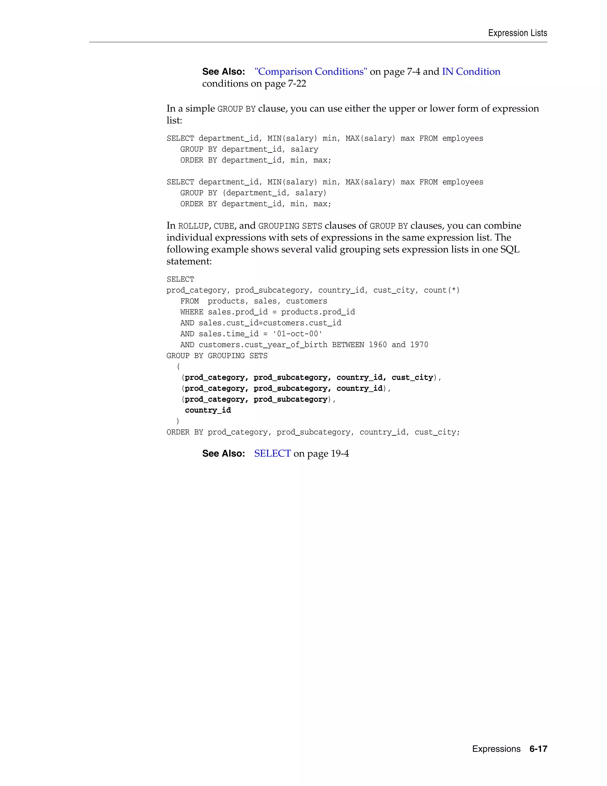 Expression Lists
Expressions 6-17
In a simple GROUP BY clause, you can use either the upper or lower form of expression
list:
SELECT department_id, MIN(salary) min, MAX(salary) max FROM employees
GROUP BY department_id, salary
ORDER BY department_id, min, max;
SELECT department_id, MIN(salary) min, MAX(salary) max FROM employees
GROUP BY (department_id, salary)
ORDER BY department_id, min, max;
In ROLLUP, CUBE, and GROUPING SETS clauses of GROUP BY clauses, you can combine
individual expressions with sets of expressions in the same expression list. The
following example shows several valid grouping sets expression lists in one SQL
statement:
SELECT
prod_category, prod_subcategory, country_id, cust_city, count(*)
FROM products, sales, customers
WHERE sales.prod_id = products.prod_id
AND sales.cust_id=customers.cust_id
AND sales.time_id = '01-oct-00'
AND customers.cust_year_of_birth BETWEEN 1960 and 1970
GROUP BY GROUPING SETS
(
(prod_category, prod_subcategory, country_id, cust_city),
(prod_category, prod_subcategory, country_id),
(prod_category, prod_subcategory),
country_id
)
ORDER BY prod_category, prod_subcategory, country_id, cust_city;
See Also: "Comparison Conditions" on page 7-4 and IN Condition
conditions on page 7-22
See Also: SELECT on page 19-4
 
