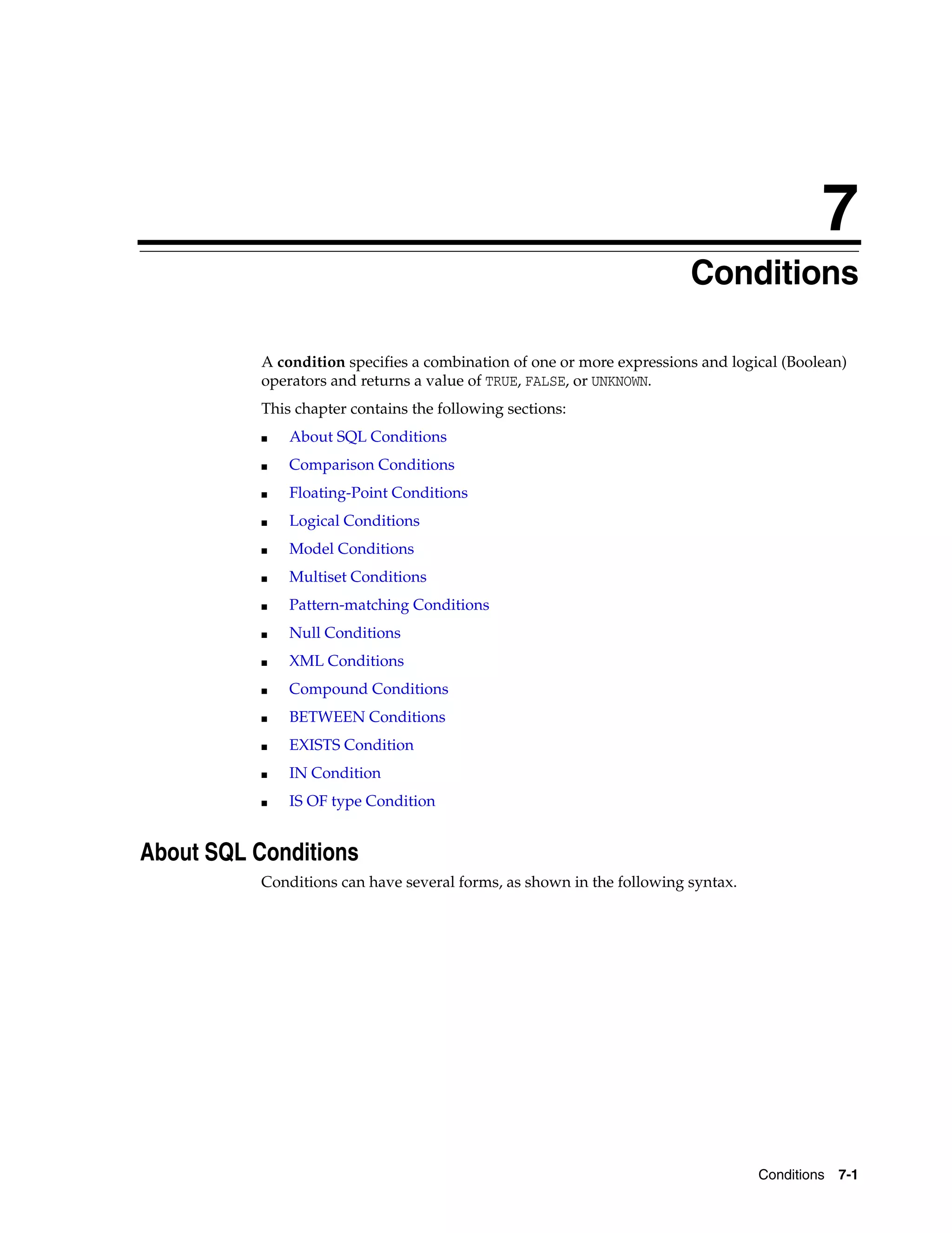 7
Conditions 7-1
7 Conditions
A condition specifies a combination of one or more expressions and logical (Boolean)
operators and returns a value of TRUE, FALSE, or UNKNOWN.
This chapter contains the following sections:
■ About SQL Conditions
■ Comparison Conditions
■ Floating-Point Conditions
■ Logical Conditions
■ Model Conditions
■ Multiset Conditions
■ Pattern-matching Conditions
■ Null Conditions
■ XML Conditions
■ Compound Conditions
■ BETWEEN Conditions
■ EXISTS Condition
■ IN Condition
■ IS OF type Condition
About SQL Conditions
Conditions can have several forms, as shown in the following syntax.
 