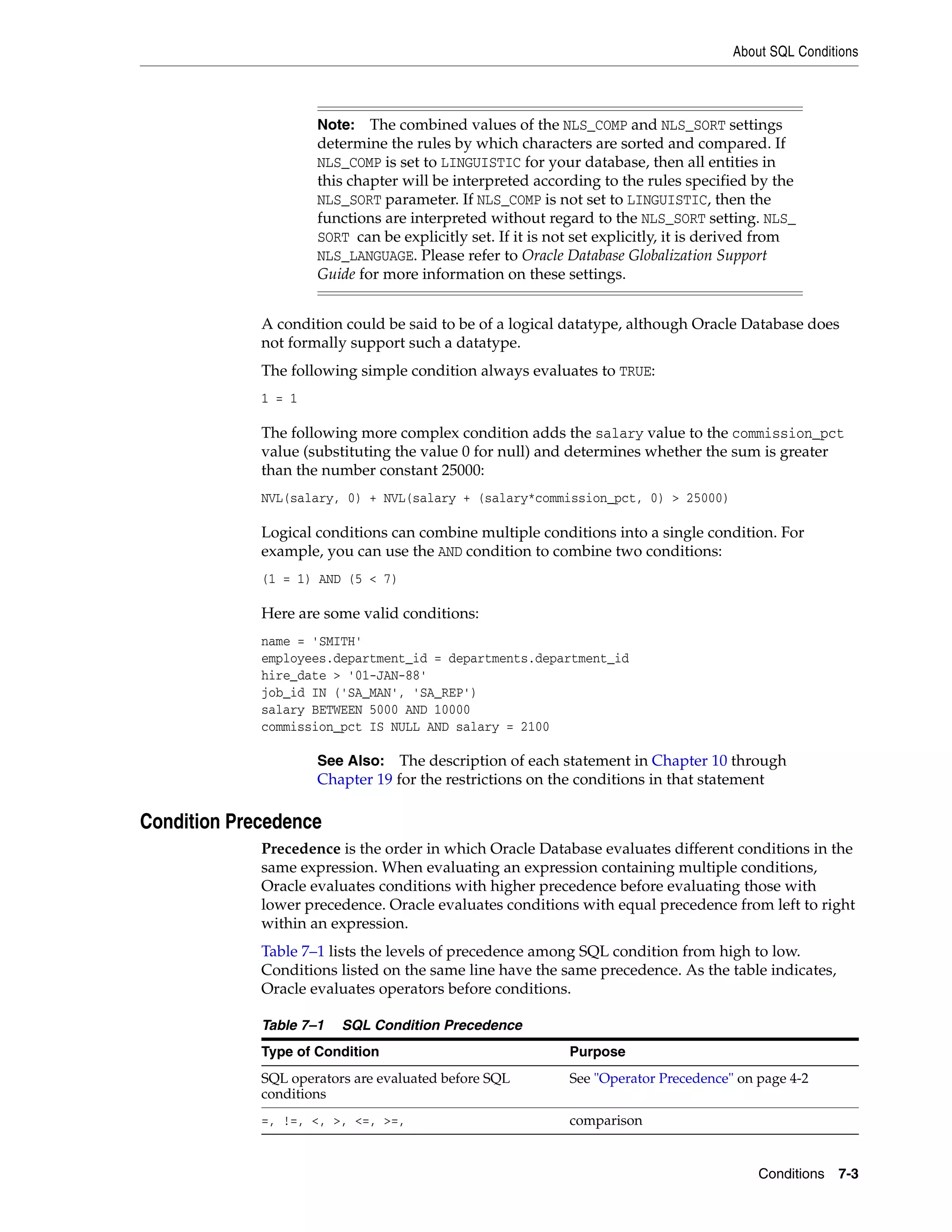 About SQL Conditions
Conditions 7-3
A condition could be said to be of a logical datatype, although Oracle Database does
not formally support such a datatype.
The following simple condition always evaluates to TRUE:
1 = 1
The following more complex condition adds the salary value to the commission_pct
value (substituting the value 0 for null) and determines whether the sum is greater
than the number constant 25000:
NVL(salary, 0) + NVL(salary + (salary*commission_pct, 0) > 25000)
Logical conditions can combine multiple conditions into a single condition. For
example, you can use the AND condition to combine two conditions:
(1 = 1) AND (5 < 7)
Here are some valid conditions:
name = 'SMITH'
employees.department_id = departments.department_id
hire_date > '01-JAN-88'
job_id IN ('SA_MAN', 'SA_REP')
salary BETWEEN 5000 AND 10000
commission_pct IS NULL AND salary = 2100
Condition Precedence
Precedence is the order in which Oracle Database evaluates different conditions in the
same expression. When evaluating an expression containing multiple conditions,
Oracle evaluates conditions with higher precedence before evaluating those with
lower precedence. Oracle evaluates conditions with equal precedence from left to right
within an expression.
Table 7–1 lists the levels of precedence among SQL condition from high to low.
Conditions listed on the same line have the same precedence. As the table indicates,
Oracle evaluates operators before conditions.
Note: The combined values of the NLS_COMP and NLS_SORT settings
determine the rules by which characters are sorted and compared. If
NLS_COMP is set to LINGUISTIC for your database, then all entities in
this chapter will be interpreted according to the rules specified by the
NLS_SORT parameter. If NLS_COMP is not set to LINGUISTIC, then the
functions are interpreted without regard to the NLS_SORT setting. NLS_
SORT can be explicitly set. If it is not set explicitly, it is derived from
NLS_LANGUAGE. Please refer to Oracle Database Globalization Support
Guide for more information on these settings.
See Also: The description of each statement in Chapter 10 through
Chapter 19 for the restrictions on the conditions in that statement
Table 7–1 SQL Condition Precedence
Type of Condition Purpose
SQL operators are evaluated before SQL
conditions
See "Operator Precedence" on page 4-2
=, !=, <, >, <=, >=, comparison
 