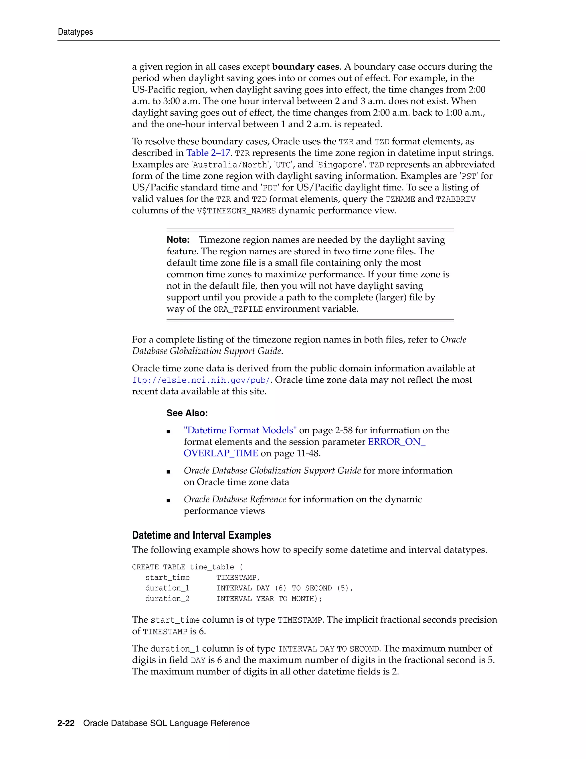 Datatypes
2-22 Oracle Database SQL Language Reference
a given region in all cases except boundary cases. A boundary case occurs during the
period when daylight saving goes into or comes out of effect. For example, in the
US-Pacific region, when daylight saving goes into effect, the time changes from 2:00
a.m. to 3:00 a.m. The one hour interval between 2 and 3 a.m. does not exist. When
daylight saving goes out of effect, the time changes from 2:00 a.m. back to 1:00 a.m.,
and the one-hour interval between 1 and 2 a.m. is repeated.
To resolve these boundary cases, Oracle uses the TZR and TZD format elements, as
described in Table 2–17. TZR represents the time zone region in datetime input strings.
Examples are 'Australia/North', 'UTC', and 'Singapore'. TZD represents an abbreviated
form of the time zone region with daylight saving information. Examples are 'PST' for
US/Pacific standard time and 'PDT' for US/Pacific daylight time. To see a listing of
valid values for the TZR and TZD format elements, query the TZNAME and TZABBREV
columns of the V$TIMEZONE_NAMES dynamic performance view.
For a complete listing of the timezone region names in both files, refer to Oracle
Database Globalization Support Guide.
Oracle time zone data is derived from the public domain information available at
ftp://elsie.nci.nih.gov/pub/. Oracle time zone data may not reflect the most
recent data available at this site.
Datetime and Interval Examples
The following example shows how to specify some datetime and interval datatypes.
CREATE TABLE time_table (
start_time TIMESTAMP,
duration_1 INTERVAL DAY (6) TO SECOND (5),
duration_2 INTERVAL YEAR TO MONTH);
The start_time column is of type TIMESTAMP. The implicit fractional seconds precision
of TIMESTAMP is 6.
The duration_1 column is of type INTERVAL DAY TO SECOND. The maximum number of
digits in field DAY is 6 and the maximum number of digits in the fractional second is 5.
The maximum number of digits in all other datetime fields is 2.
Note: Timezone region names are needed by the daylight saving
feature. The region names are stored in two time zone files. The
default time zone file is a small file containing only the most
common time zones to maximize performance. If your time zone is
not in the default file, then you will not have daylight saving
support until you provide a path to the complete (larger) file by
way of the ORA_TZFILE environment variable.
See Also:
■ "Datetime Format Models" on page 2-58 for information on the
format elements and the session parameter ERROR_ON_
OVERLAP_TIME on page 11-48.
■ Oracle Database Globalization Support Guide for more information
on Oracle time zone data
■ Oracle Database Reference for information on the dynamic
performance views
 