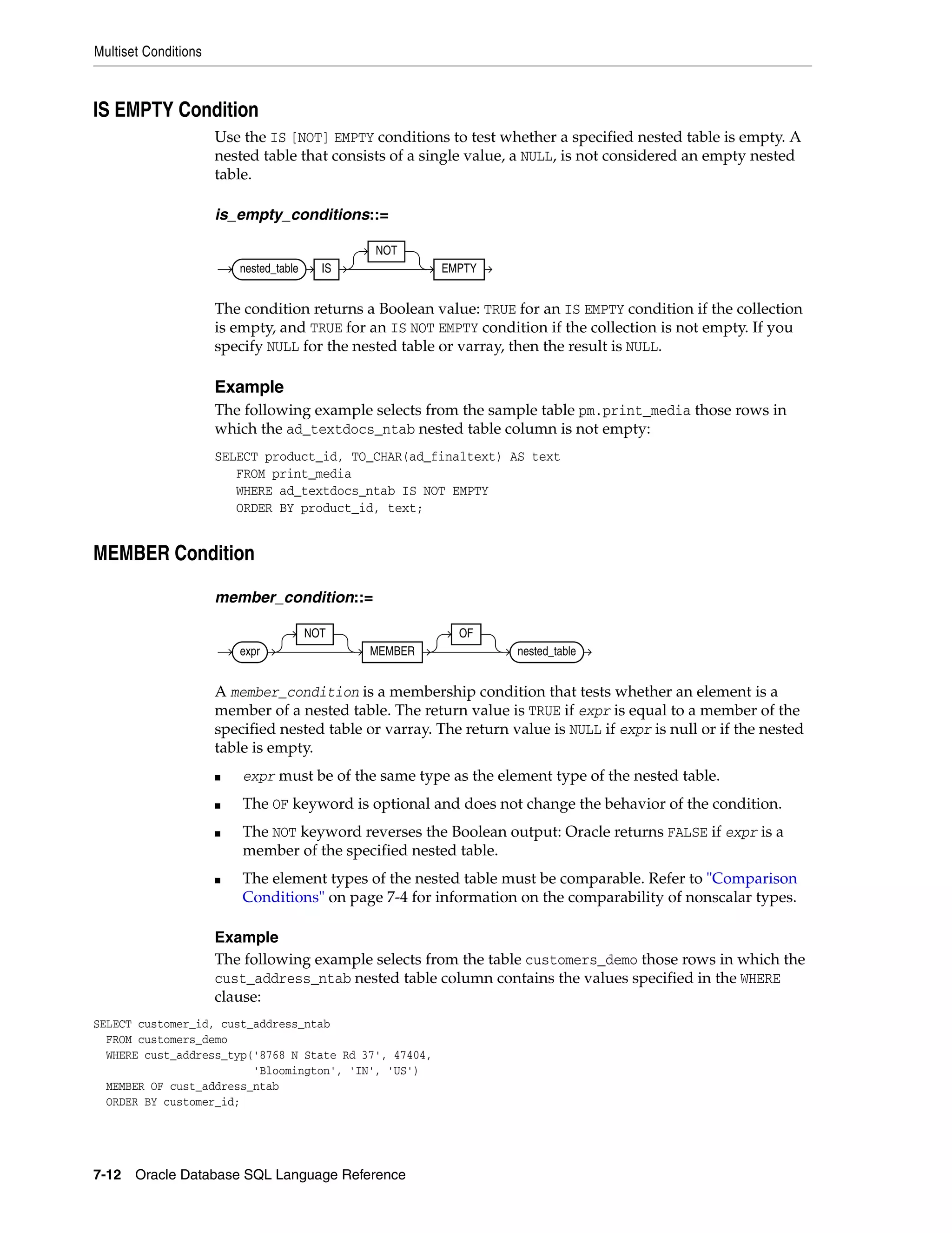 Multiset Conditions
7-12 Oracle Database SQL Language Reference
IS EMPTY Condition
Use the IS [NOT] EMPTY conditions to test whether a specified nested table is empty. A
nested table that consists of a single value, a NULL, is not considered an empty nested
table.
is_empty_conditions::=
The condition returns a Boolean value: TRUE for an IS EMPTY condition if the collection
is empty, and TRUE for an IS NOT EMPTY condition if the collection is not empty. If you
specify NULL for the nested table or varray, then the result is NULL.
Example
The following example selects from the sample table pm.print_media those rows in
which the ad_textdocs_ntab nested table column is not empty:
SELECT product_id, TO_CHAR(ad_finaltext) AS text
FROM print_media
WHERE ad_textdocs_ntab IS NOT EMPTY
ORDER BY product_id, text;
MEMBER Condition
member_condition::=
A member_condition is a membership condition that tests whether an element is a
member of a nested table. The return value is TRUE if expr is equal to a member of the
specified nested table or varray. The return value is NULL if expr is null or if the nested
table is empty.
■ expr must be of the same type as the element type of the nested table.
■ The OF keyword is optional and does not change the behavior of the condition.
■ The NOT keyword reverses the Boolean output: Oracle returns FALSE if expr is a
member of the specified nested table.
■ The element types of the nested table must be comparable. Refer to "Comparison
Conditions" on page 7-4 for information on the comparability of nonscalar types.
Example
The following example selects from the table customers_demo those rows in which the
cust_address_ntab nested table column contains the values specified in the WHERE
clause:
SELECT customer_id, cust_address_ntab
FROM customers_demo
WHERE cust_address_typ('8768 N State Rd 37', 47404,
'Bloomington', 'IN', 'US')
MEMBER OF cust_address_ntab
ORDER BY customer_id;
nested_table IS
NOT
EMPTY
expr
NOT
MEMBER
OF
nested_table
 