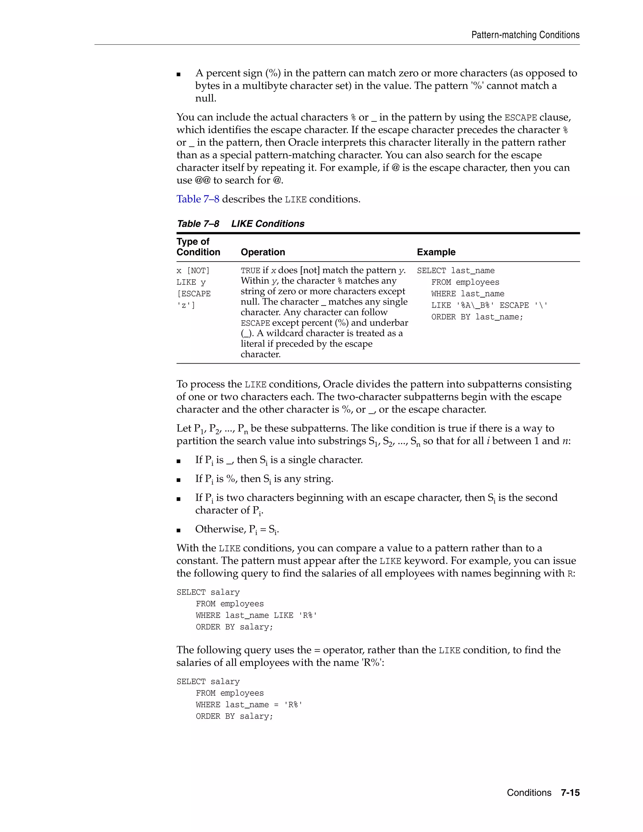 Pattern-matching Conditions
Conditions 7-15
■ A percent sign (%) in the pattern can match zero or more characters (as opposed to
bytes in a multibyte character set) in the value. The pattern '%' cannot match a
null.
You can include the actual characters % or _ in the pattern by using the ESCAPE clause,
which identifies the escape character. If the escape character precedes the character %
or _ in the pattern, then Oracle interprets this character literally in the pattern rather
than as a special pattern-matching character. You can also search for the escape
character itself by repeating it. For example, if @ is the escape character, then you can
use @@ to search for @.
Table 7–8 describes the LIKE conditions.
To process the LIKE conditions, Oracle divides the pattern into subpatterns consisting
of one or two characters each. The two-character subpatterns begin with the escape
character and the other character is %, or _, or the escape character.
Let P1, P2, ..., Pn be these subpatterns. The like condition is true if there is a way to
partition the search value into substrings S1, S2, ..., Sn so that for all i between 1 and n:
■ If Pi is _, then Si is a single character.
■ If Pi is %, then Si is any string.
■ If Pi is two characters beginning with an escape character, then Si is the second
character of Pi.
■ Otherwise, Pi = Si.
With the LIKE conditions, you can compare a value to a pattern rather than to a
constant. The pattern must appear after the LIKE keyword. For example, you can issue
the following query to find the salaries of all employees with names beginning with R:
SELECT salary
FROM employees
WHERE last_name LIKE 'R%'
ORDER BY salary;
The following query uses the = operator, rather than the LIKE condition, to find the
salaries of all employees with the name 'R%':
SELECT salary
FROM employees
WHERE last_name = 'R%'
ORDER BY salary;
Table 7–8 LIKE Conditions
Type of
Condition Operation Example
x [NOT]
LIKE y
[ESCAPE
'z']
TRUE if x does [not] match the pattern y.
Within y, the character % matches any
string of zero or more characters except
null. The character _ matches any single
character. Any character can follow
ESCAPE except percent (%) and underbar
(_). A wildcard character is treated as a
literal if preceded by the escape
character.
SELECT last_name
FROM employees
WHERE last_name
LIKE '%A_B%' ESCAPE ''
ORDER BY last_name;
 