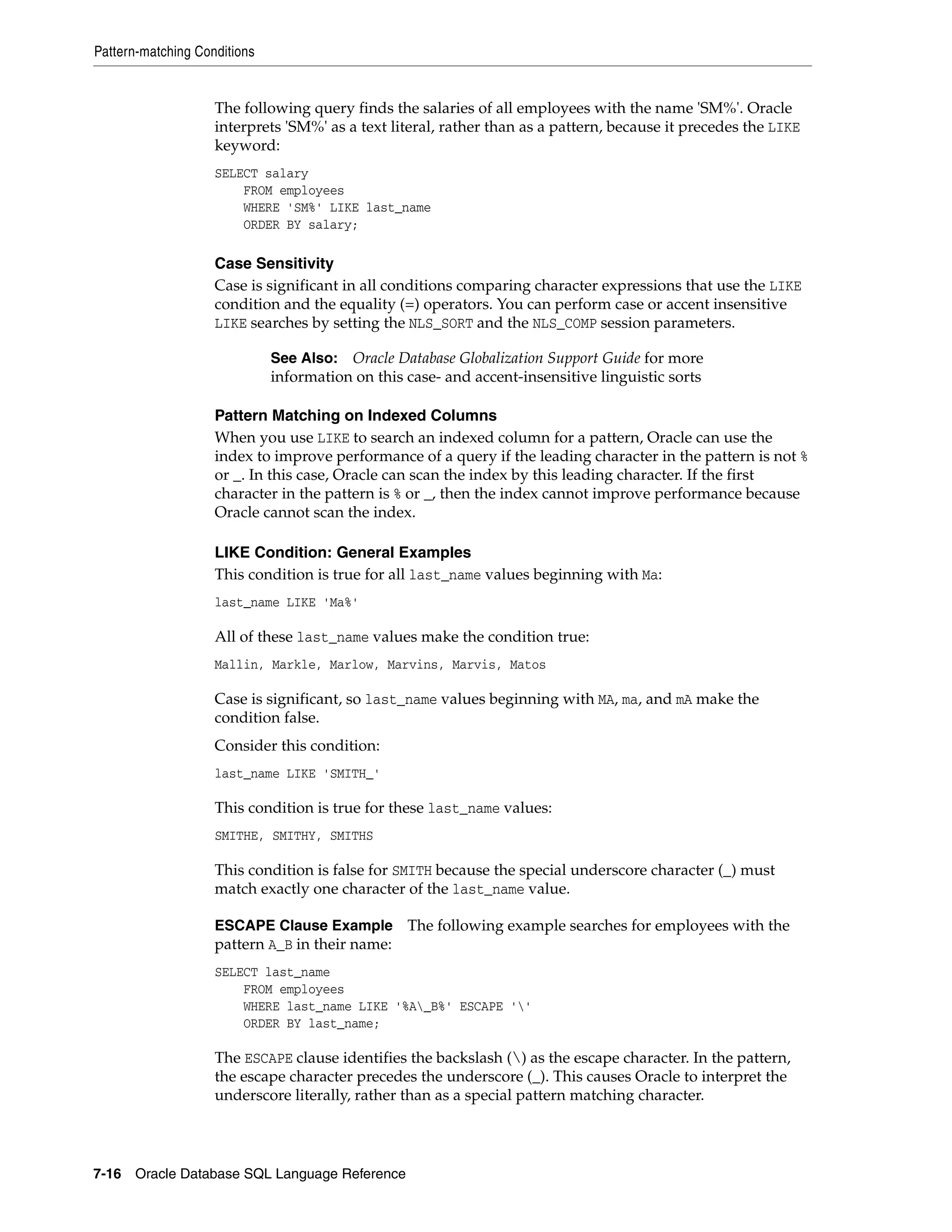 Pattern-matching Conditions
7-16 Oracle Database SQL Language Reference
The following query finds the salaries of all employees with the name 'SM%'. Oracle
interprets 'SM%' as a text literal, rather than as a pattern, because it precedes the LIKE
keyword:
SELECT salary
FROM employees
WHERE 'SM%' LIKE last_name
ORDER BY salary;
Case Sensitivity
Case is significant in all conditions comparing character expressions that use the LIKE
condition and the equality (=) operators. You can perform case or accent insensitive
LIKE searches by setting the NLS_SORT and the NLS_COMP session parameters.
Pattern Matching on Indexed Columns
When you use LIKE to search an indexed column for a pattern, Oracle can use the
index to improve performance of a query if the leading character in the pattern is not %
or _. In this case, Oracle can scan the index by this leading character. If the first
character in the pattern is % or _, then the index cannot improve performance because
Oracle cannot scan the index.
LIKE Condition: General Examples
This condition is true for all last_name values beginning with Ma:
last_name LIKE 'Ma%'
All of these last_name values make the condition true:
Mallin, Markle, Marlow, Marvins, Marvis, Matos
Case is significant, so last_name values beginning with MA, ma, and mA make the
condition false.
Consider this condition:
last_name LIKE 'SMITH_'
This condition is true for these last_name values:
SMITHE, SMITHY, SMITHS
This condition is false for SMITH because the special underscore character (_) must
match exactly one character of the last_name value.
ESCAPE Clause Example The following example searches for employees with the
pattern A_B in their name:
SELECT last_name
FROM employees
WHERE last_name LIKE '%A_B%' ESCAPE ''
ORDER BY last_name;
The ESCAPE clause identifies the backslash () as the escape character. In the pattern,
the escape character precedes the underscore (_). This causes Oracle to interpret the
underscore literally, rather than as a special pattern matching character.
See Also: Oracle Database Globalization Support Guide for more
information on this case- and accent-insensitive linguistic sorts
 