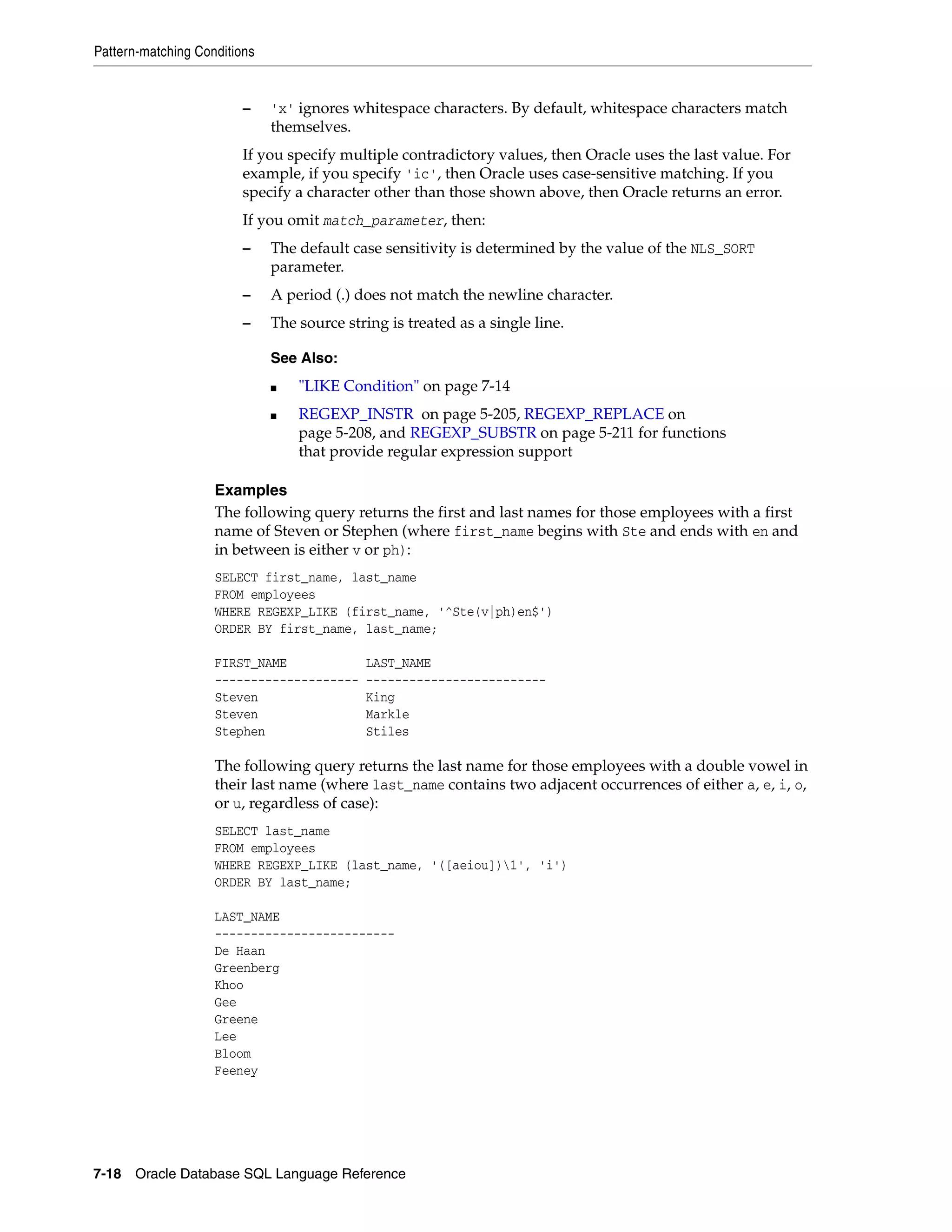 Pattern-matching Conditions
7-18 Oracle Database SQL Language Reference
– 'x' ignores whitespace characters. By default, whitespace characters match
themselves.
If you specify multiple contradictory values, then Oracle uses the last value. For
example, if you specify 'ic', then Oracle uses case-sensitive matching. If you
specify a character other than those shown above, then Oracle returns an error.
If you omit match_parameter, then:
– The default case sensitivity is determined by the value of the NLS_SORT
parameter.
– A period (.) does not match the newline character.
– The source string is treated as a single line.
Examples
The following query returns the first and last names for those employees with a first
name of Steven or Stephen (where first_name begins with Ste and ends with en and
in between is either v or ph):
SELECT first_name, last_name
FROM employees
WHERE REGEXP_LIKE (first_name, '^Ste(v|ph)en$')
ORDER BY first_name, last_name;
FIRST_NAME LAST_NAME
-------------------- -------------------------
Steven King
Steven Markle
Stephen Stiles
The following query returns the last name for those employees with a double vowel in
their last name (where last_name contains two adjacent occurrences of either a, e, i, o,
or u, regardless of case):
SELECT last_name
FROM employees
WHERE REGEXP_LIKE (last_name, '([aeiou])1', 'i')
ORDER BY last_name;
LAST_NAME
-------------------------
De Haan
Greenberg
Khoo
Gee
Greene
Lee
Bloom
Feeney
See Also:
■ "LIKE Condition" on page 7-14
■ REGEXP_INSTR on page 5-205, REGEXP_REPLACE on
page 5-208, and REGEXP_SUBSTR on page 5-211 for functions
that provide regular expression support
 