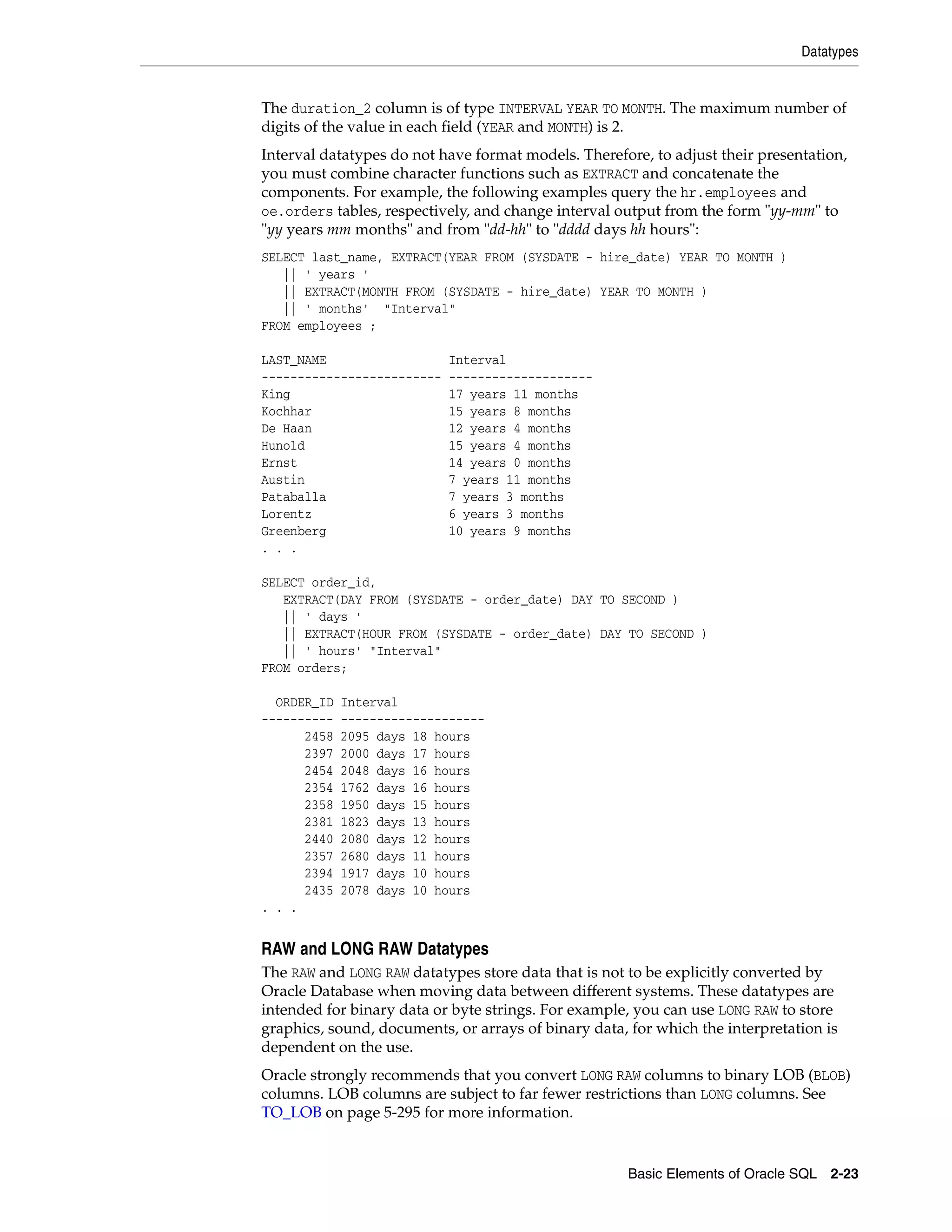 Datatypes
Basic Elements of Oracle SQL 2-23
The duration_2 column is of type INTERVAL YEAR TO MONTH. The maximum number of
digits of the value in each field (YEAR and MONTH) is 2.
Interval datatypes do not have format models. Therefore, to adjust their presentation,
you must combine character functions such as EXTRACT and concatenate the
components. For example, the following examples query the hr.employees and
oe.orders tables, respectively, and change interval output from the form "yy-mm" to
"yy years mm months" and from "dd-hh" to "dddd days hh hours":
SELECT last_name, EXTRACT(YEAR FROM (SYSDATE - hire_date) YEAR TO MONTH )
|| ' years '
|| EXTRACT(MONTH FROM (SYSDATE - hire_date) YEAR TO MONTH )
|| ' months' "Interval"
FROM employees ;
LAST_NAME Interval
------------------------- --------------------
King 17 years 11 months
Kochhar 15 years 8 months
De Haan 12 years 4 months
Hunold 15 years 4 months
Ernst 14 years 0 months
Austin 7 years 11 months
Pataballa 7 years 3 months
Lorentz 6 years 3 months
Greenberg 10 years 9 months
. . .
SELECT order_id,
EXTRACT(DAY FROM (SYSDATE - order_date) DAY TO SECOND )
|| ' days '
|| EXTRACT(HOUR FROM (SYSDATE - order_date) DAY TO SECOND )
|| ' hours' "Interval"
FROM orders;
ORDER_ID Interval
---------- --------------------
2458 2095 days 18 hours
2397 2000 days 17 hours
2454 2048 days 16 hours
2354 1762 days 16 hours
2358 1950 days 15 hours
2381 1823 days 13 hours
2440 2080 days 12 hours
2357 2680 days 11 hours
2394 1917 days 10 hours
2435 2078 days 10 hours
. . .
RAW and LONG RAW Datatypes
The RAW and LONG RAW datatypes store data that is not to be explicitly converted by
Oracle Database when moving data between different systems. These datatypes are
intended for binary data or byte strings. For example, you can use LONG RAW to store
graphics, sound, documents, or arrays of binary data, for which the interpretation is
dependent on the use.
Oracle strongly recommends that you convert LONG RAW columns to binary LOB (BLOB)
columns. LOB columns are subject to far fewer restrictions than LONG columns. See
TO_LOB on page 5-295 for more information.
 