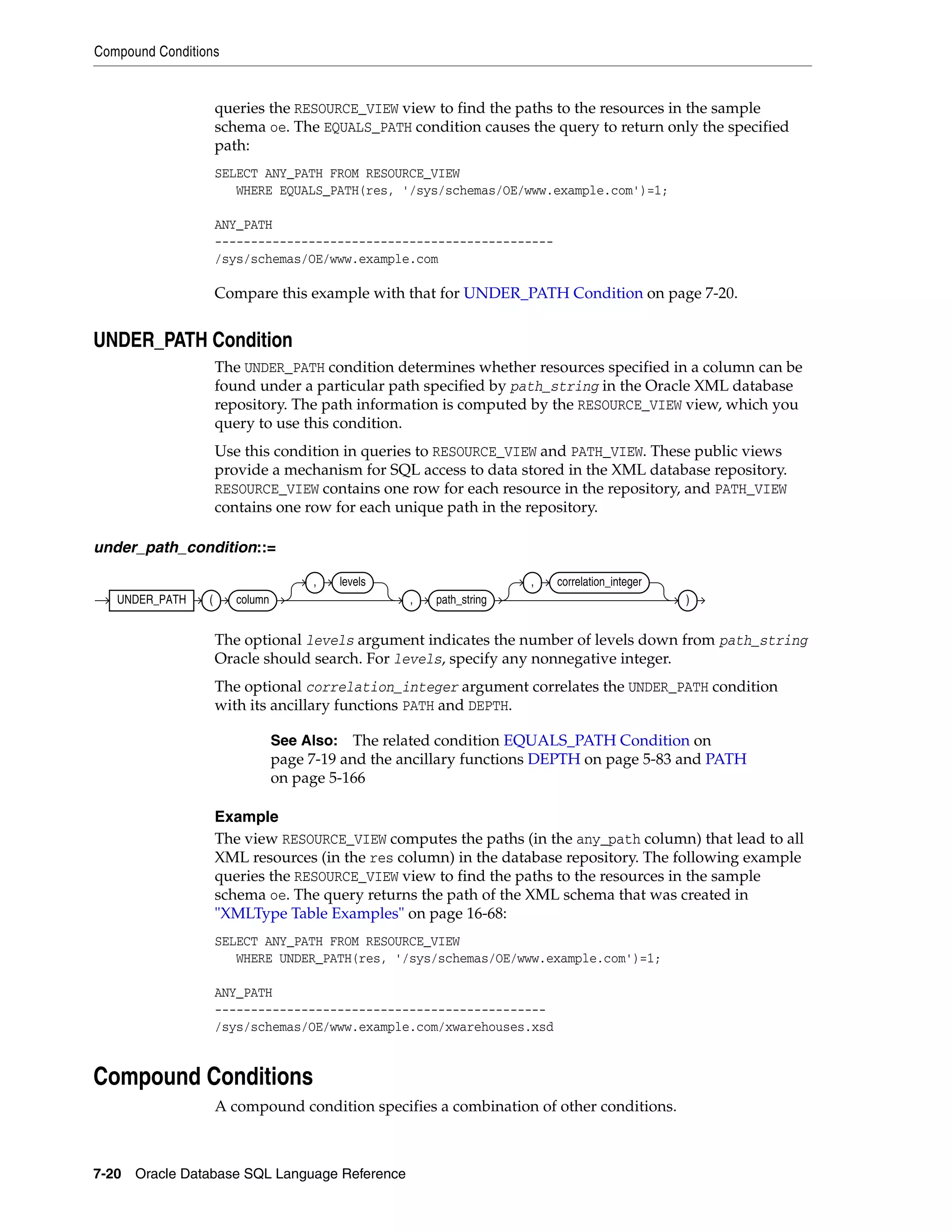 Compound Conditions
7-20 Oracle Database SQL Language Reference
queries the RESOURCE_VIEW view to find the paths to the resources in the sample
schema oe. The EQUALS_PATH condition causes the query to return only the specified
path:
SELECT ANY_PATH FROM RESOURCE_VIEW
WHERE EQUALS_PATH(res, '/sys/schemas/OE/www.example.com')=1;
ANY_PATH
-----------------------------------------------
/sys/schemas/OE/www.example.com
Compare this example with that for UNDER_PATH Condition on page 7-20.
UNDER_PATH Condition
The UNDER_PATH condition determines whether resources specified in a column can be
found under a particular path specified by path_string in the Oracle XML database
repository. The path information is computed by the RESOURCE_VIEW view, which you
query to use this condition.
Use this condition in queries to RESOURCE_VIEW and PATH_VIEW. These public views
provide a mechanism for SQL access to data stored in the XML database repository.
RESOURCE_VIEW contains one row for each resource in the repository, and PATH_VIEW
contains one row for each unique path in the repository.
under_path_condition::=
The optional levels argument indicates the number of levels down from path_string
Oracle should search. For levels, specify any nonnegative integer.
The optional correlation_integer argument correlates the UNDER_PATH condition
with its ancillary functions PATH and DEPTH.
Example
The view RESOURCE_VIEW computes the paths (in the any_path column) that lead to all
XML resources (in the res column) in the database repository. The following example
queries the RESOURCE_VIEW view to find the paths to the resources in the sample
schema oe. The query returns the path of the XML schema that was created in
"XMLType Table Examples" on page 16-68:
SELECT ANY_PATH FROM RESOURCE_VIEW
WHERE UNDER_PATH(res, '/sys/schemas/OE/www.example.com')=1;
ANY_PATH
----------------------------------------------
/sys/schemas/OE/www.example.com/xwarehouses.xsd
Compound Conditions
A compound condition specifies a combination of other conditions.
See Also: The related condition EQUALS_PATH Condition on
page 7-19 and the ancillary functions DEPTH on page 5-83 and PATH
on page 5-166
UNDER_PATH ( column
, levels
, path_string
, correlation_integer
)
 
